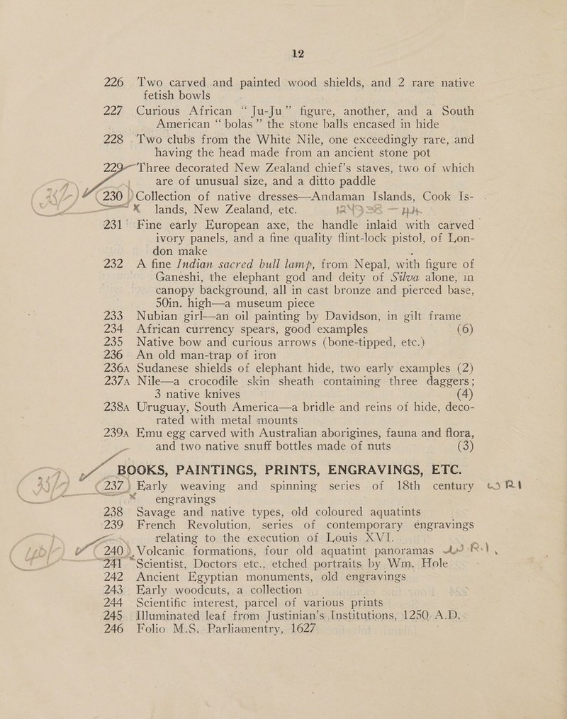 226 ‘Two carved.and, painted wood shields, and 2 rare native fetish bowls 227... Curious African » Jat aes oe another, and a South _. American “bolas” the stone balls encased in hide 228 Two clubs from the White Nile, one exceedingly rare, and having the head made from an ancient stone pot “Three decorated New Zealand chief’s staves, two of which are of unusual size, and a ditto paddle ( 230 | )Collection of native dresses—Andaman Islands, Cook Is- =“ lands, New Zealand, etc. IANO SS — 22   ivory panels, and a fine quality flint-lock pistol, of Lon- | don make 232 A fine Indian sacred bull lamp, from Nepal, swith figure of : Ganeshi, the elephant god and deity of Silva alone, in canopy backer ound, all 3 in cast bronze and pierced base, 50in. high—a museum piece 233 Nubian girl—an oil painting by Davidson, in gilt frame 234 African currency spears, good examples (6) 235 Native bow and curious arrows (bone-tipped, etc.) 236. An old man-trap of iron 2374 Nile—a crocodile skin sheath containing three daggers; 3 native knives (4) 2384 Uruguay, South America—a bridle and reins of hide, deco- rated with metal mounts 239a Emu egg carved with Australian aborigines, fauna and flora, and two native snuff bottles made of nuts (3) Pa 4 BOOKS, PAINTINGS, PRINTS, ENGRAVINGS, ETC. (232) Early weaving and spinning series of 18th century engravings 238 Savage and native types, old ae aquatints ‘239 French Revolution, series of contemporary engravings Pag \ relating to the execution of Louis XVI. 240 ) ), Volcanic formations, four old aquatint panoramas a are “Scientist, Doctors etc.., etched portraits by Wm. Hole 242 Ancient Egyptian monuments, old engravings 243. Early. woodcuts, a. collection 244 Scientific interest, parcel of various prints 245. Illuminated leaf from Justinian’s Institutions, 1250. A. BD. 246 Folio M.S. Hankisiasiiys 1627 3 ws PRA »