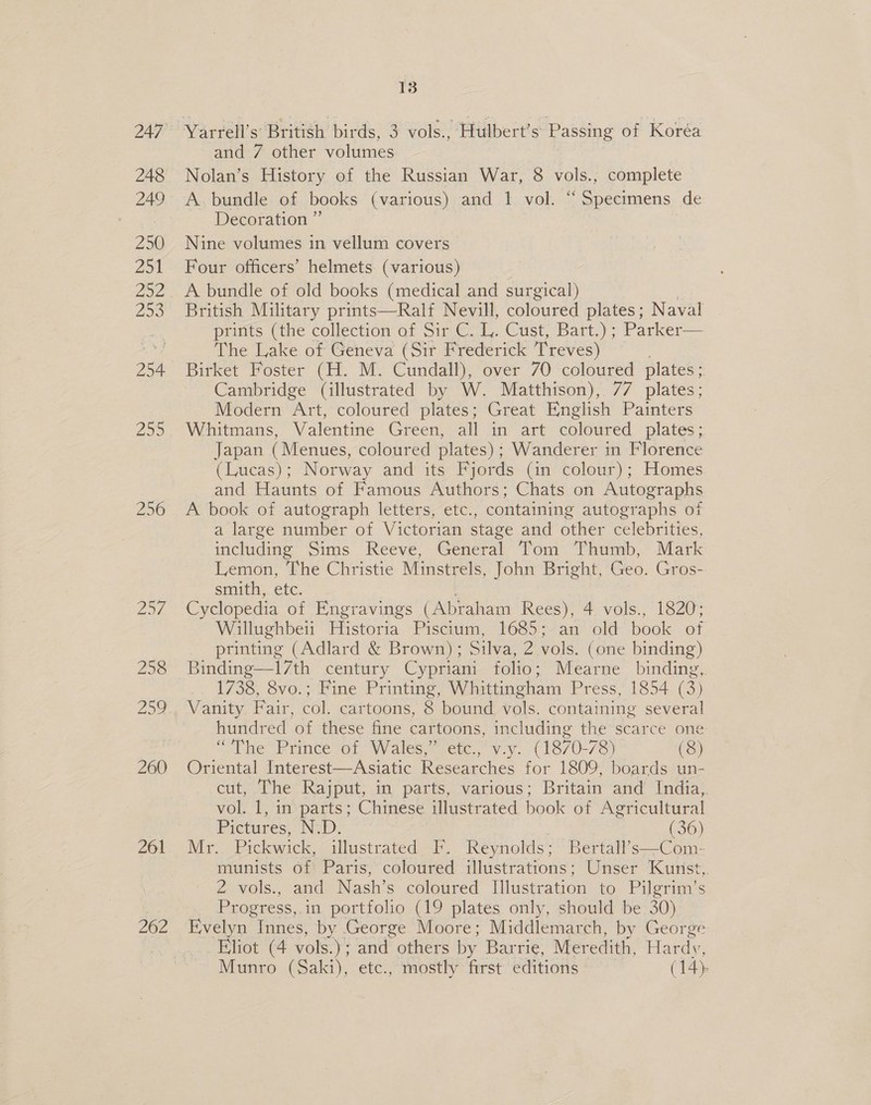 248 249 250 251 252 ZO 254 25S 256 rae VE 258 Zoe 260 261 262 13 Yarrell’s British birds, 3 vols., Hulbert’s Passing of Koréa and 7 other volumes Nolan’s History of the Russian War, 8 vols., complete A. bundle of books (various) and 1 vol. “Specimens de Decoration ” Nine volumes in vellum covers Four officers’ helmets (various) A bundle of old books (medical and surgical) British Military prints—Ralf Nevill, coloured plates; Naval priits (the collection of Sir C. 1. Cust, Bart.); Parker— The Lake of Geneva (Sir Frederick T reves) Birket Foster (H. M. Cundall), over 70 coloured plates ; Cambridge (illustrated by W. Matthison), 77 plates; Modern Art, coloured plates; Great English Painters Whitmans, Valentine Green, all in art coloured plates; Japan (Menues, coloured plates); Wanderer in Florence (Lucas); Norway and its Fjords (in colour); Homes and Haunts of Famous Authors; Chats on Autographs A book of autograph letters, etc., containing autographs of a large number of Victorian stage and other celebrities, including Sims Reeve, General Tom Thumb, Mark Lemon, The Christie Minstrels, John Bright, Geo. Gros- smith, etc. Cyclopedia of Engravings (Abraham Rees), 4 vols., 1820; Willughbeii Historia Piscium, 1685; an old book of printing (Adlard &amp; Brown) ; Silva, 2 vols. (one binding) Binding—17th century Cypriani folio; Mearne binding, 1738, 8vo.; Fine Printing, Whittingham Press, 1854 (3) : Vanity Fair, col. cartoons, 8 bound vols. containing several hundred of these fine cartoons, including the scarce one “Fhe Prince ot: Wales. sete, vv. (1870- 78) (8) Oriental Interest—Asiatic Researches for 1809, boards un- cut, The Rajput, in parts, various; Britain and’ India,. vol. 1, in parts; Chinese illustrated book of Agricultural Pictures, N.D. (36) Mr. Pickwick, illustrated F. Reynolds; Bertall’s—Com- munists of Paris, coloured illustrations; Unser Kunst, 2 vols., and Nash’s coloured Tlustration to Pilgrim’s Progress,.in portfolio (19 plates only, should be 30) Evelyn Innes, by George Moore; Middlemarch, by George Eliot (4 vols.) : and others by Barrie, Meredith, Hardy,