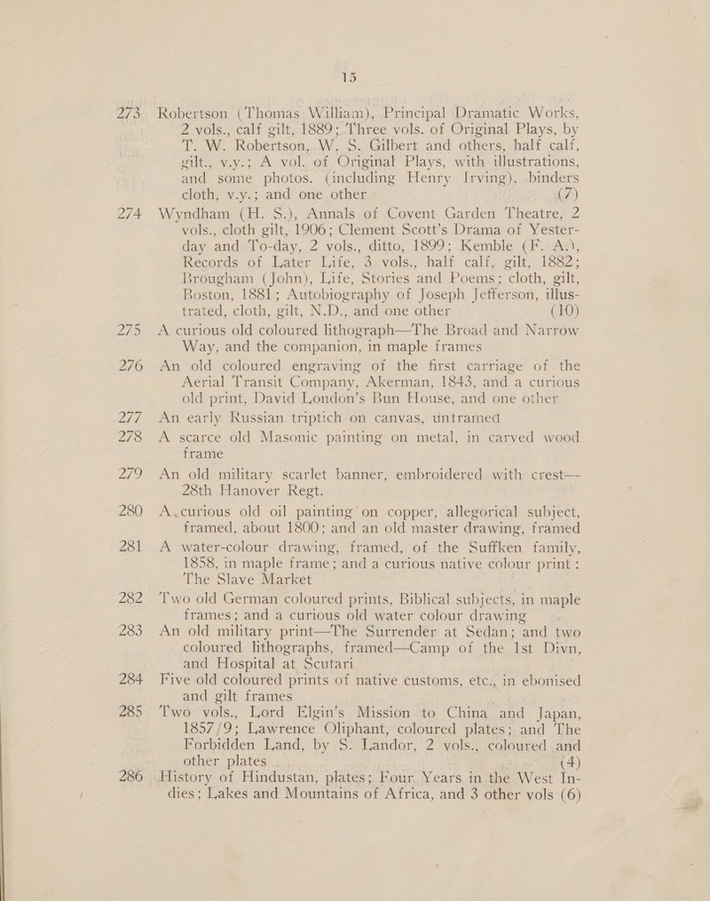  274 286 2 vols., calf gilt, 1889;.Three. vols. of Original Plays, by TSN. Robertson, Wo yxculbert-and others, halt calf, gilt., v.y.; A vol..of Original Plays, with. illustrations, and some photos. (including Henry Irving), binders cloth, v.y.; and one. other | ds) Wyndham (H. $.), Annals of Covent Garden Theatre, 2 vols., cloth gilt, 1906; Clement Scott’s Drama of Yester- day, and. 1 o-day, 2 yols., -ditto;.1899; Kemble <i. An, Reconas of Mater late, Se vois., aalt cali, edt, 1sseZ: Brougham (John), Life, Stories and Poems; cloth, gilt, Boston, 1881; Autobiography of Joseph Jefferson, illus- trated, cloth, oilt,. ND:, anduome other (10) A curious old coloured lithograph—The Broad and Narrow Way, and the companion, in maple frames Am old coloured: sengravine (of the first carriage’ of the Aerial Transit Company, Akerman, 1843, and a curious old print, David London’s Bun House, and one other An early Russian triptich on canvas,-tiniramed. — A scarce old Masonic painting on metal, in carved wood frame An old military scarlet banner, embroidered. with crest— 28th Hanover Jest: ie A.curious old oil painting’ on copper, allegorical subject, framed, about 1800; and an old master drawing, framed A water-colour drawing, framed, of the Suffken family, 1858, in maple frame; and a curious native colour print : The Slave Market Two old German coloured prints, Biblical subjects, in maple frames; and a curious old water colour drawing An old military print—The Surrender at Sedan; and two coloured lithographs, framed—Camp of the Ist Divn, and Hospital at Scutari Five old coloured prints of native customs, etc., in ebonised and gilt frames Two vols., Lord Elgin’s } ii aio: to China. re feta 1857/9: Lawrence Oliphant, coloured plates; and The orbidden Land, by 9. Landor, 2. vols:,. coloured and other plates... ; 7 (4) dies; Lakes and Mountains of Africa, and 3 other vols (6)