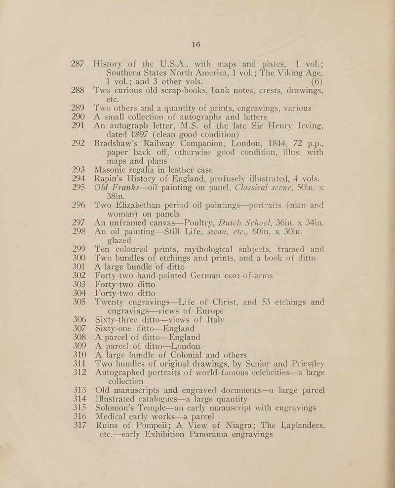 Historyot the US:A.,” wata-maps anc “plates;.-1 vol... ~ Southern States North America, 1 vol.; The Viking Age, 1 vol.; and 3 other vols. (6) Two curious old scrap-books, bank notes, crests, drawings, CIC, Two others and a quantity of prints, engravings, various A small collection of autographs and letters An autograph letter, M.S. of the late Sir Henry Irving, dated 1897 (clean good condition) Bradshaw’s Railway Companion, London, 1844, 72 p.p., paper back off, otherwise good condition, illus. with maps and plans Masonic regalia in leather case Rapin’s History of England, profusely illustrated, 4 vols. Old Franks—oil painting on panel, Classical scene, 50in. x 381n. Two Elizabethan period oil paintings—portraits (man and woman) on panels An unframed canvas—Poultry, Dutch School, 36in. x 34in. An oil painting—Still Life, swan, etc., 60in. x 30in. glazed Ten coloured prints, mythological subjects, framed and Two bundles of etchings and prints, and a book of ditto A large bundle of ditto Forty-two hand-painted German coat-of-arms Forty-two ditto Forty-two ditto Twenty engravings—Life of Christ, cl 53 etchings and engravings—views of Europe — Sixty-three ditto—views of Italy Sixty-one ditto—England A parcel of ditto—England A. parcel of ditto—London - A large bundle of Colonial and others Two bundles of original drawings, by Senior and Priestley Autographed portraits of world-famous celebrities—a large collection Illustrated catalogues—a “large quantity Solomon’s Temple—an early manuscript with engravings Medical early works—a parcel Ruins of Pompeii; A View of Niagra; The Laplanders, etc.—early Exhibition Panorama engravings 
