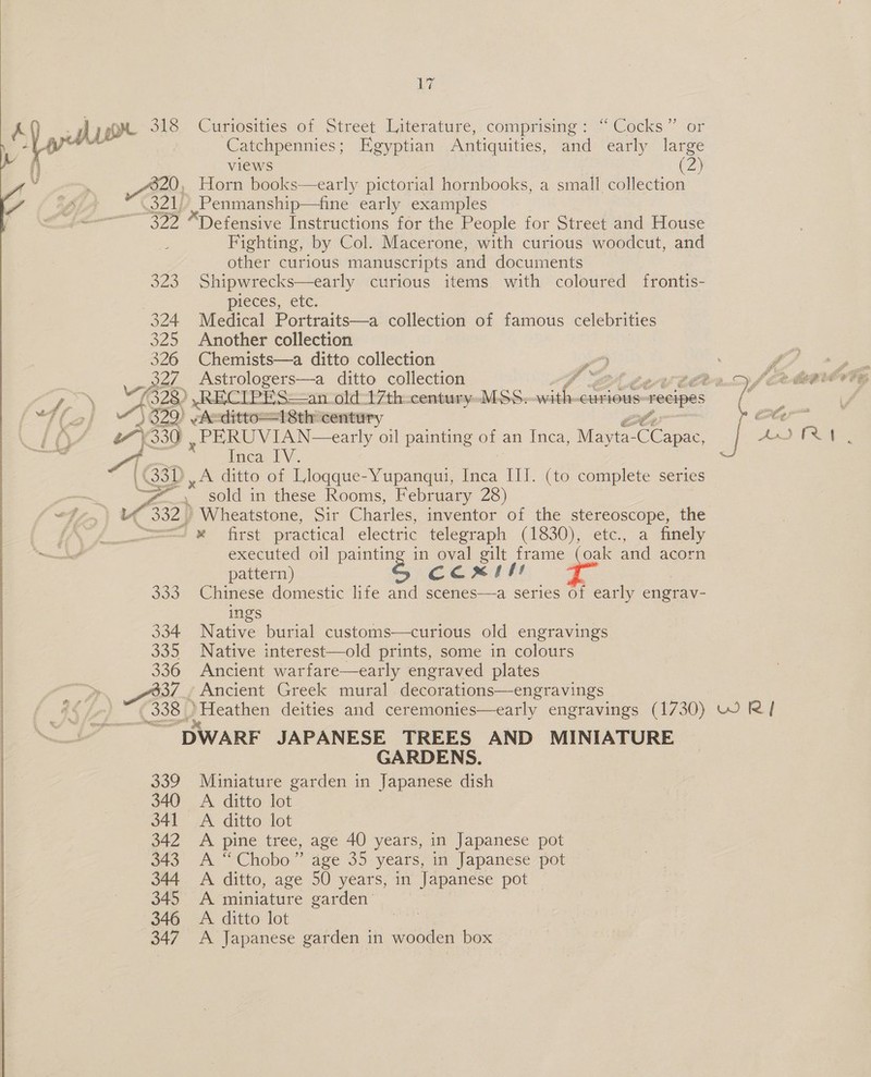    320, 391) Mom S22 523 324 325 oe 22 te 1322) A 330 A, (33) LT Curiosities of Street Literature,. comprising: “Cocks” or Catchpennies; Egyptian Antiquities, and early large views (2) Horn books—early pictorial hornbooks, a small collection ,Penmanship—fine early examples “Defensive Instructions for the People for Street and House Fighting, by Col. Macerone, with curious woodcut, and other curious manuscripts and documents Shipwrecks—early curious items with coloured frontis- pieces, etc. Medical Portraits—a collection of famous celebrities Another collection Chemists—a ditto collection w PERUVIAN—early oil painting of | an iiaea, Mayta- Cee fnca, TV. A ditto of Lloqque-Yupanqui, ie IIf. (to complete series sold in these Rooms, February 28) Wheatstone, Sir Charles, inventor of the stereoscope, the Bs, 334 6S) 336 ) 38) 338) executed oil painting in oval gilt frame (oak and acorn pattern) Caml Chinese domestic life and scenes—a series of early engrav- ings Native burial customs—curious old engravings Native interest—old prints, some in colours Ancient warfare—early engraved plates Ancient Greek mural decorations—engravings GARDENS. Miniature garden in Japanese dish A ditto lot A ditto lot A pine tree, age 40 years, in Japanese pot A “Chobo” age 35 years, in Japanese pot A ditto, age 50 years, in Japanese pot A miniature garden’ A. ditto lot A Japanese garden in wooden box