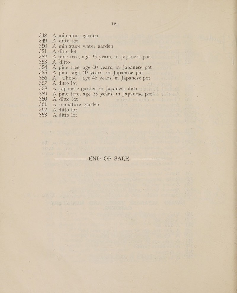 348 349 350 Sol O02 Jap She) 356 O57. 358 309 360 361 362 363 18 A miniature garden Auto 161 A miniature water garden A ditto. lot A pine tree, age 35 years, in Japanese pot A. ditto A pine tree, age 60 years, in Japanese pot A pine, age 40 years, in Japanese pot A “Chobo” age 45 years, in Japanese pot A ditto lot A Japanese garden in Japanese dish A gine tree, ave 3) years, i Janos poti: A. ditto lot A miniature garden A ditto lot A ditto lot END OF SALE