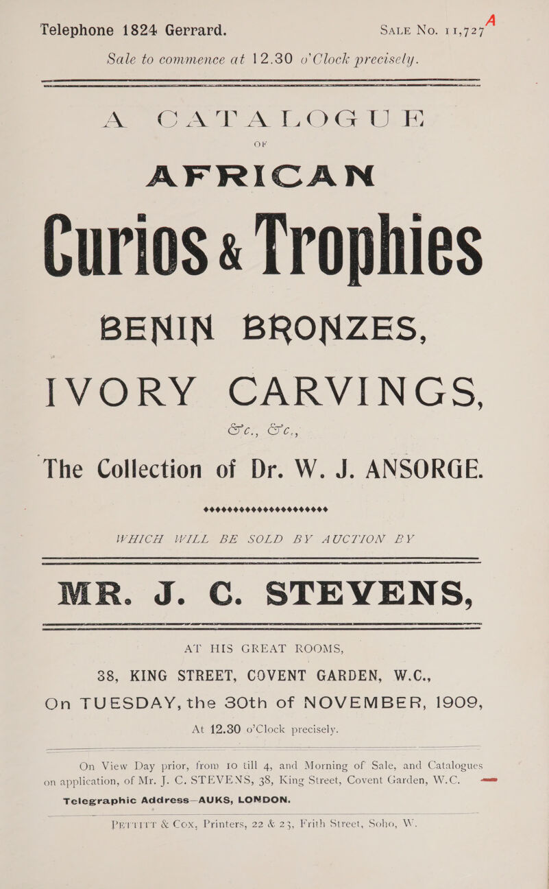 Telephone 1824 Gerrard. SALE No: eo Sale to commence at 12.30 o’ Clock precisely.  eee PA 120s L- FE, OF AFRICAN Curios « Trophies _ BENIN BRONZES, IVORY CARVINGS, Cre CC, The Collection of Dr. W. J. ANSORGE. 9999099999959 900900OF WiC Ee bie SOLD EY eA TALON, EY AT HIS GREAT ROOMS, 38, KING STREET, COVENT GARDEN, W.C., On TUESDAY, the 30th of NOVEMBER, 1909, At 12.80 o’Clock precisely.   On View Day prior, from Io till 4, and Morning of Sale, and Catalogues on application, of Mr. J. C. STEVENS, 38, King Street, Covent Garden, W.C. anne Telegraphic Address—AUKS, LONDON.  Require Cox, Printers, 22 &amp; 23, Prith Street, Soho, W.