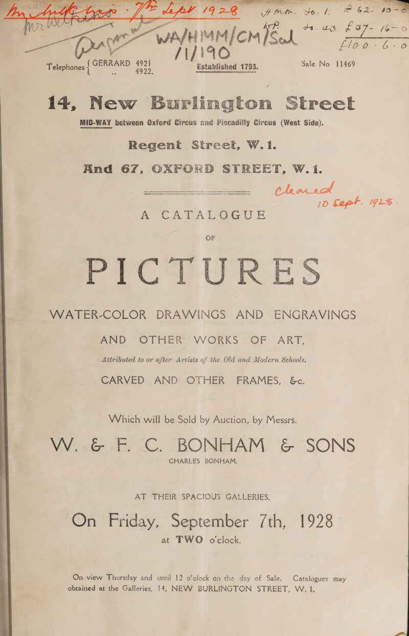  L4G. Vase ens O 1928 ieee sr gy joe C2 so~ AL eee rr 3 v4. 23 f 37/6 ooo Medco Meek Pp Telephones { GERRARD oe Mao 1793. Sale No 11469 14, New street  MID-WAY between Oxford Circus and Piccadilly Circus (West Side). Regent Street, W. 1. And 67, OXFORD STREET, W.1. (0 Capt. 71%. ATCATAL@GUE  WATER-COLOR DRAWINGS AND ENGRAVINGS MND “OTHER. WORKS “OF “ART, Attributed to or after Artists of the Old and Modern Schools, CARVED , AND: OTHER FRAMES, . &amp;c. Which will be Sold by Auction, by Messrs. VWVo6e Ee C. BONHAM &amp; SONS CHARLES BONHAM. AT THEIR SPACIOUS GALLERIES, On Friday, September 7th, 1928 at TWO o'clock. On view Thursday and until 12 o’clock on the da ay of Sale. Catalogues may obtained at the Galleries, 14, NEVV BURLINGTON STREET, W. 1,