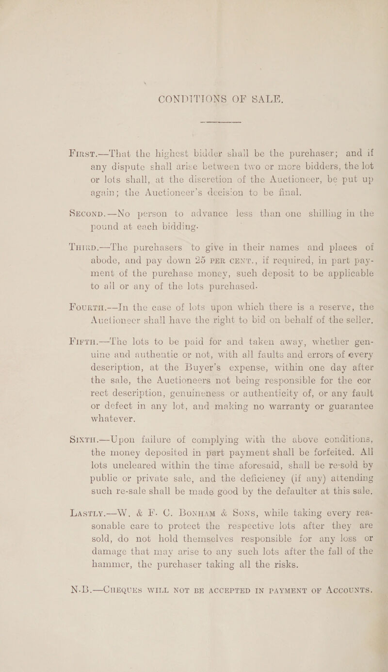 CONDITIONS OF SALE, First.—That the highest bidder shail be the purchaser; and if any dispute shall arise between two or more bidders, the lot or lots shall, at the diserétion of the Auctioneer, be put up again; the Auctioneer’s decision to be final. SEconp.—No person to advance less than one shilling in the pound at each bidding. THrrp.—The purchasers to give in their names and places of abode, and pay down 25 PER CENT., if required, in part pay- ment of the purchase money, such deposit to be applicable to all or any of the lots purchased. Fourta.-—In the case of lots upon which there is a reserve, the Auctioneer shall have the right to bid on behalf of the seller. Firtu.—The lots to be paid for and taken away, whether gen- uine and authentic or not, with all faults and errors of every description, at the Buyer’s expense, within one day after the sale, the Auctioneers not being responsible for the cor rect description, genuineness or authenticity of, or any fault or defect in any lot, and making no warranty or guarantee whatever. SixtH.—Upon failure of complying with the above conditions, the money deposited in part payment shall be forfeited. All lots uncleared within the time aforesaid, shall be re-sold by public or private sale, and the deficiency (if any) attending such re-sale shall be made good by the defaulter at this sale.  Lastity.—W. &amp; I’. C. Bonnam &amp; Sons, while taking every rea- sonable care to protect the respective lots after they are sold, do not hold themselves responsible for any loss or damage that may arise to any such lots after the fall of the hammer, the purchaser taking all the risks. N.B.—CHEQUES WILL NOT BE ACCEPTED IN PAYMENT OF ACCOUNTS.
