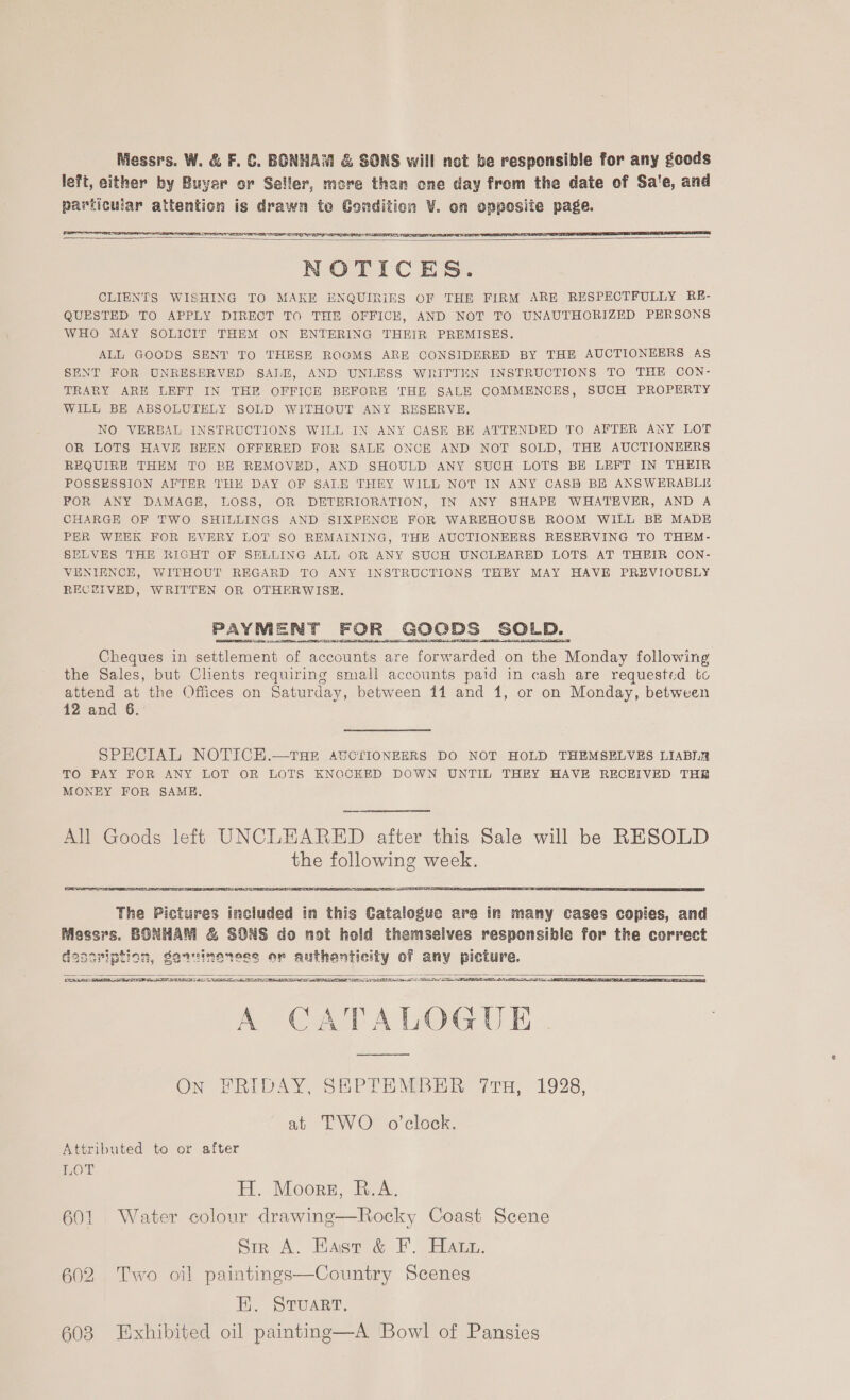 Messrs. W. &amp; F. &amp;. BONHAM &amp; SONS will not be responsible for any goods left, either by Buyer or Seller, more than one day from the date of Sa'e, and particular attention is drawn te Condition V. on opposite page.     NOTICES. CLIENTS WISHING TO MAKE ENQUIRIES OF THE FIRM ARE RESPECTFULLY RE- QUESTED TO APPLY DIRECT TO THE OFFICE, AND NOT TO UNAUTHORIZED PERSONS WHO MAY SOLICIT THEM ON ENTERING THEIR PREMISES. ALL GOODS SENT TO THESE ROOMS ARE CONSIDERED BY THE AUCTIONEERS AS SENT FOR UNRESERVED SALE, AND UNLESS WRITTEN INSTRUCTIONS TO THE CON- TRARY ARE LEFT IN THE OFFICE BEFORE THE SALE COMMENCES, SUCH PROPERTY WILL BE ABSOLUTELY SOLD WITHOUT ANY RESERVE. NO VERBAL INSTRUCTIONS WILL IN ANY CASE BE ATTENDED TO AFTER ANY LOT OR LOTS HAVE BEEN OFFERED FOR SALE ONCE AND NOT SOLD, THE AUCTIONEERS REQUIRE THEM TO BE REMOVED, AND SHOULD ANY SUCH LOTS BE LEFT IN THEIR POSSESSION AFTER THE DAY OF SALE THEY WILL NOT IN ANY CASH BE ANSWERABLE FOR ANY DAMAGE, LOSS, OR DETERIORATION, IN ANY SHAPE WHATEVER, AND A CHARGE OF TWO SHILLINGS AND SIXPENCE FOR WAREHOUSE ROOM WILL BE MADE PER WEEK FOR EVERY LOT SO REMAINING, THE AUCTIONEERS RESERVING TO THEM- SELVES THE RIGHT OF SELLING ALL OR ANY SUCH UNGLEARED LOTS AT THEIR CON- VENIENCE, WITHOUT REGARD TO ANY INSTRUCTIONS THEY MAY HAVE PREVIOUSLY RECEIVED, WRITTEN OR OTHERWISE. PAYMENT FOR GOODS SOLD. Cheques in settlement of accounts are forwarded on the Monday following the Sales, but Clients requiring small accounts paid in cash are requested tc attend at the Offices on Saturday, between 11 and 1, or on Monday, between 12 and 6. SPECIAL NOTICEH.—THE AUCTIONEERS DO NOT HOLD THEMSELVES LIABILR TO PAY FOR ANY LOT OR LOTS KNOCKED DOWN UNTIL THEY HAVE RECEIVED TH MONEY FOR SAME. All Goods left UNCLEARED after this Sale will be RESOLD the following week.   LE AIEEE RRA A SERS SELLE TET TE ig aOR AAD SER A SAD SSOP A ANS IO I DE SET EE IRE TIE RIL SR A CATALOGUE  come  On FRIDAY, SHPTEMBER Tru, 1928, at TWO o’clock. Attributed to or after HOT H. Moorgz, R.A. 601 Water colour drawing—Rocky Coast Scene Sir A. Hast &amp; F. Hatt. 602 Two oil paintings—Country Scenes E. Stuart. 608 Exhibited oil painting—A Bowl of Pansies