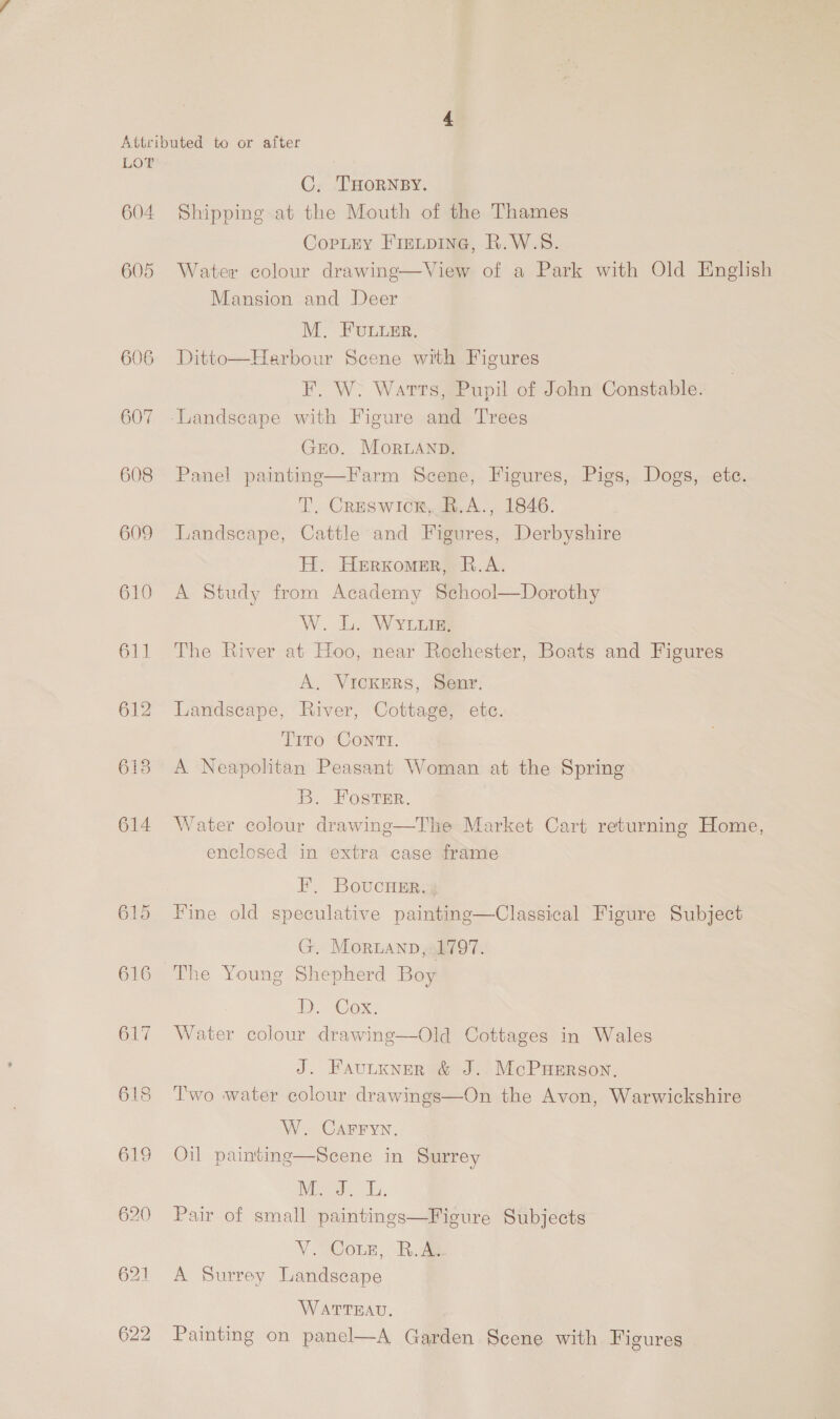604 605 606 607 608 609 610 611 612 613 614 615 616 C, THORNBY. Shipping at the Mouth of the Thames CopLry Fiaitpine, R.W.S. Water colour drawing—View of a Park with Old English Mansion and Deer M, FULLER. Ditto—Harbour Scene with Figures F. W. Watts, Pupil of John Constable. GEO. MorLAnpD. Panel painting—Farm Scene, Figures, Pigs, Dogs, etc. T. Creswick, B.A., 1846. Landscape, Cattle and Figures, Derbyshire H. Herxomer, R.A. A Study from Academy School—Dorothy W. L. Wyriuig; The River at Hoo, near Rochester, Boats and Figures A, Vickmrs, Senr. Landscape, River, Cottage, etc. Tito Contr. A Neapolitan Peasant Woman at the Spring B. Foster. Water colour drawing—The Market Cart returning Home, enclosed in extra case frame FE, BoucHer.; Fine old speculative painting—Classical Figure Subject G. Moruanp, 1797. D. Cox. Water colour drawing—Old Cottages in Wales J. Fautxner &amp; J. McPuerson. T'wo water colour drawings—On the Avon, Warwickshire W. CAFFYN. Oil painting—Scene in Surrey DVO Es. Pair of small paintings—Fieure Subjects V Cote, Rie A Surrey Landscape WATTEAU. Painting on panel—A Garden Scene with Figures