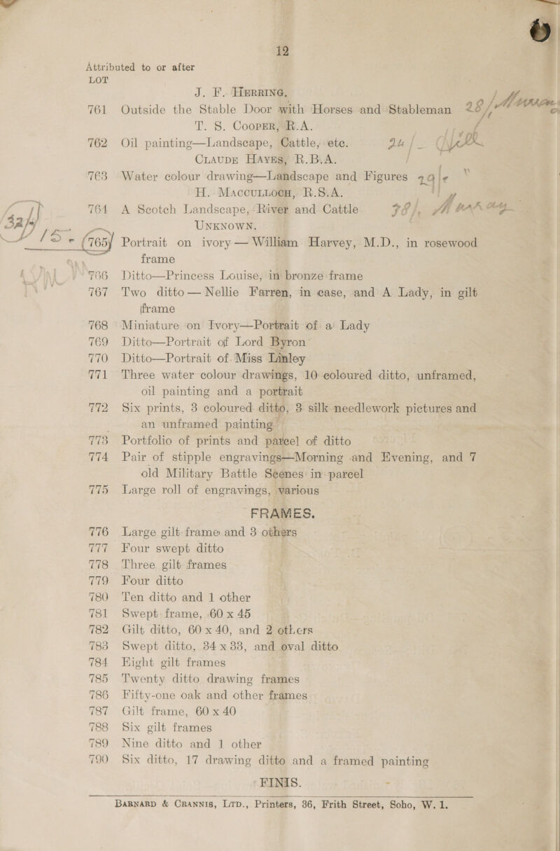 LOT 761 762 763 i) 764 42 )s/ 756 767 768 769 770 V1 776 ra 778 eres) 780 781 782 783 784 785 786 187 788 189: 790 J. F. Herrine. A Outside the Stable Door with Horses and Stableman 26 LA T. S. CoopEnya.A. : / Landscape, Cattle, ete. Du | ae CiaupE Hays, R.B.A. / : Water colour drawing—Landscape and Figures 19 ¢  Oil painting 2% H.. Maccuniocs, R.S.A. wes wf A Scotch Landscape, River and Cattle 7 /, Ji HAh OG. UNKNOWN. Portrait on ivory — William Harvey, M.D., in rosewood frame Ditto—Princess Louise, in bronze frame Two ditto— Nelle Farren, in case, and A Lady, in gilt iframe Miniature on Ivory—Portrait of a’ Lady Ditto—Portrait of Lord Byron: Ditto—Portrait of. Miss Linley Three water colour drawings, 10 coloured ditto, unframed, oil painting and a portrait Six prints, 3 coloured ditto, 3 silk needlework pictures and an unframed painting Portfolo of prints and pateel of ditto Pair of stipple engravings—Morning and Hvening, and 7 old Military Battle Seenes in parcel Large roll of engravings, various FRAMES. Large gilt frame and 3 others Four swept ditto Three gilt frames Four ditto Ten ditto and 1 other Swept. frame, 60 x 45 Gilt ditto, 60x 40, and 2 others Swept ditto, 34x 3838, and oval ditto Hight gilt frames Twenty ditto drawing frames Fifty-one oak and other frames Gilt frame, 60 x 40 Six gilt frames Nine ditto and 1 other Six ditto, 17 drawing ditto and a framed painting | ‘FINIS. . - 