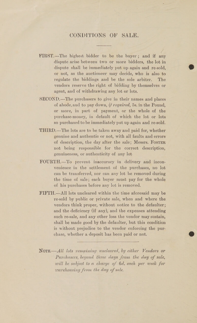 CONDITIONS OF SALE. FIRST.—The highest bidder to be the buyer; and if any dispute arise between two or more bidders, the lot in dispute shall be immediately put up again and re-sold, or not, as the auctioneer may decide, who is also to regulate the biddings and be the sole arbiter. The vendors reserve the right of bidding by themselves or agent, and of withdrawing any lot or lots. SECOND.—tThe purchasers to give in their names and places of abode,and to pay down, 7/ required, 5s. in the Pound, or more, in part of payment, or the whole of the purchase-money, in default of which the lot or lots so purchased to be immediately put up again and re-sold. THIRD.—tThe lots are to be taken away and paid for, whether genuine and authentic or not, with all faults and errors of description, the day after the sale; Messrs. Fostrr not being responsible for the correct description, genuineness, or authenticity of any lot FOURTH.—To prevent inaccuracy in delivery and incon- venience in the settlement of the purchases, no lot can be transferred, nor can any lot be removed during the time of sale; each buyer must pay for the whole of his purchases before any lot 1s removed. FIFTH.—AIll lots uncleared within the time aforesaid may be re-sold by public or private sale, when and where the vendors think proper, without notice to the defaulter; and the deficiency (if any), and the expenses attending such re-sale, and any other loss the vendor may sustain, shall be made good by the defaulter, but this condition is without prejudice to the vendor enforcing the pur- chase, whether a deposit has been paid or not.  Note.—All lots remaining wnreleared, by etther Vendors or Purchasers, beyond three days from the day of sale, will be subject to a charge of 6d. each per week for warehousing from the day of sale. .  