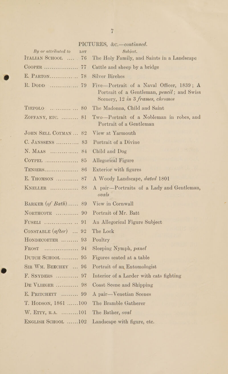 By or attributed to LOT ITALIAN SCHOOL .... . 76 COOPER Aw iis Z. coin 77 PoP MAGON: .. vs ioc ets 78 Be OD is sss. Seen 79 PSR OOF | gies unincn ao6 80 LORBANY. BUC. icascxes 81 JOHN SELL CoTMAN... 82 ©. JANSSENS el lt. sc: 83 IN NURS) 0. Pek ooe oe 84 COV PEG Fa.cachisnes conkes 85 AUST SS oe 86 BARKER (of Bath)...... 89 INGRPHOOTE) 3500.60: 5. 90 SEE ocean se acces 91 CONSTABLE (after) ... 92 TON DECORTER 3.4 ..023: os EPR@st.” 5.0.28 94 DUTCH SCHOOL 2.-.2.c45 95 Sik WM. BEECHEY ... 96 Bey BERG Veer aee ne OF DEV EMGER. cars 98 E. PRITCHETT E; ELODSON, 1S8G6F .....2 100 VG PO AR Nao aceceon 101 ENGLISH SCHOOL ...... 102 Subject. The Holy Family, and Saints in a Landscape Cattle and sheep by a bridge Silver Birches Five—Portrait of ‘a Naval Officer; 1839; A Portrait of a Gentleman, pencil; and Swiss Scenery, 12 ¢7n 3 frames, chromos | The Madonna, Child and Saint Two—Portrait of a Nobleman in robes, and Portrait of a Gentleman View at Yarmouth Portrait of a Divine Child and Dog Allegorical Figure Exterior with figures A Woody Landscape, dated 1801 A pair—Portraits of a Lady and Gentleman, ovals . View in Cornwall Portrait of Mr. Batt An Allegorical Figure Subject The Lock Poultry Sleeping Nymph, panel Figures seated at a table Portrait of an Entomologist Interior of a Larder with cats fighting Coast Scene and Shipping A pair—Venetian Scenes The Bramble Gatherer The Bather, oval Landscape with figure, ete.