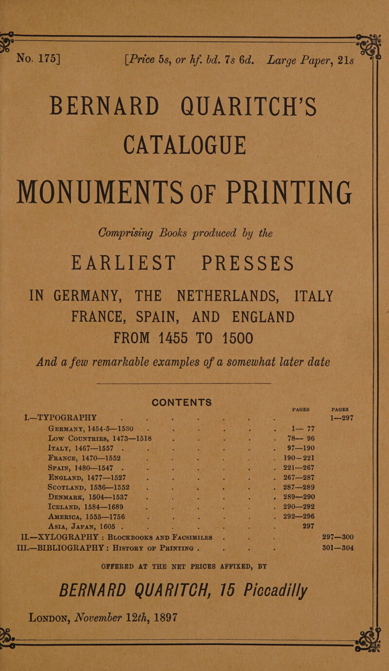  BERNARD QUARITCH’S CATALOGUE MON UMEN Is OF PRIN TIN G Comprising Books produced by the EARLIEST PRESSES IN GERMANY, THE NETHERLANDS, ITALY FRANCE, SPAIN, AND ENGLAND FROM 1455 TO 1500 And a few remarkable examples of a somewhat later date CONTENTS PAGES PAGES I.—TYPOGRAPHY PUGS gh ; : ; Peg rs 1—297 | ‘GERMANY, 1454-5—1530. : : ‘ tau basen _ Low Countrigs, 1473—1518 : i : A . 78— 96 Iray, 1467—1557 . et : : : ees hie Sane OO) - FRANCE, 1470—1552 ee : : 4 : . 190—221 SPAIN, 1480—1547 . ‘ Pet ree Bo A tenet 221-267 - Enenanp, 1477—1527 : : 4 ‘ a . 267—287 ScoTLanD, 15386—1552 ; ie aie i f . 287—289 DenmarK, 1504—1537 ; i : ; ', 289—290 IcELAND, 1584—1689 ‘ Ae Sse bbe : A . 290—292 AMERICA, 1555—1756 : ; : : : . 292—296 Asta, JAPAN, 1605 . au ie ; 297 . IL —XYLOGRAPHY : BLOCKBOOKS AND anemrae et , : 297—300 II].—BIBLIOGRAPHY : History or Printine . yer we nie 301—304 OFFERED AT THE NET PRICES ARFIXED, BY BERNARD QUARITCH, 15 Piccadilly Toxo, November 1th, 1897 