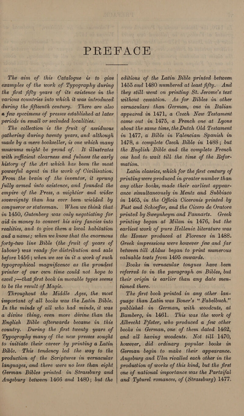 The aim of this Catalogue is to give examples of the work of Typography during the first fifty years of its existence in the various countries into which it was introduced during the fifteenth century. There are also a few specimens of presses established at later pertods in small or secluded localities. The collection is the fruit of assiduous gathering during twenty years, and although made by a mere bookseller, 1s one which many museums might be proud of. It rllustrates with sufficient clearness and fulness the early history of the Art which has been the most powerful agent in the work of Civilisation. From the brain of the inventor, tt sprung fully armed into existence, and founded the empire of the Press, a mightier and wider sovereignty than has ever been wielded by conqueror or statesman. When we think that im 1450, Gutenberg was only negotiating for aid in money to convert his airy fancies into realities, and to give them a local habitation and a name; when we know that the enormous forty-two line Bible (the fruit of years of labour) was ready for distribution and sale before 1456 ; when we see in rt a work of such typographical magnificence as the proudest printer of our own time could not hope to excel ;—that first book in movable types seems to. be the result of Magic. Throughout the Middle Ages, the most important of all books was the Latin Bible. In the minds of all who had minds, it was a divine thing, even more divine than the English Bible afterwards became in. this country. During the first twenty years of Typography many of the new presses sought to initiate their career by printing a Latin Bible. This tendency led the way to the production of the Scriptures in vernacular languages, and there were no less than eight German Bibles printed in Strassburg and Augsburg between 1466 and 1480; but the editions of the Latin Bible printed between 1455 and 1480 numbered at least fifty. And they still went on printing St. Jerome’s teat without cessation. As for Bibles in other vernaculars than German, one in Italian appeared in 1471, a Czech New Testament came out im 1475, a French one at Lyons about the same time, the Dutch Old Testament in 1477, a Bible in Valencian Spanish in 1478, a complete Czech Bible in 1488; but the English Bible and the complete French one had to wait till the time of the Refor- mation. Latin classics, which for the first century of printing were produced in greater number than any other books, made their earliest appear- ance simultaneously in Mentz and Subbiaco in 1465, in the Officia Crceronis printed by Fust and Schoeffer, and the Cicero de Oratore printed by Sweynheym and Pannartz. Greek printing began at Milan in 1476, but the earliest work of pure Hellenic literature was the Homer produced at Florence in 1488. Greek impressions were however few and far between till Aldus began to print numerous valuable texts from 1495 onwards. Books im vernacular tongues have been referred to\in the paragraph on Bibles, but their origin ts earlier than any date men- tioned there. The first book printed an any other lan- guage than Latin was. Boner’s “ Fabelbuch.” published in German, with woodcuts, at Bamberg, in 1461. This was. the work of Albrecht Pfister, who produced a few other books in German, one of them dated 1462, and all having woodcuts. Not till 1470, however, did ordinary popular books in German begin to make their appearance. Augsburg and Ulm rivalled each other in the production of works of this kind, but the first one of national importance was the Partzifal and Tyturel romances, of (Strassburg) 1477.