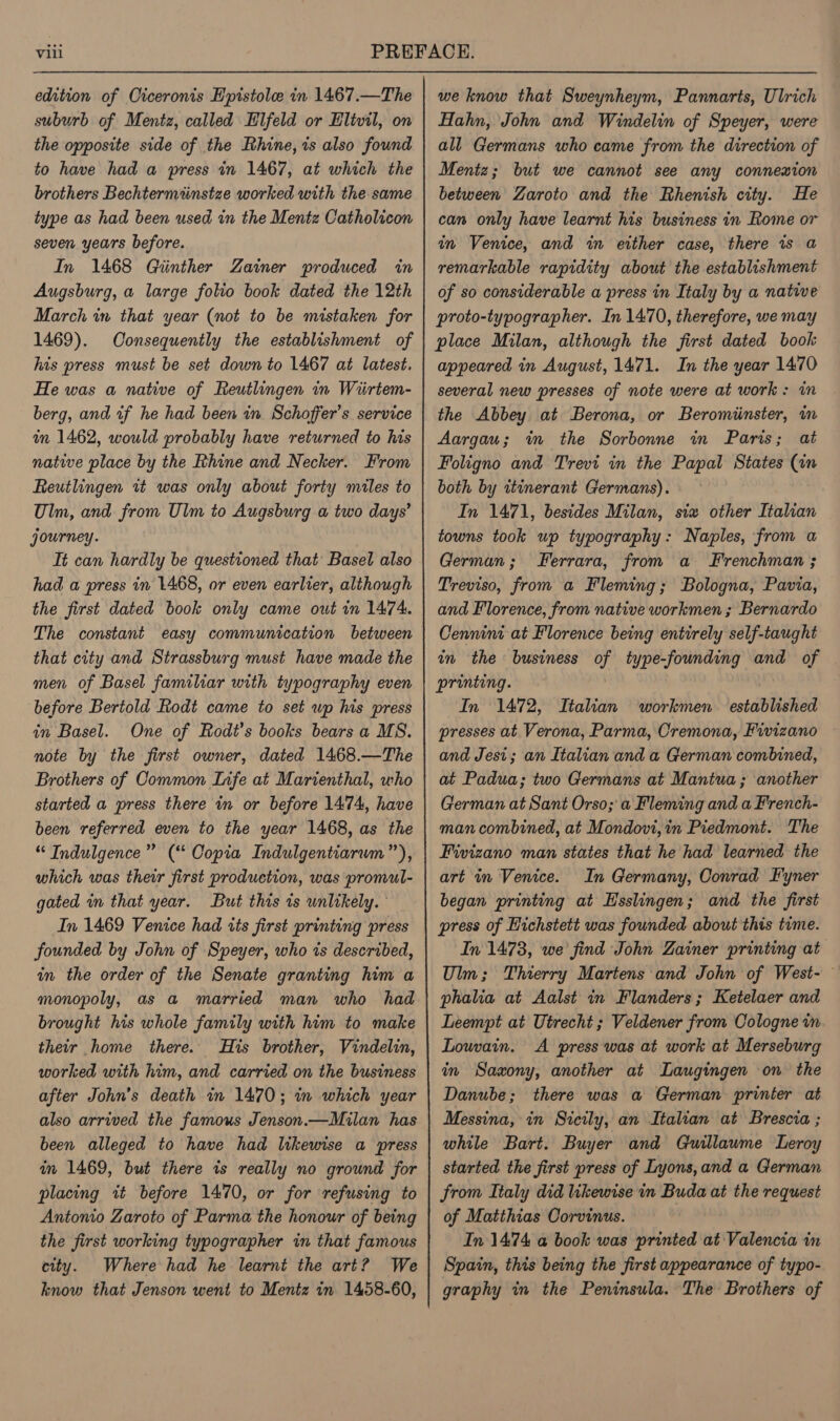 edition of Oiceronis E'pistolee in 1467.—The suburb of Mentz, called Elfeld or Elivil, on the opposite side of the Rhine, is also found to have had a press in 1467, at which the brothers Bechtermiinstze worked with the same type as had been used in the Mentz Catholicon seven years before. In 1468 Giinther Zainer produced in Augsburg, a large folio book dated the 12th March in that year (not to be mistaken for 1469). Consequently the establishment of his press must be set down to 1467 at latest. He was a native of Reutlingen in Wiirtem- berg, and tf he had been in Schoffer’s service am 1462, would probably have returned to his native place by the Rhine and Necker. From Reutlingen 1+ was only about forty miles to Ulm, and from Ulm to Augsburg a two days’ journey. Tt can hardly be questioned that Basel also had a press in 1468, or even earlier, although the first dated book only came out in 1474. The constant easy communication between that city and Strassburg must have made the men of Basel familiar with typography even before Bertold Rodt came to set wp his press in Basel. One of Rodt’s books bears a MS. note by the first owner, dated 1468.—The Brothers of Common Infe at Marienthal, who started a press there in or before 1474, have been referred even to the year 1468, as the “ Indulgence” (“ Copia Indulgentiarwm”), which was thewr first production, was promul- gated im that year. But this 1s unlikely. In 1469 Venice had tts first printing press founded by John of Speyer, who is described, an the order of the Senate granting him a monopoly, as a married man who had brought his whole family with him to make their home there. His brother, Vindelin, worked with him, and carried on the business after John’s death in 1470; in which year also arrived the famous Jenson.—Milan has been alleged to have had likewise a press in 1469, but there is really no ground for placing it before 1470, or for ‘refusing to Antonio Zaroto of Parma the honour of being the first working typographer in that famous city. Where had he learnt the art? We know that Jenson went to Mentz in 1458-60, we know that Sweynheym, Pannarts, Ulrich Hahn, John and Windelin of Speyer, were all Germans who came from the direction of Mentz; but we cannot see any connexion between Zaroto and the Rhenish city. He can only have learnt his business in Rome or in Venice, and in either case, there is a remarkable rapidity about the establishment of so considerable a press in Italy by a natwe proto-typographer. In 1470, therefore, we may place Milan, although the first dated book appeared in August, 1471. In the year 1470 several new presses of note were at work: in the Abbey at Berona, or Beromiinster, in Aargau; in the Sorbonne in Paris; at Foligno and Trevi in the Papal States (in both by itinerant Germans). In 1471, besides Milan, six other Italian towns took up typography: Naples, from a German; Ferrara, from a Frenchman ; Treviso, from a Fleming; Bologna, Pavia, and Florence, from native workmen ; Bernardo Cennint at Florence being entirely self-taught an the business of type-fownding and of printing. . In 1472, Italian workmen established presses at Verona, Parma, Cremona, Fivizano and Jest; an Italian and a German combined, at Padua; two Germans at Mantua ; another German at Sant Orso; a Fleming and a French- man combined, at Mondovi, in Piedmont. The Fivizano man states that he had learned the art in Venice. In Germany, Conrad Fyner began printing at Hsslingen; and the first press of Hichstett was founded about this time. In 1473, we find John Zainer printing at Ulm; Thierry Martens and John of West- phalia at Aalst in Flanders; Ketelaer and Leempt at Utrecht ; Veldener from Cologne in Louvain. A press was at work at Merseburg in Saxony, another at Laugingen on the Danube; there was a German printer at Messina, in Sicily, an Italian at Brescia ; while Bart. Buyer and Guillawme Leroy started the first press of Lyons,and a German from Italy did likewise in Buda at the request of Matthias Corvinus. In 1474 a book was printed at Valencia in Spain, this being the first appearance of typo- graphy in the Peninsula. The Brothers of