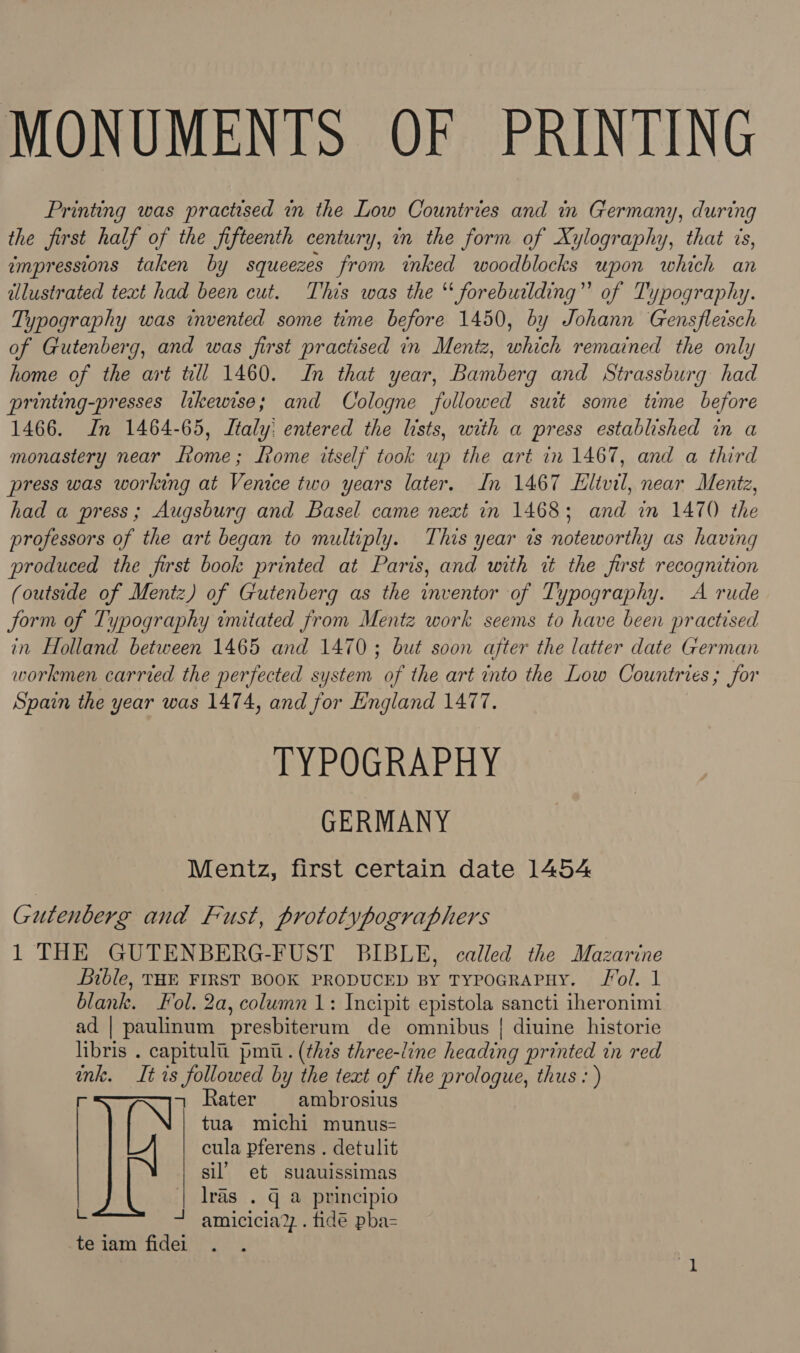 MONUMENTS OF PRINTING Printing was practised in the Low Countries and in Germany, during the first half of the fifteenth century, in the form of Xylography, that 7s, impressions taken by squeezes from inked woodblocks upon which an illustrated text had been cut. This was the “ forebuilding” of Typography. Typography was invented some time before 1450, by Johann Gensfleisch of Gutenberg, and was first practised in Mentz, which remained the only home of the art till 1460. In that year, Bamberg and Strassburg had printing-presses likewise; and Cologne followed suit some time before 1466. Jn 1464-65, Italy: entered the lists, with a press established in a monastery near Ltome; Rome itself took up the art in 1467, and a third press was working at Venice two years later. In 1467 Eltvil, near Mentz, had a press; Augsburg and Basel came next in 1468; and in 1470 the professors of the art began to multiply. This year is noteworthy as having produced the first book printed at Paris, and with tt the furst recognition (outside of Mentz) of Gutenberg as the inventor of Typography. A rude form of Typography imitated from Mentz work seems to have been practised in Holland between 1465 and 1470; but soon after the latter date German workmen carried the perfected system of the art into the Low Countries; for Spain the year was 1474, and for England 1477. TYPOGRAPHY GERMANY Mentz, first certain date 1454 Gutenberg and Fust, prototypographers 1 THE GUTENBERG-FUST BIBLE, called the Mazarine Bible, THE FIRST BOOK PRODUCED BY TYPOGRAPHY. Jol, 1 blank. ol. 2a, column 1: Incipit epistola sancti iheronimi ad | paulinum presbiterum de omnibus {| diuine historie libris . capitult. pmi.. (this three-line heading printed in red ink. It is followed by the text of the prologue, thus: ) = Rater ambrosius tua michi munus-= cula pferens . detulit sil’ et suauissimas lras . G a principio + amicicia?z . fidé pba- te iam fidei