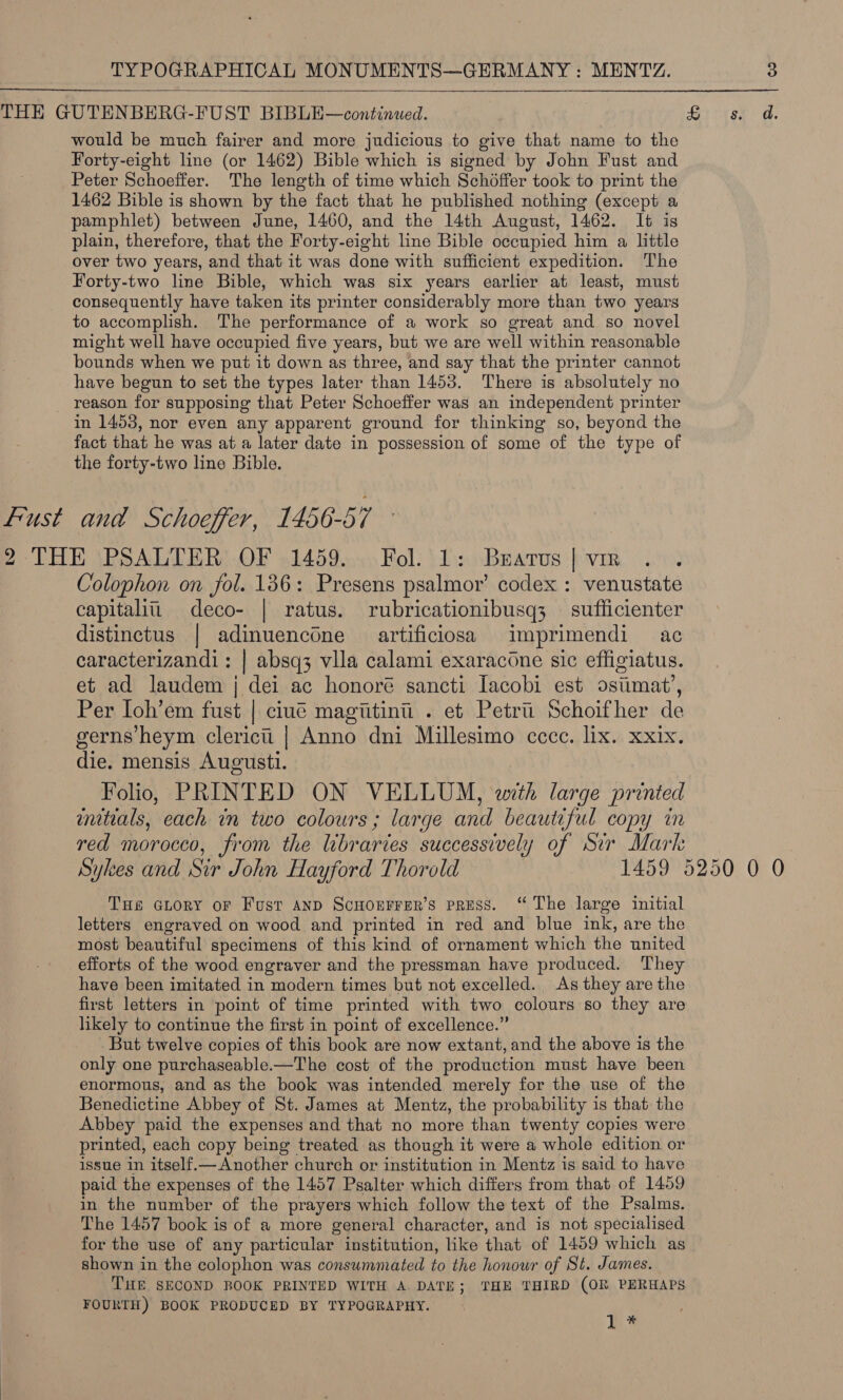  THE GUTENBERG-FUST BIBLE—continued. Ewha Ee tae would be much fairer and more judicious to give that name to the Forty-eight line (or 1462) Bible which is signed by John Fust and Peter Schoeffer. The length of time which Schoffer took to print the 1462 Bible is shown by the fact that he published nothing (except a pamphlet) between June, 1460, and the 14th August, 1462. It is plain, therefore, that the Forty-eight line Bible occupied him a little over two years, and that it was done with sufficient expedition. The Forty-two line Bible, which was six years earlier at least, must consequently have taken its printer considerably more than two years to accomplish. The performance of a work so great and so novel might well have occupied five years, but we are well within reasonable bounds when we put it down as three, and say that the printer cannot have begun to set the types later than 1453. There is absolutely no _ reason for supposing that Peter Schoeffer was an independent printer in 1453, nor even any apparent ground for thinking so, beyond the fact that he was at a later date in possession of some of the type of the forty-two line Bible. Lust and Schoeffer, 1456-57 2 THE PSALTER OF 1459. Fol. 1: Bratus | vir ? Colophon on fol. 136: Presens psalmor’ codex : venustate capitalii deco- | ratus. rubricationibusq3 — sufficienter distinctus | adinuencone aartificiosa imprimendi ac caracterizandi; | absq3 vlla calami exaracone sic effigiatus. et ad laudem j dei ac honoré sancti Iacobi est osiimat’, Per Ioh’em fust | ciué magiitini . et Petru Schoifher de gerns heym cleric | Anno dni Millesimo ccce. lix. xxix. die. mensis Augusti. Folio, PRINTED ON VELLUM, with large printed mitials, each in two colours; large and beautiful copy in red morocco, from the libraries successively of Sir Mark Sykes and Sir John Hayford Thorold 1459 5250 0 0 THe GLORY oF Fust AND ScHoEFFER’S PRESS. “ The large initial letters engraved on wood and printed in red and blue ink, are the most beautiful specimens of this kind of ornament which the united efforts of the wood engraver and the pressman have produced. They have been imitated in modern times but not excelled. As they are the first letters in point of time printed with two colours so they are likely to continue the first in point of excellence.” But twelve copies of this book are now extant, and the above is the only one purchaseable.—The cost of the production must have been enormous, and as the book was intended merely for the use of the Benedictine Abbey of St. James at Mentz, the probability is that the Abbey paid the expenses and that no more than twenty copies were printed, each copy being treated as though it were a whole edition or issue in itself.— Another church or institution in Mentz is said to have paid the expenses of the 1457 Psalter which differs from that of 1459 in the number of the prayers which follow the text of the Psalms. The 1457 book is of a more general character, and is not specialised for the use of any particular institution, like that of 1459 which as shown in the colophon was consummated to the honour of St. James. THE SECOND ROOK PRINTED WITH A DATE; THE THIRD (OR PERHAPS FOURTH) BOOK PRODUCED BY TYPOGRAPHY. a3