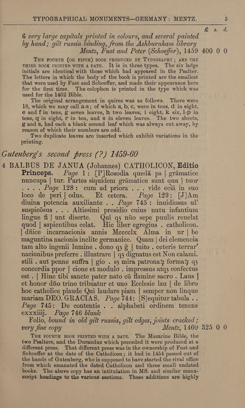 isan a. 6 very large capitals printed in colours, and several painted by hand; gilt russia binding, from the Ashburnham library Mentz, Fust and Peter (Schoeffer), 1459 400 0 0 THE FOURTH (OR FIFTH) BOOK PRODUCED BY TYPOGRAPHY; AND THE THIRD BOOK PRINTED WITH A DATE. It is in three types. The six large initials are identical with those which had appeared in the Psalter. The letters in which the body of the book is printed are the smallest that were used by Fust and Schoeffer, and made their appearance here for the first time. The colophon is printed in the type which was used for the 1462 Bible. The original arrangement in quires was as follows. There were 18, which we may call a-S; of which a, b, c, were in tens, d in eight, e and fin tens, g seven leaves, h two leaves, i eight, kK six, l-p in _ tens, q in eight, r in ten, and S in eleven leaves. ‘The two sheets, g and Ss, had each a blank second leaf which was always cut away, by reason of which their numbers are odd. Two duplicate leaves are inserted which exhibit variations in the printing. Gutenberg’s second press (?) 1459-60 4 BALBUS DE JANUA (Johannes) CATHOLICON, Editio Princeps. Page 1: [P]Rosodia queda ps | gramatice nuncupa | tur. Partes siquidem gramatice sunt aua | tuor . .. . Page 128: ‘cum ad priora ... vide ecia in suo loco de peri|odus. Et cetera. Page 129: [J]Am diuina potencia auxiliante .. Page 743: inuidiosus ul’ suspicosus . . . Altissimi presidio cuius nutu infantium lingue fi] unt diserte. Qui q3 ntio sepe puulis reuelat quod | sapientibus celat. Hic liber egregius . catholicon. | dnice incarnacionis annis Mecccclx Alma in ur | be maguntina nacionis inclite germanice. Quam | dei clemencia tam alto ingenii lumine . dono q3 g | tuito . ceteris terrar’ nacionibus preferre . illustrare | q3 dignatus est Non calami. stili . aut penne suffra | gio . s3 mira patronad forma?, q3 concordia ppor | cione et modulo . impressus atq3 confectus est . | Hinc tibi sancte pater nato ci flamine sacro . Laus | et honor dio trino tribuatur et uno Ecclesie lau | de libro hoc catholice plaude Qui laudare piam | semper non linque mariam DEO.GRACIAS. Page 744: [Slequitur tabula .. Page 745: De contentis . . alphabeti ordinem tenens exxxilj. Page 746 blank Folio, bound in old gilt russia, gilt edges, joints cracked ; | very jine copy Mentz, 1460 325 0 0 THE FOURTH BOOK PRINTED WITH A DATE. The Mazarine Bible, the two Psalters, and the Durandus which preceded it were produced at a different press. That different press was in the ownership of Fust and Schoeffer at the date of the Catholicon; it had in 1454 passed out of the hands of Gutenberg, who is supposed to have started the rival office from which emanated the dated Catholicon and three small undated books. The above copy has an intitulation in MS. and similar manu- script headings to the various sections. These additions are highly