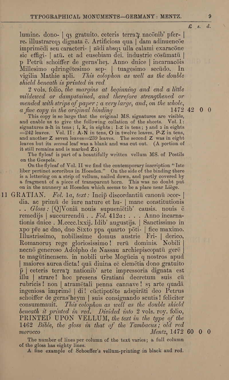 lumine. dono- | q3 gratuito. ceteris terra? naconib’ pfer- | re. illustrareq3 dignata é. Artificiosa qua | dam adinuencoe imprimédi seu caracteri- | zadi absq3 ulla calami exaracone sic effigi- | atti. et ad eusebiam dei. industrie costimati | p Petru schoiffer de gerns’he3. Anno dnice | incarnacois Millesimo qdri ing@tesimo sep- | tuagesimo secudo. In vigilia Mathie apli. Zhzs colophon as well as the double shield beneath és printed in red 2 vols. folio, the margins at beginning and end a little mildewed or dampstained, and therefore strengthened or mended with strips of paper ; a very large, and, on the whole, a fine copy im the original binding 1472 42 0 0 This copy is so large that the original MS. signatures are visible, and enable us to give the following collation of the sheets. Vol. I: signatures a-h in tens; i, k, in eights; 1-z in tens; 4 and 2 in eights 242 leaves. Vol. I]: A-N in tens, O in twelve leaves, P-Z in tens, and another Z seven leaves==239 leaves. The second Z was in eight leaves but its second leaf was a blank and was cut out. (A portion of . it still remains and is marked Zz) The flyleaf is part of a beautifully written vellum MS. of Postils on the Gospels. On the flyleaf of Vol. II we find the contemporary inscription “ Iste liber pertinet sororibus in Hoesden.” On the side of the binding there is a lettering on a strip of vellum, nailed down, and partly covered by a fragment of a piece of transparent horn. This was no doubt put on in the nunnery at Hoesden which seems to be a place near Liege. dia, ac primi de iure nature et hu- | mane constitutionis Gloss: [Q]Vonia nouis supuenietib’ causis. nouis @ remedijs | succurrendi. . Fol. 412a: . . . Anno incarna- tionis dnice . M.cccc.1xxij. Idib’ augustijs. | Sanctissimo in xpo'pre ac dno, dno Sixto ppa quarto poti- | fice maximo. [llustrissimo, Aalniegine domus austrie I ri- | derico, Romanoru3 rege gloriosissimo! rerii dominis. Nobili | necno generoso Adolpho de Nassau archiepiscopatu gere | te magttinensem. in nobili urbe Mogtcia q nostros ‘apud E maiores aurea dicta! qua diuina e¢ clemétia dono gratuito p | ceteris terra2, nationib’ arte impressoria dignata est illu | strare! hoc presens Gratiani decretum suis cil rubricis ! non | atramétali penna cannave! s3 arte quada ingeniosa imprime | di! ciictipotéte adspirati deo Petrus schoiffer de gerns’heym | suis consignando scutis! feliciter consummauit. This colophon as well as the double shield beneath it printed in red. Drvided into 2 vols. roy. folio, PRINTED UPON VELLUM, the text in the type of the 1462 rble, the gloss in that of the Tambacus ; old red | morocco Mentz, 1472 60 0 0 The number of lines per column of the text varies; a full column of the gloss has eighty lines. A fine example of Schoeffer’s vellum-printing in black and red. 