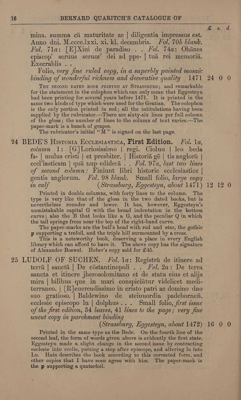  mina. summa citi maturitate ac | diligentia impressus est. Anno dni. M.ccce.Ixxi. x1. kl. decembris. ol. 706 blank. Fol. 71a: [E]Xiui de paradiso . . Hol. 74a: Ohanes episcop’ seruus seruor dei ad ppe- | tua rei memoria. Eixecrablis . . Folio, very fine ruled copy, in a superbly painted mosaic binding of wonderful richness and decorative quality 1471 THE SECOND DATED BOOK PRINTED aT STRASSBURG; and remarkable for the statement in the colophon which can only mean that Eggesteyn had been printing for several years before 1471. It is printed in the same two kinds of type which were used for the Gratian. The colophon is the only portion printed in red; all the intitulations having been supplied by the rubricator.—There are sixty-six lines per full column of the gloss; the number of lines to the column of text varies —The paper-mark is a bunch of grapes. The rubricator’s initial ‘“‘M ” is signed on the last page. column 1: [G]Loriosissimo | regi. Cioluu | leo beda fa- | mulus cristi | et presbiter. | Historia gé | tis anglorii | eccl’iasticam | qua nup edidera . . Fol. 97a, last two Lines of second column: Finiunt libri historie ecclesiastice | gentis anglorum. Jol. 98 blank. Small folio, large copy in calf (Strassburg, Eggesteyn, about 1471) Printed in double columns, with forty lines to the column. The type is very like that of the gloss in the two dated books, but is nevertheless rounder and lower. It has, however, Hggesteyn’s unmistakable capital G with the broad indentation in the bottom curve; also the B that looks like a G, and the peculiar Q in which the tail springs from near the top of the right-hand curve. The paper-marks are the bull’s head with rod and star, the gothic p supporting a trefoil, and the triple hill surmounted by a cross. This is a noteworthy book, deserving a place in every English library which can afford to have it. The above copy has the signature of Alexander Boswel. Heber’s copy sold for £45. terra | sancta | De costantinopoli . . ol. 2a: De terra sancta et itinere jherosolomitano et de statu eius et alijs mira | bilibus que in mari conspiciutur videlicet medi- terraneo. | [R]euerendissimo in cristo patri ac domino dno suo gratioso. | Baldewino de steimuordia padebornen. ecclesie episcopo lu | dolphus... Small folio, first dsswe of the first edition, 34 leaves, 41 lines to the page; very fine uncut copy in parchment binding (Strassburg, Eggesteyn, about 1472) Printed in the same type as the Bede. On the fourth line of the second leaf, the form of words given above is evidently the first state. Eggesteyn made a slight change in the second issue by contracting ecclesie into ecclie, putting a stop after episcopo, and altering Ju into Lu. Hain describes the book according to this corrected form, and other copies that I have seen agree with him. The paper-mark is the p supporting a quaterfoil. cA a 24 0 0 16 rd 0