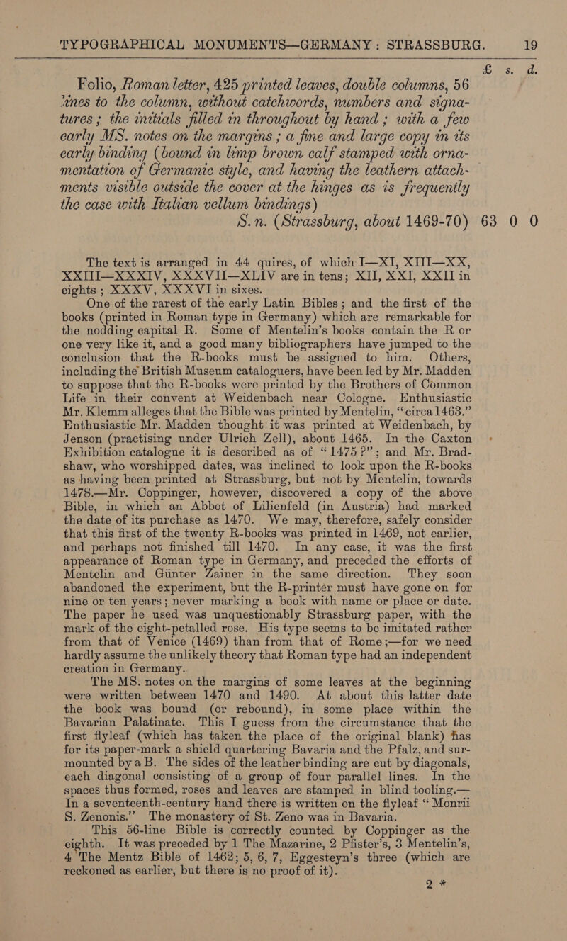 Folio, Roman letter, 425 printed leaves, double columns, 56 “anes to the column, without catchwords, numbers and signa- tures; the initials filled in throughout by hand ; with a few early MS. notes on the margins ; a fine and large copy in its early binding (bound in imp brown calf stamped with orna- mentation of Germanic style, and having the leathern attach- ments visible outside the cover at the hinges as is frequently the case with Itahan vellum bindings) | S.n. (Strassburg, about 1469-70) The text is arranged in 44 quires, of which I—XI, XITI—xXX, XXITI—XXXIV, XXXVII—XLIV are in tens; XII, XXI, XXIT in eights ; XXXV, XXXVI in sixes. One of the rarest of the early Latin Bibles; and the first of the books (printed in Roman type in Germany) which are remarkable for the nodding capital R. Some of Mentelin’s books contain the R or one very like it, and a good many bibliographers have jumped to the conclusion that the R-books must be assigned to him. Others, including the British Museum cataloguers, have been led by Mr. Madden to suppose that the R-books were printed by the Brothers of Common Life in their convent at Weidenbach near Cologne. Enthusiastic Mr. Klemm alleges that the Bible was printed by Mentelin, “circa 1463.” Enthusiastic Mr. Madden thought it was printed at Weidenbach, by Jenson (practising under Ulrich Zell), about 1465. In the Caxton Exhibition catalogue it is described as of “1475 ?”; and Mr. Brad- shaw, who worshipped dates, was inclined to look upon the R-books as having been printed at Strassburg, but not by Mentelin, towards 1478.—Mr. Coppinger, however, discovered a copy of the above Bible, in which an Abbot of Lilienfeld Gn Austria) had marked the date of its purchase as 1470. We may, therefore, safely consider that this first of the twenty R-books was printed in 1469, not earlier, and perhaps not finished till 1470. In any case, it was the first appearance of Roman type in Germany, and preceded the efforts of Mentelin and Giinter Zainer in the same direction. They soon abandoned the experiment, but the R-printer must have gone on for nine or ten years; never marking a book with name or place or date. The paper he used was unquestionably Strassburg paper, with the mark of the eight-petalled rose. His type seems to be imitated rather from that of Venice (1469) than from that of Rome;—for we need hardly assume the unlikely theory that Roman type had an independent creation in Germany. The MS. notes on the margins of some leaves at the beginning were written between 1470 and 1490. At about this latter date the book was bound (or rebound), in some place within the Bavarian Palatinate. This I guess from the circumstance that the first flyleaf (which has taken the place of the original blank) has for its paper-mark a shield quartering Bavaria and the Pfalz, and sur- mounted bya B. The sides of the leather binding are cut by diagonals, each diagonal consisting of a group of four parallel lines. In the spaces thus formed, roses and leaves are stamped in blind tooling.— In a seventeenth-century hand there is written on the flyleaf ‘‘ Monrii S. Zenonis.”” The monastery of St. Zeno was in Bavaria. This 56-line Bible is correctly counted by Coppinger as the 4 The Mentz Bible of 1462; 5,6, 7, Eggesteyn’s three (which are reckoned as earlier, but there is no proof of it). Q * 63 0 O