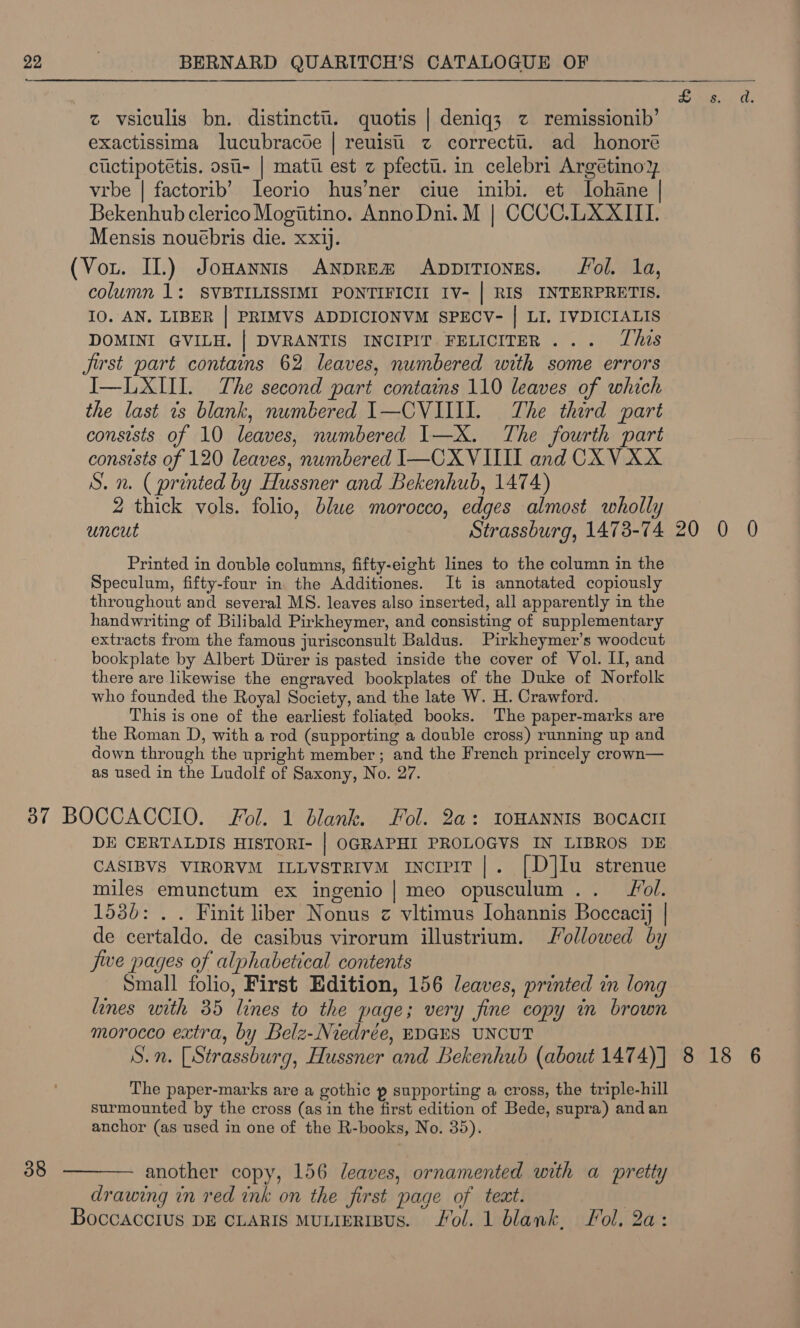 z vsiculis bn. distinctti. quotis | deniq3 z remissionib’ exactissima lucubracoe | reuist z correctt. ad honoré cuctipotétis. osti- | matt est z pfectti. in celebri Argétinoz vrbe | factorib’ Ieorio hus’ner ciue inibi. et lohane Bekenhub clerico Mogtitino. AnnoDni. M | CCCC.LXXIIL Mensis nouébris die. xxjj. column 1: SVBTILISSIMI PONTIFICII IV- | RIS INTERPRETIS. 10. AN. LIBER | PRIMVS ADDICIONVM SPECV- | LI. IVDICIALIS DOMINI GVILH. | DVRANTIS INCIPIT FELICITER... his jist part contains 62 leaves, numbered with some errors I—LXII. The second part contains 110 leaves of which the last ts blank, numbered I—CVIIII. The third part consists of 10 leaves, numbered 1—X. The fourth part consists of 120 leaves, numbered I—CXVIIII and CXV XX S. n. (printed by Hussner and Bekenhub, 1474) 2 thick vols. folio, blue morocco, edges almost wholly uncut Strassburg, 1473-74 Printed. in double columns, fifty-eight lines to the column in the Speculum, fifty-four in the Additiones. It is annotated copiously throughout and several MS. leaves also inserted, all apparently in the handwriting of Bilibald Pirkheymer, and consisting of supplementary extracts from the famous jurisconsult Baldus. Pirkheymer’s woodcut bookplate by Albert Diirer is pasted inside the cover of Vol. II, and there are likewise the engraved bookplates of the Duke of Norfolk who founded the Royal Society, and the late W. H. Crawford. This is one of the earliest foliated books. The paper-marks are the Roman D, with a rod (supporting a double cross) running up and down through the upright member ; and the French princely crown— as used in the Ludolf of Saxony, No. 27. 38 DE CERTALDIS HISTORI- | OGRAPHI PROLOGVS IN LIBROS DE CASIBVS VIRORVM ILLvstrivm inciviT|. [D]lu strenue miles emunctum ex ingenio | meo opusculum.. Jol. 1536: . . Finit liber Nonus z vitimus Iohannis Boccacij | de certaldo. de casibus virorum illustrium. followed by jwe pages of alphabetical contents Small folio, First Edition, 156 leaves, printed in long lines with 35 lines to the page; very fine copy in brown morocco extra, by Belz-Niredrée, EDGES UNCUT S.n. LStrassburg, Hussner and Bekenhub (about 1474) ] The paper-marks are a gothic p supporting a cross, the triple-hill surmounted by the cross (as in the first edition of Bede, supra) and an anchor (as used in one of the R-books, No. 35). another copy, 156 leaves, ornamented with a pretty drawing in red ink on the first page of teat. 20 0. 0 8 18 6