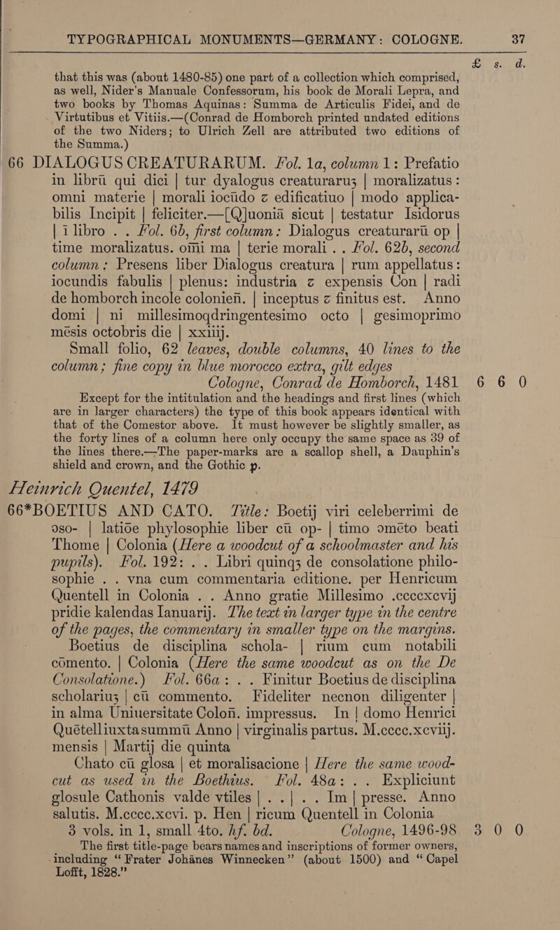  that this was (about 1480-85) one part of a collection which comprised, as well, Nider’s Manuale Confessorum, his book de Morali Lepra, and two books by Thomas Aquinas: Summa de Articulis Fidei, and de Virtutibus et Vitiis.—(Conrad de Homborch printed undated editions of the two Niders; to Ulrich Zell are attributed two editions of the Summa.) in libru qui dici | tur dyalogus creaturaru3 | moralizatus: omni materie | morali iociido z edificatiuo | modo applica- bilis Incipit | feliciter.—[Q]uonia sicut | testatur Isidorus | i libro . . Fol. 60, first column: Dialogus creaturarti op | time moralizatus. omi ma | terie morali.. Jol. 626, second column: Presens liber Dialogus creatura | rum appellatus: locundis fabulis | plenus: industria c expensis Con | radi de homborch incole colonien. | inceptus z finitus est. Anno domi | ni millesimoqdringentesimo octo | gesimoprimo mésis octobris die | xxiiij. column ; fine copy in blue morocco extra, gilt edges Cologne, Conrad de Homborch, 1481 Except for the intitulation and the headings and first lines (which are in larger characters) the type of this book appears identical with that of the Comestor above. It must however be slightly smaller, as the forty lines of a column here only occupy the same space as 39 of the lines there.-—The paper-marks are a scallop shell, a Dauphin's shield and crown, and the Gothic p. oso- | latioe phylosophie liber ct op- | timo oméeto beati Thome | Colonia (Here a woodcut of a schoolmaster and his pupils), Fol. 192: . . Libri quing3 de consolatione philo- sophie . . vna cum commentaria editione. per Henricum Quentell in Colonia . . Anno gratie Millesimo .ccccxevij pridie kalendas Ianuarij. The text en larger type in the centre of the pages, the commentary in smaller type on the margins. Boetius de disciplina schola- | rium cum _ notabili comento. | Colonia (Here the same woodcut as on the De Consolatione.) ol. 66a: . . Finitur Boetius de disciplina scholariu3 | ci commento. Fideliter necnon diligenter | in alma Uniuersitate Colon. impressus. In | domo Henrici Quételliuxtasummt Anno | virginalis partus. M.ccce.xcvijj. mensis | Martij die quinta Chato cui glosa | et moralisacione | Here the same wood- cut as used in the Boethius. Fol. 48a: .. Expliciunt glosule Cathonis valde vtiles |. .| .. Im| presse. Anno salutis. M.cccc.xevi. p. Hen | ricum Quentell in Colonia The first title-page bears names and inscriptions of former owners, including “Frater Johanes Winnecken” (about 1500) and “ Capel Lofft, 1828.” 6 3”