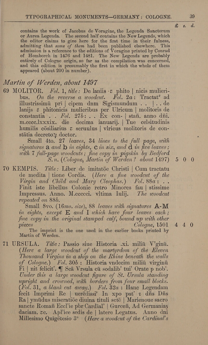 contains the work of Jacobus de Voragine, the Legenda Sanctorum or Aurea Legenda. The second half contains the New Legends, which the editor claims to give here for the first time in their fulness, admitting that some of them had been published elsewhere. This admission is a reference to the editions of Voragine printed by Conrad of Homborch in 1476 and 1481. The New Legends are probably entirely of Cologne origin, so far as the compilation was concerned, and this edition is presumably the first in which the whole of them appeared (about 200 in number). Martin of Werden, about 1497 69 MOLITOR. ol. 1, ttle: De laniis -z phito | nicis mulieri- bus. On the reverse a woodcut. ol. 2a: ‘Tractat? ad illustrissimi pri| cipem dnm Sigismundum.. |.. de Janijs z phitonicis mulieribus per Ulricum | molitoris de constantia . . Mol. 276: .. Ex con- | stan. anno dni. m.cccc.xxxix. die decima ianuarij. | Tue celsitudinis humilis cosiliarius c seruulus | viricus molitoris de con- statia decreto2, doctor. Small 4to. 27 leaves, 34 lines to the full page, with signatures a and bd in erghts, Cin six, and A tn five leaves ; with 7 full-page woodcuts ; fine copy in pigskin by Bedford S.n. (Cologne, Martin of Werden? about 1497) 5 0 0 70 KEMPIS. Title: Liber de imitatoe Christi | Cum tractatu de medita | tione Cordis. (/ere a fine woodcut of the Virgin and Child and Mary Cleophas.) Fol. 88a: Finit iste libellus Colonie retro Minores fau | stissime Impressus. Anno. M.ccccci. vitima lulij. The woodcut repeated on 88b. | Small 8vo. (16mo. size), 88 leaves with signatures A-M wn erghts, except EX and I which have four leaves each ; fine copy in the original stamped calf, bound up with other pieces | Cologne, 1501 4 4 0 The imprint is the one used in the earlier books printed by Martin of Werden. 71 URSULA. Title: Passio siue Historia .x1. milit’ V’gini. (Here a large woodcut of the martyrdom of the Eleven Thousand Virgins in a ship on the Rhine beneath the walls of Cologne.) Fol. 306: Historia vndecim milii virginii Fi | nit felicit’. 4] Sca Vrsula citi sodalib’ tui’ Orate p nob’. Under this a large woodcut figure of St. Ursula standing upright and crowned, with borders from four small blocks. (Fol. 31, a blank cut away.) Fol. 82a: Hane Legendam fecit Imprimi Re | uerédissi? In xpo pat’? z dns Dis Ra | ymtdus miseratioe diuina tituli scté | Marienoue sacro sancte Roman Kccl’ie pbr Cardial’ | Gurcen, Ad Germania; daciam. zc. Aplice sedis de | latere Legatus. Anno dni Millesimo Quigétesio 8° (Here a woodcut of the Cardinal’ s