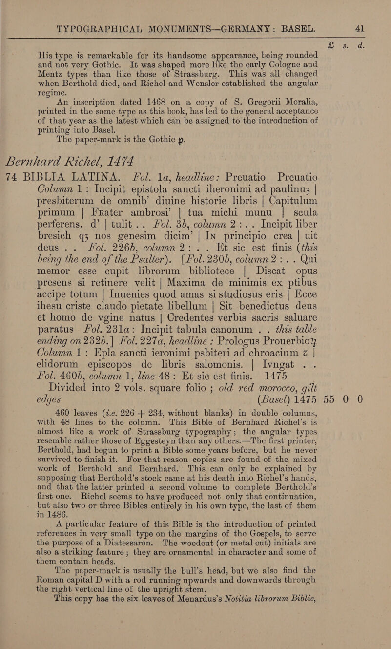 His type is remarkable for its handsome appearance, being rounded and not very Gothic. It was shaped more like the early Cologne and Mentz types than like those of Strassburg. This was all changed when Berthold died, and Richel and Wensler established the angular regime. An inscription dated 1468 on a copy of 8S. Gregori Moralia, printed in the same type as this book, has led to the general acceptance of that year as the latest which can be assigned to the introduction of printing into Basel. The paper-mark is the Gothic p. Bernhard Richel, 1474 74 BIBLIA LATINA. Fol. la, headline: Preuatio Preuatio Column 1: Incipit epistola sancti iheronimi ad paulinu; | presbiterum de omnib’ diuine historie libris | Capitulum primum | arin ambrosi’ | tua michi munu | scula perferens. d’ | tulit.. Mol. 3b, column 2:.. Incipit liber bresich q3 nos genesim dicim’ | In principio crea | uit deus . . fol. 2966, column 2 : Et sic est finis (this being the end of the Psalter). [Ho ih 2306, column 2:.. Qui memor esse cupit librorum bibliotece Discat opus presens si retinere velit | Maxima de minimis ex ptibus accipe totum | Inuenies quod amas si studiosus eris | Ecce ihesu criste claudo pietate libellum | Sit benedictus deus et homo de vgine natus | Credentes verbis sacris saluare paratus /ol. 231a: Incipit tabula canonum . . this table ending on 232b.| Fol.227a, headline : Prologus Prouerbioy Column 1: Epla sancti ieronimi psbiteri ad chroacium &lt; | elidorum episcopos de libris salomonis. | Ivngat fol. 4606, column 1, ine 48: Et sic est finis. 1475 Divided into 2 vols. square folio ; old red morocco, gilt edges (Basel) 1475 55 0 0 460 leaves (t.e. 226 + 234, without blanks) in double columns, with 48 lines to the column. This Bible of Bernhard Richel’s is almost like a work of Strassburg typography; the angular types resemble rather those of Eggesteyn than any others.—The first printer, Berthold, had begun to print a Bible some years before, but he never survived to finish it. For that reason copies are found of the mixed work of Berthcld and Bernhard. This can only be explained by supposing that Berthold’s stock came at his death into Richel’s hands, and that the latter printed a second volume to complete Berthold’s first one. Richel seems to have produced not only that continuation, but also two or three Bibles entirely in his own type, the last of them in 1486. A particular feature of this Bible is the introduction of printed references in very small type on the margins of the Gospels, to serve the purpose of a Diatessaron. The woodcut (or metal cut) initials are also a striking feature ; they are ornamental in character and some of them contain heads. The paper-mark is usually the bull’s head, but we also find the Roman capital D with a rod running upwards and downwards through the right vertical line of the upright stem. This copy has the six leaves of Menardus’s Notitia librorum Biblie,