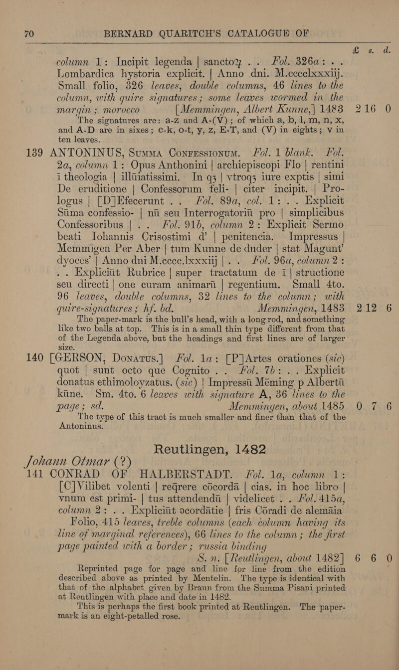 eg We column 1: Incipit legenda | sanctoy .. Sol. 326a:.. Lombardica hystoria explicit. | Anno dni. M.cceelxxxiij. Small folio, 826 leaves, double columns, 46 lines to the column, with quire signatures; some leaves wormed in the margin ; morocco [Memmingen, Albert Kunne,| 1483 216 0 The signatures are: a-Z and A-(V); of which a, b, 1, m, n, x, and A-D are in sixes; C-k, o-t, y, Z, E-T, and (V) in eights; v in ten leaves. 139 ANTONINUS, Summa Conresstonum. Fol. 1 blank. Fol. 2a, column 1: Opus Anthonini | archiepiscopi Flo | rentini i theologia | illtiatissimi. In q3 | vtroq3 iure exptis | simi De eruditione | Confessorum feli- | citer incipit. | Pro- logus | [D]Efecerunt .. Fol. 89a, col. 1: . . Explicit Sima confessio- | nu seu Interrogatoritii pro | simplicibus Confessoribus |. . Fol. 916, column 2: Explicit Sermo beati Iohannis Crisostimi d’ | penitencia. Impressus | Memmigen Per Aber | tum Kunne de duder | stat Magunt’ dyoces’ | Anno dni M.ecce.Ixxxij |... fol. 96a, column 2 : . . Eixpliciit Rubrice | super tractatum de i | structione seu directi | one curam animart | regentium. Small 4to. 96 leaves, double columns, 32 lines to the column; with quire-signatures ; hf. bd. Memmingen, 1483 212 6 The paper-mark is the bull’s head, with a long rod, and something like two balls at top. This is in a small thin type different from that of the Legenda above, but the headings and first lines are of larger size. 140 [GERSON, Donatus.] Jol. la: [P]Artes orationes (sic) quot | sunt octo que Cognito. . Fol. 7b: . . Explicit donatus ethimoloyzatus. (s7c) | Impressti Méming p Albertt kine. Sm. 4to. 6 leaves with signature A, 36 lines to the  page; sd. Memmingen, about 1485 0 7 6 The type of this tract is much smaller and finer than that of the Antoninus. Reutlingen, 1482 Johann Otmar (? 141 CONRAD OF. HALBERSTADT. Fol. la, column 1: [C]Vilibet volenti | reqrere cécorda | cias. in hoe libro | vnum est primi- | tus attendendii | videlicet . . Hol. 415a, column 2: .. Explicit ocordatie | fris Coradi de alemaia Folio, 415 leaves, treble columns (each column having its line of marginal references), 66 lines to the column ; the first page painted with a border ; russia binding S. n. | Reutlingen, about 1482] 6 6 0 Reprinted page for page and line for line from the edition described above as printed by Mentelin. The type is identical with that of the alphabet given by Braun from the Summa Pisani printed at Reutlingen with place and date in 1482. This is perhaps the first book printed at Reutlingen. The paper- mark is an eight-petalled rose.