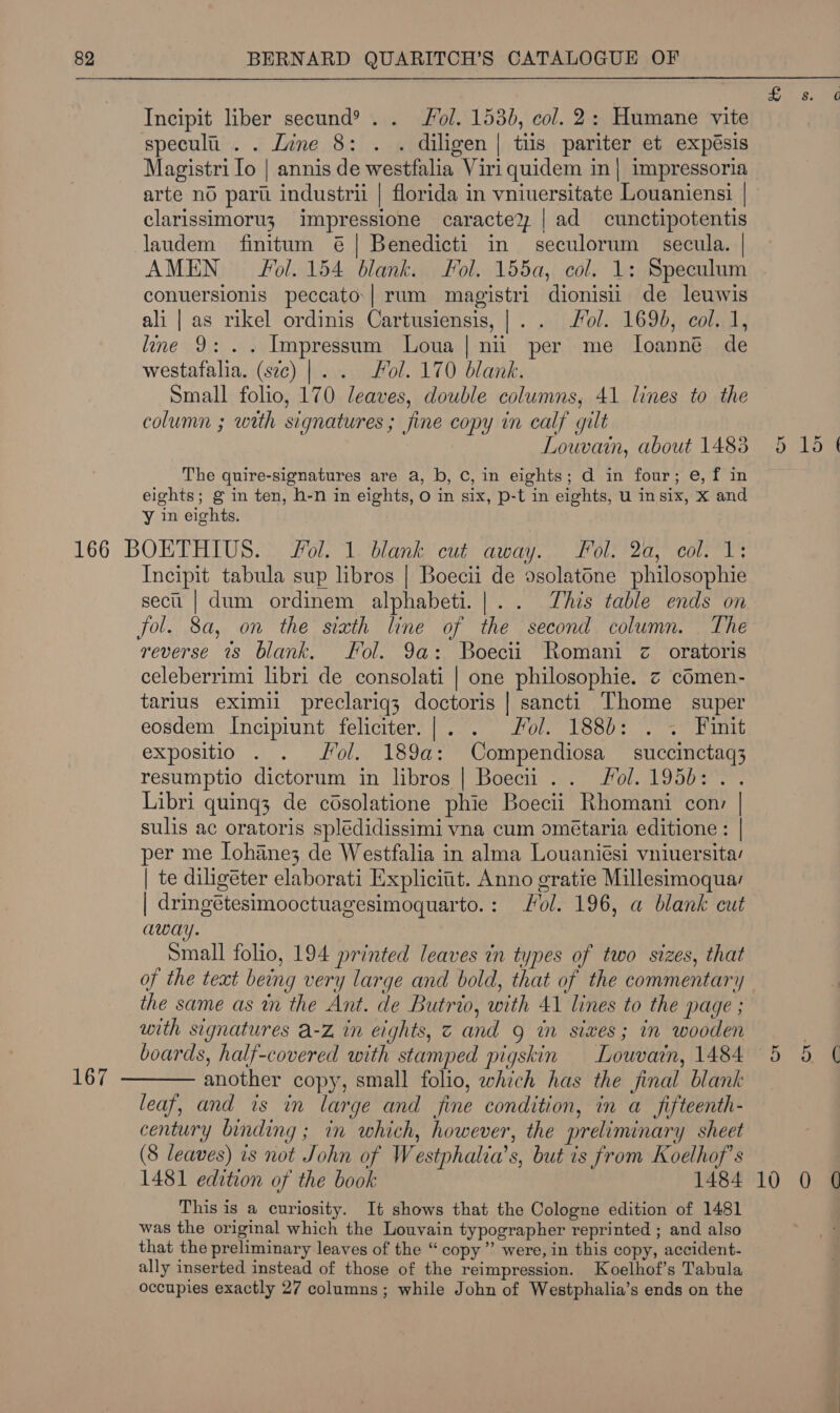 Incipit liber secund® . . Fol. 1530, col. 2: Humane vite specula . . Zine 8: . . diligen| tiis pariter et expésis arte no pari industrii | florida in vniuersitate Louaniensi | clarissimoru3 impressione caractey | ad cunctipotentis laudem finitum @| Benedicti in seculorum secula. | AMEN Fol. 154 blank. Fol. 155a, col. 1: Speculum conuersionis peccato:| rum magistri dionisii de leuwis ali | as rikel ordinis Cartusiensis,|.. ol. 1690, col. 1, line 9: .. Impressum Loua | nui per me L[oanne de westafalia. (sec) |. . Fol. 170 blank. Small folio, 170 leaves, double columns, 41 lines to the column ; with signatures; fine copy in calf gilt 3 Louvain, about 14838 The quire-signatures are a, b, C, in eights; d in four; e, f in eights; g in ten, h-n in eights, O in six, p-t in eights, u insix, X and y in eights. 167 Incipit tabula sup libros | Boecii de dsolatone philosophie secu | dum ordinem alphabeti.|.. This table ends on Jol. 8a, on the sixth line of the second column. The reverse 7s blank. Fol. 9a: Boecii Romani z oratoris celeberrimi libri de consolati | one philosophie. z cémen- tarlus eximii preclariq3 doctoris | sancti Thome super eosdem Incipiunt feliciter.|. . Fol. 188): . ~ Finit expositio . . Jol. 189a: Compendiosa — succinctaq3 resumptio dictorum in libros | Boecii .. ol. 195d: . . Libri quinq3 de cdsolatione phie Boecii Rhomani conv | sulis ac oratoris splédidissimi vna cum ométaria editione: | per me Iohane3 de Westfalia in alma Louaniési vniuersitay | te diligéter elaborati Explicit. Anno gratie Millesimoqua: | dringétesimooctuagesimoquarto.: Fol. 196, a blank cut away. Small folio, 194 printed leaves in types of two sizes, that of the text being very large and bold, that of the commentary the same as tn the Ant. de Butrio, with 41 lines to the page ; with signatures a-Z in eights, Z and g wn sixes; in wooden boards, half-covered with stamped pigskin Louvain, 1484 leaf, and is in large and fine condition, in a_fifteenth- century binding ; in which, however, the preliminary sheet (8 leaves) is not John of Westphalia’s, but is from Koelhof’s 1481 edition of the book 1484 This is a curiosity. It shows that the Cologne edition of 1481 was the original which the Louvain typographer reprinted ; and also that the preliminary leaves of the “ copy”’ were, in this copy, accident- ally inserted instead of those of the reimpression. Koelhof’s Tabula occupies exactly 27 columns; while John of Westphalia’s ends on the 5 15 ¢ 10 0 @