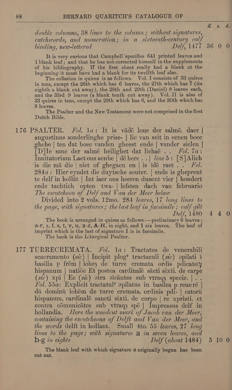  double columns, 88 lines to the column; without signatures, catchwords, and numeration; in a siateenth-century calf binding, new-lettered Delf, 1477 It is very curious that Campbell ‘specifies 641 printed leaves and 1 blank leaf ; and that he has not corrected himself in the supplements of his bibliography. If the first sheet really had a blank at the beginning it must have had a blank for its twelfth leaf also. The collation in quires is as follows. Vol. I consists of 33 quires in tens, except the 26th which has 6 leaves, the 27th which has 7 (its eighth a blank cut away), the 28th and 29th (Daniel) 8 leaves each, and the 33rd 9 leaves (a blank tenth cut away). Vol. II is also of 33 quires in tens, except the 29th which has 6, and the 30th which has 8 leaves. . The Psalter and the New Testament were not comprised in the first Dutch Bible. augustinus sonderlinghe prise- | lic van seit in eenen boec ghehe | ten dat boec vanden gheest ende | vander sielen | [D]Ie sanc der salme heilighet dat lichae .. ol. 7a: Inuitatorium Laet ons aenbe | dé here. .| line 5: [S]Alich is die ma die | niet of ghegaen en | is idé raet .. rol. 284a: Hier eyndet die duytsche souter. | ende is gheprent te delf in hollat | Int iaer ons heeren dusent vier | hondert ende tachtich opten tiva- | lefsten dach van februario The escutcheon of Delf and Van der Meer below Divided into 2 vols. 12mo. 284 leaves, 17 long lines to the nage, with signatures; the last leaf in facsimile ; calf gilt Delf, 1480 The book is arranged in quires as follows :—preliminary 6 leaves ; a-r, 2, f, Ss, t, v, u, X-z, A-H, in eight, and I six leaves. The leaf of imprint which is the last of signature I is in facsimile. The book is the Liturgical Psalter.  scacramento (szc) | Incipit plog® tractaculi (sc) opilati 1 basilia p frém | iohez de turre cremata ordis pdicatoy hispanum | natide Et postea cardinalé sacti sixti. de carpe (stc) xpi | He (sec) otra oicantes sub vtraq3 specie. |. . fol. 55a: Explicit tractatul? opilatus in basilea p reueré | di dominu iohem de turre cremata. ordinis pdi- | catort hispanum. cardinalé sancti sixti. de corpo | re xpristi. et contra comunicates sub vtraq3 spé | Impressus delf in hollandia. ere the woodcut mark of Jacob van der Meer, containing the escutcheons of Delft and Van der Meer, and the words delft in hollant. Small 4to. 55: leaves, 27 long lines to the page; with signatures a in seven leaves, and b-g in eights Delf (about 1484) The blank leaf with which signature a originally began has been cut out. 36 0 0 5 10 0