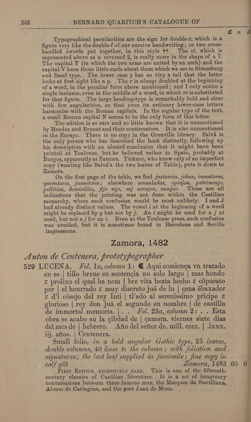 Typographical peculiarities are the sign for double-r, which is a figure very like the double-f of our cursive handwriting; or two cross- handled swords put together, in this style tt. The et, which is represented above as a reversed 2, is really more in the shape of a 7. The capital Y (in which the two arms are united by an arch) and the capital V have those little curls about them which we see in Strassburg and Basel type. The lower case y has so tiny a tail that the letter looks at first sight like ap. The r is always doubled at the beginning of a word, in the peculiar form above mentioned; and I only notice a single instance, even in the middle of a word, in which rr is substituted for that figure. The large heading-type is remarkably bold and clear with few angularities, so that even its ordinary lower-case letters harmonise with the Roman capitals. In the regular type of the text, a small Roman capital N seems to be the only form of this letter. The edition is so rare and so little known that it is unmentioned by Mendez and Brunet and their continuators. It is also unmentioned in the Ensayo. There is no copy in the Grenville library. Salva is the only person who has described the book distinctly, following up his description with an absurd conclusion that it might have been printed at Toulouse, but he believed rather in Spain, probably at Burgos, apparently at Zamora. Ticknor, who knew only of an imperfect copy (wanting like Salva’s the two leaves of Tabla), puts it down to Zamora. On the first page of the table, we find jnstancia, johan, wnventores, ynventores, jnventores; elsewhere sennaladas, opinjon, patrimonjo, pollitica, domicillio, fijo mjo, mj coracgon, camjno. These are all indications that the printing was not done within the Castilian monarchy, where such confusion would be most unlikely. I and J had already distinct values. The vowel iat the beginning of a word might be replaced by y but not by 7. Anz might be used for a j at need, but not ajforan?z. Even at the Toulouse press, such confusion was avoided, but it is sometimes found in Barcelona and Seville impressions. Zamora, 1482 en es | tillo breue en sentengia no solo largo | mas hondo z prolixo el qual ha nom | bre vita beata hecho z copuesto por | el honrrado z muy discreto jua de lu | gena ebaxador z d’l cdsejo del rey Inti | tl’ado al serenissimo pricipe z glorioso | rey don jua el segundo en nombre | de castilla de immortal memoria. |.. ol. 23a, column 2: . . Esta obra se acabo en la cibdad de | camora. viernes siete dias del mes de | hebrero. Afio del sefior de. mill. ecce, | .lxxx. iij. afios. | Centenera. Small folio, in a bold angular Gothic type, 23 leaves, double columns, 40 lines to the column ; with foliation and signatures; the last leaf supplied in facsimile ; fine copy in calf gilt Zamora, 1483 First EDITION, EXCESSIVELY RARE. This is one of the fifteenth- century classics of Castilian literature. It is a set of imaginary conversations between three famous men, the Marques de Santillana, Alonso de Cartagena, and the poet Juan de Mena. 60 inal