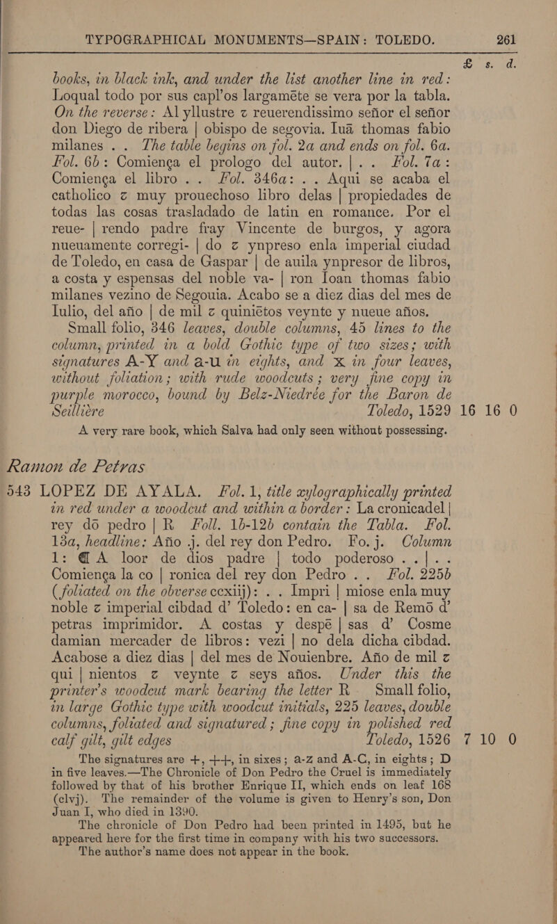 books, in black ink, and under the list another line in red: Loqual todo por sus capl’os largaméte se vera por la tabla. On the reverse: Al yllustre z reuerendissimo sefior el sefior don Diego de ribera | obispo de segovia. lua thomas fabio milanes . . The table begins on fol. 2a and ends on fol. 6a. fol. 6b: Comienga el prologo del autor.|.. ol. Ta: Comienga el libro. . Jol. 346a: . . Aqui se acaba el catholico ¢ muy prouechoso libro delas | propiedades de todas las cosas trasladado de latin en romance. Por el reue- | rendo padre fray Vincente de burgos, y agora nueuamente corregi- | do z ynpreso enla imperial ciudad de Toledo, en casa de Gaspar | de auila ynpresor de libros, a costa y espensas del noble va- | ron Ioan thomas fabio milanes vezino de Segouia. Acabo se a diez dias del mes de [ulio, del afio | de mil z quiniétos veynte y nueue afios. Small folio, 846 leaves, double columns, 45 lines to the column, printed in a bold Gothic type of two sizes; with signatures A-Y and a-u im eights, and X&amp; in four leaves, without foliation; with rude woodcuts ; very fine copy im purple morocco, bound by Belz-Niedrée for the Baron de Seilliére Toledo, 1529 16 16 0 A very rare book, which Salva had only seen without possessing. Ramon de Petras 543 LOPEZ DE AYALA. Fol. 1, title xylographically printed in red under a woodcut and within a border: La cronicadel | rey do pedro| R- oll. 16-120 contain the Tabla. ol. 13a, headline: Afio j. del rey don Pedro. Fo.j. Column 1: @ A loor de dios padre | todo poderoso..|.. Comienga la co | ronica del rey don Pedro .. Fol. 2250 ( foliated on the obverse cexiij): . . Impri | miose enla muy noble z imperial cibdad d’ Toledo: en ca- | sa de Remo d’ petras i1mprimidor. A costas y despé|sas d’ Cosme damian mercader de libros: vezi | no dela dicha cibdad. Acabose a diez dias | del mes de Nouienbre. Afio de mil z qui|nientos z veynte z seys afios. Under this the printer's woodcut mark bearing the letter KR Small folio, in large Gothic type with woodcut initials, 225 leaves, double columns, foltated and signatured ; fine copy in polished red calf gilt, gilt edges Toledo, 1526 710 0 The signatures are +, ++, in sixes; a-Z and A-C, in eights; D in five leaves.—The Chronicle of Don Pedro the Cruel is immediately followed by that of his brother Enrique II, which ends on leaf 168 (clvj). The remainder of the volume is given to Henry’s son, Don Juan I, who died in 1390. The chronicle of Don Pedro had been printed in 1495, but he appeared here for the first time in company with his two successors. The author’s name does not appear in the book. a ee ee a ee ee ee ed a.