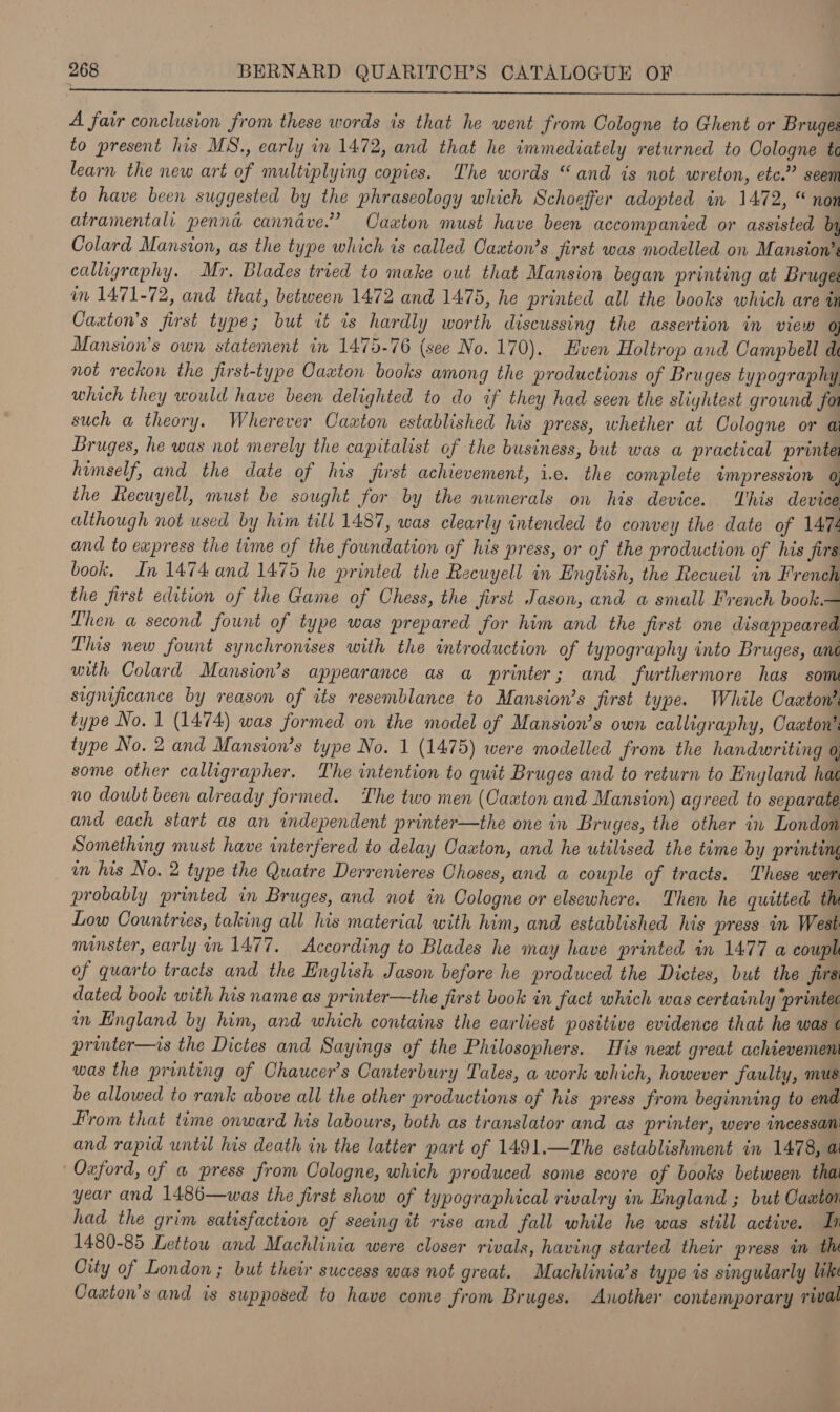  A fair conclusion from these words is that he went from Cologne to Ghent or Bruges to present his MN., early in 1472, and that he immediately returned to Cologne te learn the new art of multiplying copies. The words “and is not wreton, etc.” seem to have been suggested by the phraseology which Schoeffer adopted in 1472, “ non atramentali penn cannave.’ Caxton must have been accompanied or assisted by Colard Mansion, as the type which is called Caxton’s first was modelled on Mansion’s calligraphy. Mr. Blades tried to make out that Mansion began printing at Bruges im 1471-72, and that, between 1472 and 1475, he printed all the books which are tn Caxton’s first type; but it is hardly worth discussing the assertion in view 0) Mansion’s own statement in 1475-76 (see No. 170). Even Holtrop and Campbell d not reckon the first-type Oaaton books among the productions of Bruges typography which they would have been delighted to do if they had seen the slightest ground for such a theory. Wherever Caxton established his press, whether at Cologne or ai Bruges, he was not merely the capitalist of the business, but was a practical printe himself, and the date of his first achievement, i.e. the complete impression 0; the Recuyell, must be sought for by the numerals on his device. ‘This device although not used by him till 1487, was clearly intended to convey the date of 1474 and to ewpress the time of the foundation of his press, or of the production of his firs book. In 1474 and 1475 he printed the Recuyell in English, the Recueil in French the first edition of the Game of Chess, the jirst Jason, and a small French book.— Lhen a second fount of type was prepared for him and the first one disappeared Tlus new fount synchronises with the introduction of typography into Bruges, ant with Colard Mansion’s appearance as a printer; and furthermore has som significance by reason of its resemblance to Mansion’s first type. While Caxton’ type No. 1 (1474) was formed on the model of Mansion’s own calligraphy, Caton’: type No. 2 and Mansion’s type No. 1 (1475) were modelled from the handwriting o some other calligrapher. The intention to quit Bruges and to return to England hat no doubt been already formed. The two men (Caton and Mansion) agreed to separate and each start as an independent printer—the one in Bruges, the other in London Something must have interfered to delay Caxton, and he utilised the time by printing im his No. 2 type the Quatre Derrenieres Choses, and a couple of tracts. These wer probably printed in Bruges, and not in Cologne or elsewhere. Then he quitted th Low Countries, taking all his material with him, and established his press in West minster, early in 1477. According to Blades he may have printed in 1477 a couph of quarto tracts and the English Jason before he produced the Dictes, but the jirs dated book with his name as printer—the first book in fact which was certainly ‘printec in England by him, and which contains the earliest positive evidence that he was ¢ printer—is the Dictes and Sayings of the Philosophers. His next great achievemem was the printing of Chaucer's Canterbury Tales, a work which, however faulty, mus be allowed to rank above all the other productions of his press from beginning to end From that time onward his labours, both as translator and as printer, were incessan and rapid until his death in the latter part of 1491.—The establishment in 1478, ai Oxford, of a press from Cologne, which produced some score of books between thai year and 1486—was the first show of typographical rivalry in England ; but Caaton had the grim satisfaction of seeing it rise and fall while he was still active. Th 1480-85 Lettow and Machlinia were closer rivals, having started their press im the City of London ; but their success was not great. Machlinia’s type is singularly lik Caxton’s and is supposed to have come from Bruges. Another contemporary rival