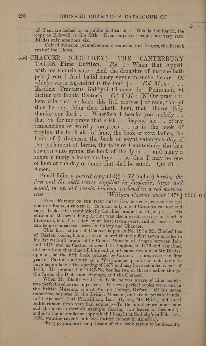  of them are locked up in public institutions. This is the fourth, the copy at Britwell is the fifth. Hven imperfect copies are very rare. Blades only mentions six. Colard Mansion printed contemporaneously at Bruges, the French text of the Dictes. TALES, First Edition. ol. 1: Whan that Apprill with his shouris sote | And the droughte of marche hath peid y rote | And badid euery veyne in suche licour | Of whiche vertu engendrid is the flour|.. Fol. 37la:.. Explicit Tractatus Galfrydi Chaucer de. | Penitencia vt dicitur pro fabula Rectoris. ol. 371b: [N]Ow pray I to hem alle that herkene this litil tretyse | or rede, that yf ther be ony thing that liketh hem, that | therof they thanke our lord .. Wherfore I beseke you mekely . . that ye for me praye that crist . . foryeue me . . of my translacions of wordly vanytees . . as is the book of troylus, the book also of fame, the book of xxv. ladies, the book of ¥ duchesse, the book of seynt valentyns day of the parlament of birdis, the talis of Caunterbury tho that sownyn vnto synne, the book of the lyon . . and many a songe &lt; many a lecherous laye . . so that I may be one of hem at the day of dome that shal be sauid. Quict . . Amen. Small folio, a perfect copy (1013 x 72 inches) having the sound, in an old russia binding, enclosed in a red morocco case [Wilkam Caxton, about 1478] First Epition OF THE FIRST GREAT ENGLISH POET, PRINTED BY THE FIRST OF ENGLISH PRINTERS. It is not only one of Caxton’s earliest and rarest books; it is emphatically the chief production of his press. His edition of Malory’s King Arthur was also a great service to English literature, but it is later by at least seven years, and of course there can be no comparison between Malory and Chaucer. This first edition of Chaucer is put as No. 12 in Mr. Blades’ list of Caxton books, but as he considered that the first seven articles in his list were all produced by Colard Mansion at Bruges between 1474 and 1478, and as Caxton returned to England in 1476 and remained at home from that time till his death, our Chaucer would,in Mr. Blades’ opinion, be the fifth book printed by Caxton. In any case the first year of Caxton’s activity as a Westminster printer is not likely to have begun before the opening of 1477 and may have included a part of 1478. He produced in 1477-78, besides two or three smaller things, the Jason, the Dictes and Sayings, and the Chaucer. When Mr. Blades wrote his book, he was aware of nine copies : two perfect and seven imperfect. His two perfect copies were, one in the British Museum, one at Merton College, Oxford. Of his seven imperfect, one was in the British Museum, and six in private hands: Lord Spencer, Earl Fitzwilliam, Lord Dysart, Mr. Huth, and Lord Ashburnham (two very bad copies).—To the number we must now add the above described example (having two leaves in facsimile) : and also the magnificent copy which I bought at Sotheby’s in February, 1896, wanting seventeen leaves (which is now in America). The typographical composition of the book seems to be inexactly 2500 0 (