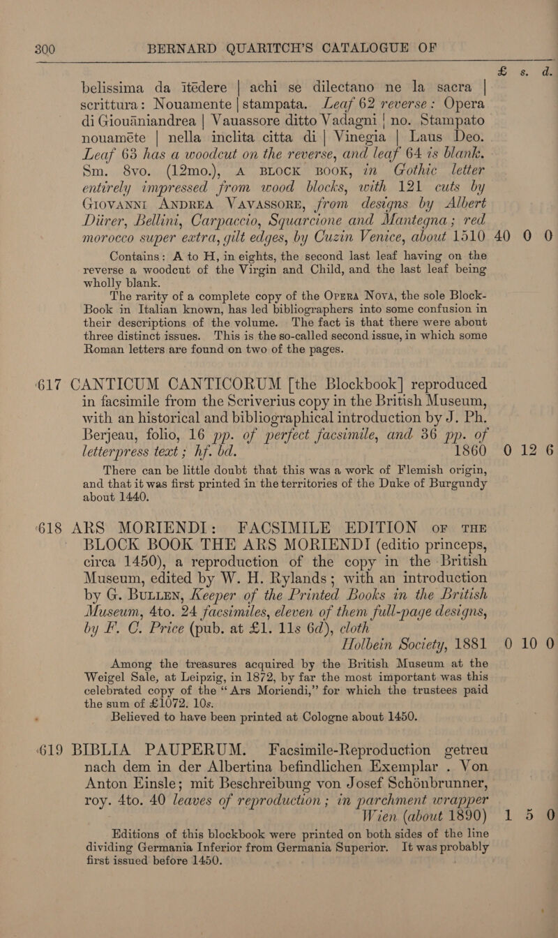  5. 8, da  belissima da itédere | achi se dilectano ne la sacra | scrittura: Nouamente|stampata. Leaf 62 reverse: Opera di Giouadniandrea | Vauassore ditto Vadagni | no. Stampato nouaméte | nella inclita citta di| Vinegia | Laus Deo. Leaf 63 has a woodcut on the reverse, and leaf 64 is blank, Sm. 8vo. (12mo.), A BLOCK BOOK, in Gothic letter entirely impressed from wood blocks, with 121 cuts by GIOVANNI ANDREA VavassorE, from designs by Albert Diirer, Bellini, Carpaccio, Squarcione and Mantegna ; red morocco super extra, gilt edges, by Cuzin Venice, about 1510 40 9 0 Contains: A to H, in eights, the second last leaf having on the reverse a woodcut of the Virgin and Child, and the last leaf being wholly blank. | The rarity of a complete copy of the Orzra Nova, the sole Block- Book in Italian known, has led bibliographers into some confusion in their descriptions of the volume. The fact is that there were about three distinct issues. This is the so-called second issue, in which some Roman letters are found on two of the pages. 617 CANTICUM CANTICORUM [the Blockbook] reproduced in facsimile from the Scriverius copy in the British Museum, with an historical and bibliographical introduction by J. Ph. Berjeau, folio, 16 pp. of perfect facsimile, and 36 pp. of letterpress teat ; hf. bd. : 1860 0 12 6 There can be little doubt that this was a work of Flemish origin, and that it was first printed in the territories of the Duke of Burgundy about 1440. 618 ARS MORIENDI: FACSIMILE EDITION or THE ~ BLOCK BOOK THE ARS MORIENDI (editio princeps, circa 1450), a reproduction of the copy in the British Museum, edited by W. H. Rylands; with an introduction by G. Bunien, Keeper of the Printed Books in the British Museum, 4to. 24 facsimiles, eleven of them full-page designs, by I’. C. Price (pub. at £1. 11s 6d), cloth | Holbein Society, 1881 0 10 0 Among the treasures acquired by the British Museum at the Weigel Sale, at Leipzig, in 1872, by far the most important was this celebrated copy of the ‘‘ Ars Moriendi,’”’ for which the trustees paid the sum of £1072. 10s. Believed to have been printed at Cologne about 1450. 619 BIBLIA PAUPERUM. — Facsimile-Reproduction getreu nach dem in der Albertina befindlichen Exemplar . Von Anton Einsle; mit Beschreibung von Josef Schénbrunner, roy. 4to. 40 leaves of reproduction ; in parchment wrapper Wien (about 1890) 1 Editions of this blockbook were printed on both sides of the line dividing Germania Inferior from Germania Superior. It was probably first issued before 1450. | Or om)