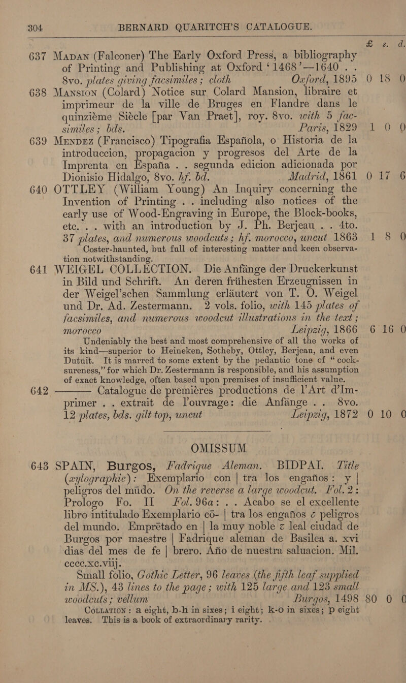   637 Manan (Falconer) The Early Oxford Press, a bibliography of Printing and Publishing at Oxford ‘1468’—1640. . 8vo. plates giving facsimiles ; cloth Oxford, 1895 0 18 638 Mansion (Colard) Notice sur Colard Mansion, libraire et imprimeur de la ville de Bruges en Flandre dans le quinziéme Siecle [par Van Praet], roy. 8vo. with 5 fac- similes ; bds. Paris, 1829 1 0 639 Menpez (Francisco) Tipografia Espafiola, o Historia de la introduccion, propagacion y progresos del Arte de la Imprenta en Espafia . . segunda edicion adicionada por Dionisio Hidalgo, 8vo. hf. bd. _ Madrid, 1861 0 17 640 OTTLEY (William Young) An Inquiry concerning the Invention of Printing . . including also notices of the early use of Wood-Engraving in Europe, the Block-books, etc. . . with an introduction by J. Ph. Berjeau . . 4to. 37 plates, and numerous woodcuts ; hf. morocco, uncut 1863 1 8 Coster-haunted, but full of interesting matter and keen observa- tion notwithstanding. 641 WEIGEL COLLECTION. Die Anfiange der Druckerkunst in Bild und Schrift. An deren friihesten Erzeugnissen in der Weigel’schen Sammlung erlautert von T. O. Weigel und Dr. Ad. Zestermann. 2 vols. folio, with 145 plates of facsimiles, and numerous woodcut illustrations in the text ; Morocco Leipzig, 1866 6 16 Undeniably the best and most comprehensive of all the works of its kind—superior to Heineken, Sotheby, Ottley, Berjeau, and even Dutuit. It is marred to some extent by the pedantic tone of “ cock- sureness,” for which Dr. Zestermann is responsible, and his assumption of exact knowledge, often based upon premises of insufficient value. Catalogue de premiéres productions de l’Art d’Im- primer . . extrait de Touvrage: die Anfainge .. 8vo. 12 plates, bds. gilt top, uncut Leipzig, 1872 0 10  642 OMISSUM 643 SPAIN, Burgos, Fadrique Aleman. BIDPAI. Title (aylographic): Exemplario con | tra los engafios: y | peligros del miido. On the reverse a large woodcut. Lol. 2: Prologo Fo. -It fol.96a: . . Acabo se el excellente libro intitulado Exemplario co- | tra los engafios ¢ peligros del mundo. Emprétado en | la muy noble z leal ciudad de Burgos por maestre | Fadrique aleman de Basilea a. xvi dias del mes de fe | brero. Afio de nuestra saluacion. Mil. cccc.XC. Vil]. | Small folio, Gothic Letter, 96 leaves (the fijth leaf supplied in MS.), 43 lines to the page ; with 125 large and 123 small CoLLaTION: a eight, b-h in sixes; i eight; k-O in sixes; p eight leaves. This is a book of extraordinary rarity. .