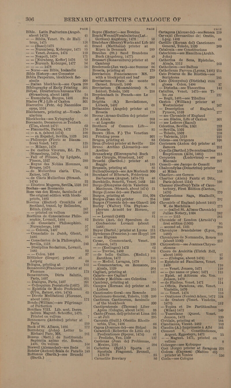 Bible. Latin Psalterium (Augsb. about 1472) — — Biblia, Venet. Fr. de Hail- brun, 1475 — — (Basel) 1475 — — Nuremberg, Koburger, 1475 — — Venet. Jenson, 1476 — — Neapoli, 1476 — — [Niirnberg, Keffer] 1476 — — Nuremb. Ppa ee 1477 ——-—-—l1 — Norse—see Bible, Icelandic Bible History—see Comestor Biblia Pauperum, blockbook fae- simile — Italian blockbook—see Opera Bibliography of Early Printing Bidpai. Directorium humane Vite (Strassburg, about 1483) — Exemplario, Burgos, 1498 Blades (W.) Life of Caxton Blarrorivo (Petr. de) Nanceidos opus, 1518 Blaubeuern, printing at—Vocab- ularium Blockbooks—see Xylography Boccaccio. Decameron ze Teutsch (Ulm, about 1472) ' — Fiammetta, Padua, 1472 — — s. n. (about 1474) ——en Espafiol, Sevilla, 1523 — Philocopo (Florio ze Bianza- fiore) Venet. 1472 — — Milano, 1476 — De casibus Virorum, Ed. Pr. (Strassburg, 1474) —- Fall of Princes, by Lydgate, Pinson, 1527 — Ruyne des Nobles Hommes, Bruges, 1476 —de Mulieribus claris. Ulm, Zainer, 1473 — de Claris Mulieribus (Strassb. 1474) — Illustres Mugeres, Sevilla, 1528 Bochas—see Boccaccio Boece van den Houte, facsimile of the original edition with block- prints, 1483 Boecius (Hector) Croniklis of Scotland, transl. by Bellenden, Edinb. (1536) — — printed on vellum Boethius de Consolatione Philo- sophie, Lovanii, 1484 —de Consolatu Philosophico. Nuremberge, 1486 — — Colonia, 1497 — Consolatio in Dutch, 1485 — Consolacion de la Philosophia, Sevilla, 1518 — Disciplina Scolarium, Lovanii, 1485 — — Colon. 1498 Botticher (Gregor) printer Leipzig Bologna, printing at Bonaccorsi (Francesco) printer at Florence Dicta Bonaventura, Paris, 1497 — Dialogus, Paris, 1497 — Colloquium Peccatoris (1497) — Epistola de Modo Proficiendi (Ulm, Zainer, cire. 1474) — Divote Meditationi Sate about 1495) Bonde (William)—see Piigriaiage of Perfection Boniface VIII. Lib. sext. Decre- talium Magunt. Schoiffer, 1470. Printed on vellum Ghent, at Salutis, 126 41 55 123 171 52 56 56 300 299 301 24 304 301 241 Paris Book of St. Albans, 1486 Borrobryg (John) Letter Richard Pace, MS. Bossus (Matt. ) de Instituendo Sapientia animo ete. Bonon. 1495. On vellum Boswell (Alexander)—see Bede Boteler (Antoni) Scala de Paradis 2 Bottonus (Barth.)}—see Bruschi (Barth.)     Boyce (Hector)—see Boecius Brack(Wenzel)Vocabularius (Lat.- German) Augsburg, 1478 50 Bradshaw (Henry) Works and Life 302 Brand (Mattheus) printer at Ripen in Denmark 289 Brandan (St.) Sand Brandons Buch (Augsburg, 1477) Brassart (Bonaventure) printer at Cambray 96 Brederoede (Jan van)—seeSumme 96 Brescia, printing at 179 Breviarium Franciscanum M8. 49 with a blockprint end leaf 299 Breviarium Fratr. de monte Carmel. Bruxell:. 1480 86 Breviarium (Mozarabicum) S%. Isidori. Toledo, 1502 Breydenbach in French—see Le Huen Brigitta (8.) Liibeck, 1492 Britannico (Angelo) printer at Brescia Brocar (Arnao Guillen de) printer 258 Revelationes, at Alcala 263 — at Logronio 264 Brothers of Common Life— Brussels Brown (Hon. F.) The Venetian Printing press 301 Bruges, printing at 83 Brun (Pedro) printer at Seville 236 Bruno <Aretino (Lionardo)—see Aretino Brunschwig (Hieronymus) Buch der Cirurgia, Strasburg, 1497 25 Bruschi (Barthol.) printer at Reggio 185 Brussels, printing at 85 Bullen(George)-—see Ars Moriendi Burchard of Biberach, Fridericus Barbarossa (August. 1474-75) Burchiello, Sonetti, Venet. 1483 Burgo (Dionysius de) in Valeriuin Maximum. (Strassb. about 1474) 21 Burgo (Lucas de)—see Pacioli Burgos, printing at 254, 304 Burgos (Juan de) printer 254 Burgos (Vincente de)—see Glanvil 260 Burley (Walter) Vita Phyloso- phorum Arnold ter Hornen, 1472 27 — — Lovanii (1483) &amp;1 Butrio (Ant. de) Speculum de Confessione lLovanii (about 1483) 81 Buyer (Bartol.) printer at Lyons 211 Byrckman (Francise.)—see Hopyl 198 — see Higman 201 Cesar, Commentarii, Venet. Jenson, 1471 120 — — (Esslingen) 1473 62 — — Treviso, 1480 161 —de bello Gallico. (Mediol.) Zarothus, 1477 151 — — Mediol. Lavagna, 1478 154 — Commentarios, en Romance, Alcala, 1529 264 Cagliari, printing at 187 Calaris—scee Cagliari Calisto y Melibea—see Celestina Cambray, printing at 96 Campos (Herman de) printer at Lisbon 255 Cancioneiro Geral—see Resende Cancionero General, Toledo, 1520 260 Canticum Canticorum, facsimile of the blockbook 300 Cantipratensis (Thomas) Liber Apum (Cologne, about 1476) 33 Canto (Franc. del) printer at Lima 295 —at Juli 295 Caoursin (Guill.) Obsidio Rhodie urbis, Ulin, 1496 66 Capua (Joannes de)—see Bidpai 34 Caraccioli (Robertus de Litio de) Predicationes (Speyer, 1474) 61 — Prediche, Ven. 1509 137 Cardenas (Juan de) Problemas, Mexico, 1591 294 Carlerius (Egid.) Sporta_ et Sportula Fragment. Bruxell, 1478-79 85 Carmelite Breviary 386   PAGE Cartagena (Alonso de)—seeSeneca 259 Carvajal (Bernardino de) Oratio, Lpzg. 1493 Castillo (Hernan del) Cancionero General, Toledo, 1520 260 Catalonia —see Constitucions Catechism—see Hamilton (Archb. John) Catherina de Sena, Epistolas, Aleala, 1512 Catholicon—see Balbus Catholicum Parvum (Lyons, 1495) 214 Cato Priscus de Re Rustica—see Scriptores Cato (Dionysius) (Disticha) cum 185 glossa — Colon. 1496 37 — Disticha—see Theocritus 142 Catullus, Venet. 1475—see Ti- bu .us 127 — Regii, 1481—see Tibullus Caxton (William) printer at Westminster 267 — Description of England, Pynson, 1510 Q7T7 — see Chronicle of England — see Blades, Life of Caxton 301 — see Lefevre (Raoul) Celestina, Sevilla, 1501 223 — Sevilla, 1502 238 — Toledo, 1502 259 — Valencia, 1518 225 Celsus—see Origenes 108 Centenera (Anton de) printer at Zamora Cepolla (Barthol.) De contractibus Emptionum (Albi, 1481) 215 Cerqueira (Ludovicus) — see Manuale 297 Cessoli—see Jacopo de Cessoli at Milan Charlier—see Gerson Chartier (Alain) Faictz et Ditz, Paris (about 1514) 198 Chaucer (Geoffrey) Talis of Caun- terbury, First Edition (Caxton, Chalcondylas (Demetrius) printer 158 1478) 270 Christendoms Saga, Skalhollt, 1688 292 Chronicle of England (about 1483) W. de Machlinia 273 — — (called St. Albans Chronicle) . Julian pa 1504 282 ——— 151 283 Chronicle ‘of London (Arnold’s) first edition (1503) 95 — second ed, 1521 284 Chronique Scandaleuse (Lyon, 1489) Chroniques de Normandie, Rouen (about 1500) Chrysostom—see Joannes Chryso- stomus Cicero de Amicitia (Ulrich Zell, about 1468) 2s -— — (Cologne, about 1476) 36 — Epistole ad Familiares, Venet. 1469 110 — — Venet. Jenson, 1471 119 — — (no name or place) 1471 118 — Epist. ad Atticum etc. Ven. Jenson, 1470 JL7 — de Finibus. Venet. 1471 114 — Officia, Paradoxa, etc. Venet. Vindelin, 1470 111 — — Venet. 1474 116 — Orationes (Venice) Adam, 1472 124 —de Oratore (Venet. Vindelin, 1470) 112 — Topica et De Partitionibus (Milan) 1472 149 —Tusculane (Quest. Venet. Jenson, 1472 120 Cividale, printing at 184 Claudianus, Vicent. 1482 183 Claudin (A.) Lmprimerie 4 Albi 301 Clement VY. Constitutiones, Argent. Eggesteyn, 1471 —-— Magunt. 1471, printed on vellum 8 Coberger—see Koburger Coci (Jorge) printer at Zaragoza 228 Codeca is seasi) (Matteo di) printer at Venice 136 Coeln—see Cologne
