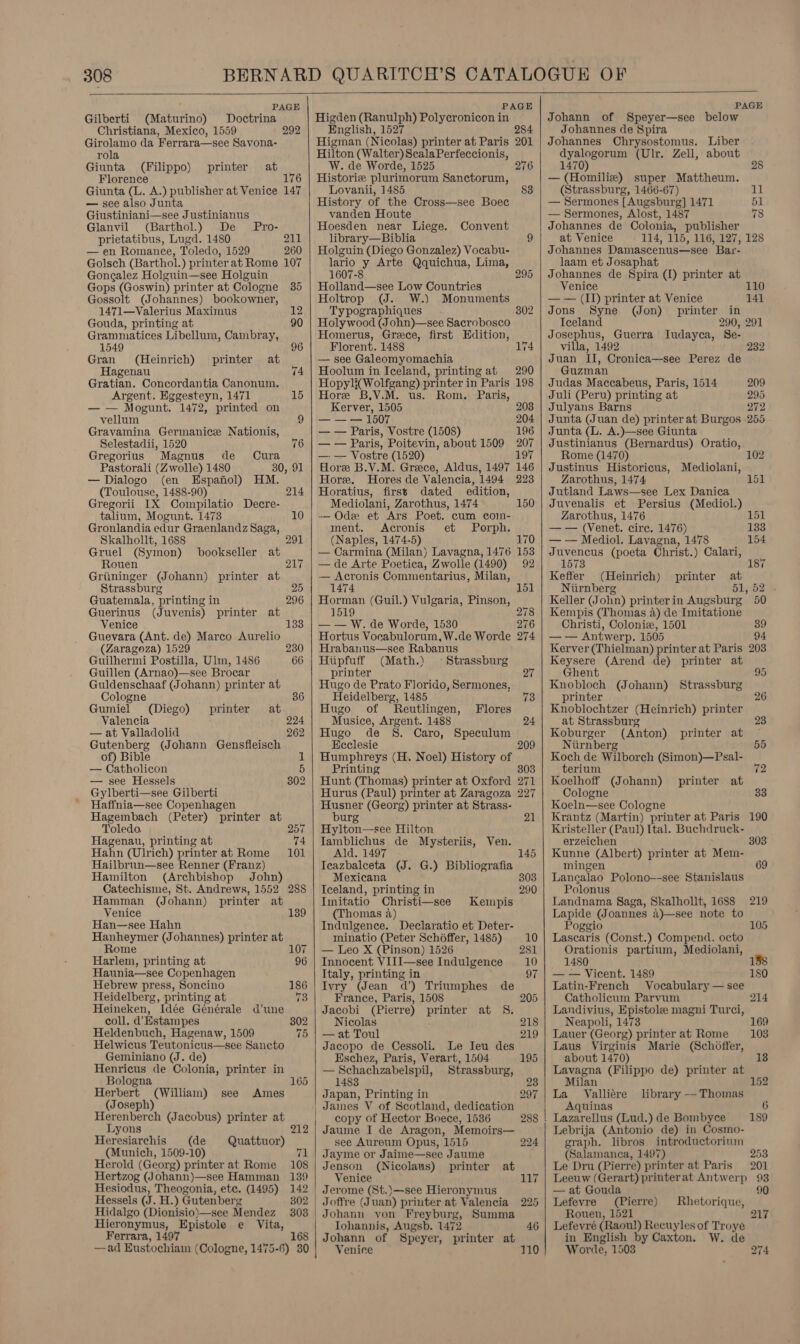  PAGE Gilberti (Maturino) Doctrina Christiana, Mexico, 1559 Girolamo da Ferrara—see Savona- rola Giunta (Filippo) at Florence 176 Giunta (L. A.) publisher at Venice 147 — see also Junta Giustiniani—see Justinianus 292 printer Glanvil (Barthol.) De Pro- prietatibus, Lugd. 1480 211 — en Romance, Toledo, 1529 260 Golsch (Barthol.) printer at Rome 107 Gonealez Holguin—see Holguin Gops (Goswin) printer at Cologne 35 Gossolt (Johannes) bookowner, 1471—Valerius Maximus 12 Gouda, printing at 90 Grammatices Libellum, Cambray, 1549 : 96 Gran (Heinrich) printer at Hagenau 74 Gratian. Concordantia Canonum. Argent. Eggesteyn, 1471 15 — — Mogunt. 1472, printed on vellum 9 Gravamina Germanice Nationis, Selestadii, 1520 76 Gregorius Magnus de Cura Pastorali (Zwolle) 1480 30, 91 — Dialogo (en Espanol) HM. (Toulouse, 1488-90) 214 Gregorii IX Compilatio Decre- talium, Mogunt. 1473 10 Gronlandia edur Graenlandz Saga, Skalhollt, 1688 291 Gruel (Symon) bookseller at Rouen DL; Griininger (Johann) printer at Strassburg 25 Guatemala, printing in 296 Guerinus (Juvenis) printer at Venice 133 Guevara (Ant. de) Marco Aurelio (Zaragoza) 1529 230 Guilhermi Postilla, Ulm, 1486 66 Guillen (Arnao)—see Brocar Guldenschaaf (Johann) printer at Cologne Gumiel (Diego) printer at Valencia 224 — at Valladolid 262 Gutenberg (Johann Gensfleisch of) Bible — Catholicon 5 — see Hessels 302 Gylberti—see Gilberti Haffnia—see Copenhagen Hagembach (Peter) printer at Toledo. 257 Hagenau, printing at 74 Hahn (Ulrich) printer at Rome 101 Hailbrun—see Renner (Franz) Hamilton (Archbishop Jobn) Catechisme, St. Andrews, 1552 288 Hamman (Johann) printer at 1 Venice 39 Han—see Hahn Hanheymer (Johannes) printer at Rome 107 Harlem, printing at 96 Haunia—see Copenhagen Hebrew press, Soncino 186 Heidelberg, printing at 73 Heineken, Idée Générale d'une coll. d Estampes 302 Heldenbuch, Hagenaw, 1509 75 Helwicus Teutonicus—see Sancto Geminiano (J. de) Henricus de Colonia, printer in Bologna 165 Herbert (William) see Ames (Joseph) Herenberch (Jacobus) printer at Lyons Heresiarchis (de Quattuor) (Munich, 1509-10) 7 Herold (Georg) printer at Rome 108 Hertzog (Johann)—see Hamman 139 Hesiodus, Theogonia, etc. (1495) 142 Hessels (J. H.) Gutenberg Hidalgo (Dionisio)—see Mendez 303 Hieronymus, Epistole e Vita, Ferrara, 1497 168 —ad Eustochiam (Cologne, 1475-6) 30   PAGE Higden (Ranulph) Polycronicon in English, 1527 Higman (Nicolas) printer at Paris Hilton (Walter) ScalaPerfeccionis, W. de Worde, 1525 Historic plurimorum Sanctorum, Lovanii, 1485 History of the Cross—see Boec vanden Houte Hoesden near Liege. Convent library—Biblia 9 Holguin (Diego Gonzalez) Vocabu- lario y Arte Qquichua, Lima, 284 201 276 83 1607-8 295 Holland—see Low Countries Holtrop (J. W.) Monuments Typographiques 802 Holywood (John)—see Sacrobosco Homerus, Greece, first Edition, Florent. 1488 174 — see Galeomyomachia Hoolum in Iceland, printing at Hopyli(Wolfgang) printer in Paris Hore B.V.M. us. Rom. Paris, Kerver, 1505 — — — 1507 — — Paris, Vostre (1508) — — Paris, Poitevin, about 1509 — — Vostre (1520) Hore B.V.M. Greece, Aldus, 1497 Hore. MHores de Valencia, 1494 Horatius, firsts dated edition, Mediolani, Zarothus, 1474 -— Odee et Ars Poet. cum com- ment. Acronis et Porph. (Naples, 1474-5) — Carmina (Milan) Lavagna, 1476 — de Arte Poetica, Zwolle (1490) — Acronis Commentarius, Milan, 1474 Horman (Guil.) Vulgaria, Pinson, 1519 — — W. de Worde, 1530 Hortus Vocabulorum,W.de Worde Hrabanus—see Rabanus Hiipfuff (Math.) — Strassburg printer Hugo de Prato Florido, Sermones, Heidelberg, 1485 Hugo of Reutlingen, Musice, Argent. 1488 Hugo de S. Caro, Ecclesie Humphreys (H. Noel) History of Printing Hunt (Thomas) printer at Oxford Hurus (Paul) printer at Zaragoza Husner (Georg) printer at Strass- burg Hylton—see Hilton Jamblichus de Mysteriis, Ven. Ald. 1497 Ieazbalceta (J. G.) Bibliografia Mexicana Iceland, printing in Imitatio Christi—see (Thomas 4) Indulgence. Declaratio et Deter- minatio (Peter Schoffer, 1485) — Leo X (Pinson) 1526 Innocent VIII—see Indulgence Italy, printing in Ivry (Jean d’) Triumphes France, Paris, 1508 Jacobi (Pierre) printer at S. Nicolas — at Toul Jacopo de Cessoli. Le Ieu des Eschez, Paris, Verart, 1504 — Schachzabelspil, Strassburg, 1483 Japan, Printing in James V of Seotland, dedication copy of Hector Boece, 1536 Jaume I de Aragon, Memoirs— see Aureum Opus, 1515 Jayme or Jaime—see Jaume Jenson (Nicolaus) printer at Venice Jerome (St.)—see Hieronymus Joffre (Juan) priuter at Valencia Johanu von Freyburg, Summa Tohannis, Augsb. 1472 Johann of Speyer, printer at Venice 110 Flores Speculum Kempis de   PAGE Johann of Speyer—see below Johannes de Spira Johannes Chrysostomus. Liber dyalogorum (Ulr. Zell, about 1470) 28 — (Homiliz) super Mattheum. (Strassburg, 1466-67) 11 — Sermones [Augsburg] 1471 51 — Sermones, Alost, 1487 78 Johannes de Colonia, publisher at Venice 114, 115, 116, 127, 128 Johannes Damascenus—see Bar- laam et Josaphat Johannes de Spira (1) printer at Venice 110 — — (II) printer at Venice 141 Jons Syne (Jon) printer in Iceland 290, 291 Josephus, Guerra Iudayca, Se- villa, 1492 232 Juan II, Cronica—see Perez de Guzman Judas Maccabeus, Paris, 1514 209 Juli (Peru) printing at 295 Julyans Barns 272 Junta (Juan de) printer at Burgos 255 Junta (L. A.)—see Giunta Justinianus (Bernardus) Oratio, Rome (1470) 102 Justinus Historicus, Mediolani, Zarothus, 1474 Jutland Laws—see Lex Danica Juvenalis et Persius (Mediol.) Zarothus, 1476 151 — — (Venet. circ. 1476) 133 — — Mediol. Lavagna, 1478 154 Juvencus (poeta Christ.) Calari, 1573 Keffer (Heinrich) printer at Niirnberg 51, 52 . Keller (John) printerin Augsburg 50 Kempis (Thomas a) de Imitatione Christi, Colonic, 1501 39 — — Antwerp. 1505 94 Kerver (Thielman) printer at Paris 203 Keysere (Arend de) printer at Ghent 95 Knobloch (Johann) Strassburg printer Knoblochtzer (Heinrich) printer at Strassburg Koburger (Anton) printer at Niirnberg Koch de Wilborch (Simon)—Psal- terium Koelhoff (Johann) printer at Cologne Koeln—see Cologne Krantz (Martin) printer at Paris 190 Kristeller (Paul) Ital. Buchdruck- 6 3 55 2 3 erzeichen 303 Kunne (Albert) printer at Mem- mingen 69 Lanecalao Polono--see Stanislaus Polonus Landnama Saga, Skalhollt, 1688 219 Lapide (Joannes a)—see note to Poggio 105 Lascaris (Const.) Compend. octo Orationis partium, Mediolani, 1480 — — Vicent. 1489 180 Latin-French Vocabulary — see Catholicum Parvum Landivius, Epistole magni Turci, Neapoli, 1473 Lauer (Georg) printer at Rome Laus Virginis Marie (Schoffer, about 1470) Lavagna (Filippo de) printer at Milan Valliére Aquinas Lazarellus (Lud.) de Bombyce Lebrija (Antonio de) in Cosmo- graph. libros introductorium (Salamanca, 1497) 253 Le Dru (Pierre) printer at Paris 201 Leeuw (Gerart) printerat Antwerp 93 103 152 library — Thomas 189 — at Gouda 90 Lefevre (Pierre) Rhetorique, Rouen, 1521 217 Lefevré (Raoul) Recuyles of Troye in English by Caxton. W. de Worde, 1503 274