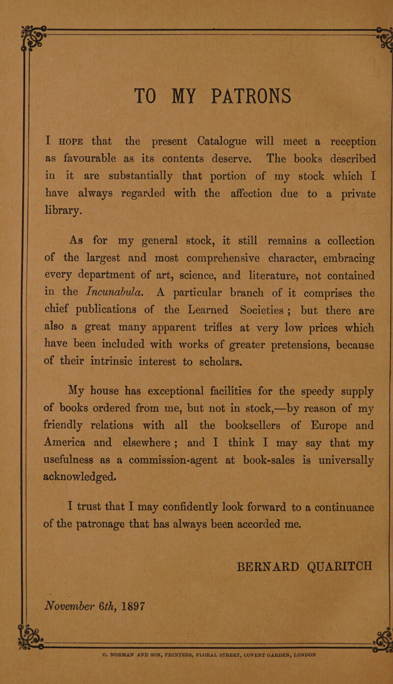  I nore that the present Catalogue will meet a reception as favourable as its contents deserve. The books described in it are substantially that portion of my stock which I — have always regarded with the affection due to a private library. As for my general stock, it still remains a collection of the largest and most comprehensive character, embracing every department of art, science, and literature, not contained in the Jncunabula. A particular branch of it comprises the chief publications of the Learned Societies ; but there are also a great many apparent trifles at very low prices which have been included with works of greater pretensions, because of their intrinsic interest to scholars. My house has exceptional facilities for the speedy supply of books ordered from me, but not in stock,—by reason of my friendly relations with all the booksellers of Europe and America and elsewhere; and I think I may say that my usefulness as a commission-agent at book-sales is universally acknowledged. | I trust that I may confidently look forward to a continuance of the patronage that has always been accorded me. | BERNARD QUARITCH November 6th, 1897 G. NORMAN AND SON, PRINTERS, FLORAL STREET, COVENT GARDEN, LONDON