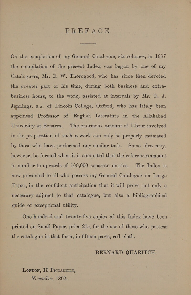 PREFACE On the completion of my General Catalogue, six volumes, in 1887 the compilation of the present Index was begun by one of my Cataloguers, Mr. G. W. Thorogood, who has since then devoted ae greater part of his time, during both business and extra- business hours, to the work, assisted at intervals by Mr. G. J. Jennings, B.A. of Lincoln College, Oxford, who has lately been appointed Professor of MEHnglish Literature in the Allahabad University at Benares. The enormous amount of labour involved in the preparation of such a work can only be properly estimated by those who have performed any similar task. Some idea may, however, be formed when it is computed that the references amount in number to upwards of 100,000 separate entries. The Index is now presented to all who possess my General Catalogue on Large Paper, in the confident anticipation that it will prove not only a necessary adjunct to that catalogue, but also a bibliographical guide of exceptional utility. One hundred and twenty-five copies of this Index have been printed on Small Paper, price 21s, for the use of those who possess the catalogue in that form, in fifteen parts, red cloth. BERNARD QUARITCH. Lonpon, 15 Piccapitty, November, 1892.