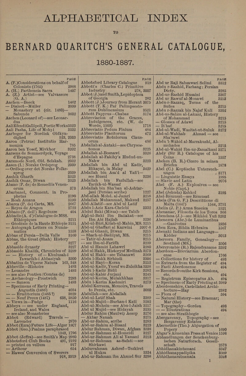 TO 1880-1887.  PAGE A. (F.)Considerations on behalf of Colonists (1765) 2988 A. (H.) Partheneia Sacra 1407 A. (Z.) Artist—see Valvassore (G. A.) Aachen —Beeck 1462 — Dialect—Miiller 2030 — Monastery at (cir. 1480)— Sabunde 3602 Aachen (Leonard of)—see Leonar- dus AaliEfendiGallipoli, Poetic Works3323 Aali Pasha, Life of Mohyi 3332 Aarboger for Nordisk Oldkyn- dighed 523, 2033 Aaron (Petrus) Institutio Har- monica 785 Aaron ben Yosef, Mivkhor 8202 Aarsens de Sommerdyck, Voyage d’ Espagne 2 Aarsmode Nord. Old. Selskab. Aasen (I.) Norske Ordsprog — Ordbog over det Norske Folke- sprog Aashik Gharib Aashik Omar, Diwan Abano (P. de) de Remediis Venen- 2032 2039 2039 3323 3323 orum 373 Abarbanel, Comment. in Pro- phetas 8190 — Rosh Amana 3190 Abarca (P. de) Carta, MS. 2667 — Reyes de Aragon 2722 Abbaco (P. dell’) Regoluzze 404 Abbadie(A. d’) Catalogue de MSS. Ethiopiques 8211 — Géodésie de la Haute Ethiopie 3151 — Autograph Letters on Numis- matics 1558 Abbas of Persia—Della Valle 3160 Abbas, the Great (Shah) History of BPMITS Abbaside dynasty 3227 Abbaside Khalifs, Chronicles of 3299 — — History of— Khulusah-i Tawarikh-i Abbasiyah 3300 Abbatius de Viper Natura 163, 348 Abbeville—Histoire 1493 — Louandre 1493 — see also Pontieu (Comtes de) — Archeology—Prestwich — — Sanson — Specimens of Early Printing— Augustin (1486) 4034 — — Eruditorium (1485 ?) 8829 — — Neuf Preux (1487) 638, 3850 — Views in—Fudge - 1116 Abbeys — see under England, Ireland, and Wales — see also Monasteries (Edward) Travels — Lavender 2870 Abbot (Ezra) Future Life—Alger 1807 Abbot (Geo.) Psalms paraphrased 1343, 1796 Abbot (Jeffra)—see Smith’s Map 2980 2293 1493 Abbotsford Club Books 491, 2192 — printed on vellum 917 — Arthour 654 — Hawes’ Conversion of Swerers 918, 3919   PAGE Abbotsford Library Catalogue 919 Abbott's (Charles C.) Primitive Industry 278, 3007 Abbot (J.)and Smith, Lepidoptera of Georgia Abbott (J.)Journey from Heraut 8075 Abbott (T. K.) Par Palimpsesto- rum Dublinensium Abbott Papyrus—Chabas Abbreviacion of the 3521 3174 Graces, Indulgences, etc. (W. de Worde, 1503) 1718 Abbreviatio Pedum Finium 484 Abbreviatio Placitorum 472 Abbreviatio Rotulorum Claus- orum 486 Abdallah al-Antaki—see Chrysos- tomos 3225 Abdallah al-Bosnawi 3326 Abdallah al-Fakihy’s Hudud-un- Nahw 3223 Abdallah bin Abd ul Kadir, Hikayat, in Malay 3429 Abdallah bin Asa’d al Yafi’i— see Husul 3236 Abdallah bin Fazlullah—see Tarikh-ul-Wassaf Abdallah bin Sha’ban al-Ashtar- jani (Persian scribe) 1227 Abd-allah Mohd. al-Jazari 3258 Abdallah Muhammad, Maksud 3257 Abd-Alatif—see Abd ul Latif Abdu ]-Aziz Kara-Chelebi Abdul Baki (Mirza)—see Tabib Ahkd-ul-Baki Ibn Baiiakat—see Ibn Abi Hajlah 8236 Abd-ul-Bari, Kitab-ul-Mabin, MS. 3215 Abd-ul Ghaffari al Kazwini 3307-8 Abd-ul Ghanii, Diwan 8215 — Sharh-ul-Badiiyat, MS. 3215 — Tatir-ul-Anam 8215 -—— see Ibn-ul-Faridh 8239 Abd ul Hamid Lahawri 3280 Abd ul Hakk, Historyof Medinah 3273 8332 Abd ul Hakk—see Tahanawi 8269 Abdu 1l-Hakk Sirhindi 8306 Abd ul Hayi—Koran 8252 Abd-ul-Kadir, Yusuf wo Zuleikha 3338 Abdu 1-Kadir Bidil 8282 Abd-ul-Kabir Jurjani 3245 Abd-ul-Kerim, Mulakhkhas 3317 Abdu 1-Kerim Kashmiri 8273 Abdul Kerreem, Memoirs, Travels to Persia, ete. Abdullah—see Abdallah Abd-ul-Latif Shah 3389 Abd-ul-Majid—Burhan-i Kati 3282 Abd-ul-Muhsin—see Abu-l-Jaish 3217 Abd ul Mujid—see Hidayah 3235 Abdur Rahim (Maulwi) Aesop 3276 — Akbar Namah 3275 Abd-ur-Rahim, scribe 8283 Abd-ur-Rahim al-Bisani 8223 Abdur Rahman, Diwan, Afghan Abd-ur-Rahman al-Homeidi Abd-ur-Rahman Ali al Yamani Abd-ur-Rahman as-Safati—see Shirkawi Abdurrahman Ashref—Tezkiret wl Hukm 8334 Abd-ur-Rahman ibn Ahmad Sur 3298 3338 8227 3223   PAGE Abd ur Raji Sabzawari Selimi 3312 Abdu r-Rashid, Farhang; Persian Dicty. 3285 Abd-ur-Rashid Husaini 8307 Abd ur Rawuf al-Monawi 3253 Abdu-r-Razzaq, Terms of the Sufies 8215 Abdu r-Razzak bin Najaf Kuli 38302 Abd-us-Salam al-Lakani, History of Mohammad 8215 — Glosses of Adawi 3215 — Ithaf 3215 Abd-ul-Wadi, Wasitat-ut-Suluk 38272 Abd-ul-Wahhab Ahmad — see _ Sha’rawi Abdu ’l-Wahid al-Marrakushi, Al- mohades 38215 Abd-ul-Wahid Ibn-uz-Zamalkani 3271 Abdy (Sir R.) Catalogue of his Coins 1557 Abeken (B. R.) Cicero in seinen Briefen 1878 Abel (C.) Koptische Untersuch- ungen 3171 — Linguistic Essays 1995 — Slavic and Latin 2076 Abel (F. A.) Explosives — see Noble (Capt.) Abel Jehuda) Eshkol Abel-Rémusat—see Rémusat Abela (Fra G. F.) Descrittione di Malta (1647) 1544, 3751 Abelin (J. P.) Arma Suecica 1521 Abenamar, Filosofia de los Toros 366 Abendana (J.)—see Mikhlol Yufi 8202 Abenezra (Abr.) de Luminaribus —Ganivetus 1936 Aben Ezra, Biblia Hebraica 1567 Abenaki Indians and Language— Kidder 8013 Abercorn Family, Genealogy— Scotland (MS8.) 3506 Abercrombie (R.) Rajendraname 3392 Aberdeen—Breviarium Aberdon- ense 1766 — Collections for history of 493 — Extracts from the Register of 494 — Fasti Aberdonense 494 — Records fromthe Kirk Sessions, ete. 494 — Registrum Hpiscopatus Ab. 494 — Specimens of Early Printing at 3989 Aberdeenshire, Castellated Archi- tecture— Hay — Flora of — Natural History—see Braemar; Mar (the) — Topography— Gordon — — Illustrations — see also Strathbogie Abergavenny, Topography —see Bergavenny Estates Abernethie (Tho.) Abjurgation of Popery 1690 Abgar’s Armenian Press at Venice 1598 Abhandlungen der Senckenburg- ischen Naturforsch. Gesell- 2382 594 493 494 schaft 2573 Abhidhanakintamani 8347 Abhidhanappadipika 8369 Abhidhanaratnamala 3346