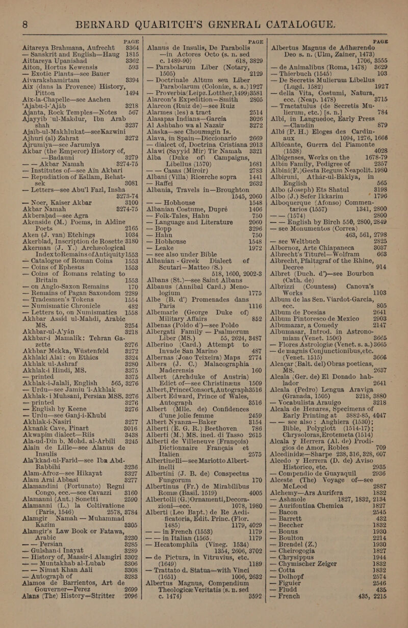  PAGE Aitareya Brahmana, Aufrecht 3364 — Sanskrit and English—Haug 1815 Aittareya Upanishad 8362 Aiton, Hortus Kewensis 593 — Exotic Plants—see Bauer Aivarakshamirtam 8394 Aix (dans la Provence) History, Pitton 1494 Aix-la-Chapelle—see Aachen *Ajabu-l-’ Ajab 8218 Ajanta, Rock Temples—Notes 567 Ajayyib “ul-Makdur, Ibn Arab shah 3237 Ajaib-ul-Makhlukat—seeKazwini Ajhuri (al) Zahrat 8272 Ajrumiya—see Jarumiya Akbar (the Emperor) History of, —Badauni 3279 — — Akbar Namah 8274-75 — Institutes of see Ain Akbari — Repudiation of Esllam, Rehat- sek 8081 — Letters—see Abu’l Fazl, Insha 8273-74 — Noer, Kaiser Akbar 3100 Akbar Namah 8274-75 Akberabad—see Agra Akenside (M.) Poems, in Aldine Poets 2165 Aken (J. van) Etchings 1034 Akerblad, Inscription de Rosette 3180 Akerman (J. Y.) Archeological Index toRemains ofAntiquity1553 — Catalogue of Roman Coins 1553 — Coins of Ephesus 1553 — Coins of Romans relating to Britain 1553 — on Anglo-Saxon Remains 170 — Remains of Pagan Saxondom 2289 — Tradesmen’s Tokens 1554 — Numismatic Chronicle 482 — Letters to, on Numismatics 1558 Akhbar Assid ul-Mahdi, Arabic MS. 3254 Akhbar-ul-A’yan 3218 Akhbar-i Mamalik: Tehran Ga- zette 8276 Akhbar Mekka, Wiistenfeld 8272 Akhilaki Alai: on Ethics 3324 Akhlak ul-Ashraf Akhlak-i Hindi, MS. — printed 8375 Akhlak-i-Jalali, English 565, 3276 — Urdu—see Jamiu ’1-Akhlak Akhlak- i Muhsani, Persian MSS. 3276 — printed 8276 — English by Keene 8276 — Urdu—see Ganj-i-Khubi Akhlak-i-Nasiri 8277 Aknank Cave, Pinart 8016 Akwapim dialect—Riis 8438 Ala-ud-Din b. Mohd. al-Arbili 3245 Alain de Lille—see Alanus de Insulis Ala’kkad-ul-Farid—see Ibn Abd- Rabbihi 3236 Alam-Afroz—see Hikayat 8327 Alam Arai Abbasi 8277 Alamandini (Fortunato) Regni Congo, ecc.—see Cavazzi 3160 Alamanni (Ant.) Sonetti 2590 Alamanni (L.) la Coltivatione (Paris, 1546) 2578, 8784 Alamgir Namah — Muhammad Kazim 8305 Alamgir’s Law Book or Fatawa, Arabic 8230 — — Persian 8285 — Gulshan-i Inayat 3289 — History of, Maasir-i Alamgiri 3302 — — Muntakhab al-Lubab 8306 — — Nimat Khan Aali 8308 — Autograph of 3283 Alamos de Barrientos, Art de Gouverner—Perez Alans (The) History—Stritter 2699 2096 PAGE Alanus de Insulis, De Parabolis —in Actores Octo (s. n. sed c. 1489-90) 618, 3829 — Parabolarum Liber (Notary, 1505) 2129 — Doctrinale Altum seu Liber Parabolarum (Colonie, s. a.) 1927 — Proverbia/Leipz. Lotther,1499)3581 Alarcon’s Expedition—Smith 2805 Alarcon (Ruiz de)—see Ruiz Alarmes (les) a tract 2514 Alasapas Indians—Garcia 8026 Al Ashbaho wa al Nazair Alaska—see Choumagin Is. Alava, in Spain—Diccionario 2669 — dialect of, Doctrina Cristiana 2013 Alawi (Sayyid Mir) Tir Namah 33821 Alba (Duke of) Campaigns, Libellus (1570) 1681 — — Casas (Miroir) 2783 Albani (Villa) Ricerche sopra 1441 — Raffei 2632 Albania, Travels in—Broughton 3272 1545, 2060 — — Hobhouse 1548 Albanian Costume, Dupré 1406 — Folk-Tales, Hahn 750 — Language and Literature 2060 — Bopp 3296 — Hahn 750 — Hobhouse 1548 — Leake 1972 — see also under Bible Albanian - Greek Dialect of Scutari— Matteo (S8.) 518, 1600, 2002-3 Albans (St.)—see Saint Albans banat Ns ey apes Card.) Meno- 1775 he ‘B. ma) Promenades dans Paris 1116 Albemarle (George Duke of) Military Affairs 852 Albenas (Poldo d’)—see Poldo Albergati Family — Psalmorum Liber (MS8.) 55, 2624, 3487 Alberino (Card.) Attempt to Invade San Marino 487 Albernas (Joao Teixeira) Maps 2774 Albers (J. OC.) Malacographia Maderensis 160 Albert (Archduke of Austria) Edict of—see Christineus 1509 Albert, PrinceConsort, Autograph3516 Albert Edward, Prince of Wales, Autograph Albert (Mille. 8516 de) Confidences d’une jolie femme 2459 Albert Nyanza—Baker 3154 Alberti (E. G. R.) Beethoven 786 Alberti (M.) MS. ined. di Tasso 2615 Alberti de Villeneuve (Frangois) Dictionnaire Francais et Italien Albertinetli—see Mariotto Albert- inelli Albertini (J. B. de) Conspectus Fungorum 170 Albertinus (Fr.) de Mirabilibus Romee (Basil. 1519) 4005 Albertolli (G.)Ornamenti, Decora- zioni—ecce. 1078, 1980 Alberti (Leo Bapt.) de Re Aedi- ficatoria, Edit. Princ. (Flor. 1485) 1179, 4029 — — in French (1553) 1179 — — in Italian (1565; 1179 — Hecatomphila (Vineg. 1534) 1354, 2606, 3702 —de Pictura, in Vitruvius, etc. (1649) 1189 — Trattato d. Statua—with Vinci (1651) 1006, 2632 Albertus Magnus, Compendium Theologice Veritatis (s. n. sed c. 1474) 3592 PAGE Albertus Magnus de Adheerendo Deo s. n. - (Ulm, Zainer, 1473) 1706, 3555. — de Animalibus (Roma, 1478) 3629 — Thierbuch (1545) 103 — De Secretis Mulierum Libellus (Lugd. 1582) 1 —della Vita, Costumi, Natura, ece. (Neap. 1478) 3715 — Tractatulus (de Secretis Mu- lierum, etc.) [s. n.] Albi, in Languedoc, Early Press —Claudin 879 Albi (P. H.) Eloges des Cardin- aux 1094, 1276, 1666 Albicante, Guerra del Piamonte (1538) Albigenses, Works on the Albin Family, Pedigree of Albini(F.)Gesta Regu Neapolit. 1980 Albiruni, Athar-ul-Bakiya, in English 565 Albo (Joseph) Ets Shatul Albo (J.) Sefer ikkarim Alboquerque (Afonso) Commen- tarios (1557) 1341, 2800 — — (1574) 2800 — — English by Birch 550, 2800, 2849 — see Monumentvos (Correa) 463, 561, 2798 — see Weltbuch 2825 784 Albornoz, Arte Chiapaneca 8037 Albrecht’s Titurel— Wolfram 663 Albrecht, Pfaltzgraf of the Rhine, Decree’ | 914 Albret (Duch. d’)—see Bourbon (Cath. de) Albrizzi (Countess) Canova’s Works 110 Albuin de las Sen. Viardot- Garcia, ece. 805 Album de Poesias 2641 Album Pintoreseo de Mexico 2903 Albumazar, a Comedy 2147 Albumasar, Introd. in Astrono- miam (Venet. 1506) 3665 — Flores Astrologiz (Venet. s. a.) 3665 — de magnis Conjunctionibus, ete. (Venet. 1515) 3666 Alcacar (Balt. del) Obras poeticas, M 2637 8. Alcala (Ger. de) El Donado hab- lador 2641 Alcala (Pedro) Lengua Araviga (Granada, 1505) 8218, 3880 — Vocabulista Arauigo 3218 Alcala de Henares, Specimens of Early Printing at 3882-85, 4047 —— see also: Anghiera (1530); Bible, Polyglott (1514-17); Chrysoloras, Erotemeta (1514) Aleala y Herrera (Al. de) Prodi- gios de Amor, Robles 709 Alcedinide—Sharpe 238, 316, 328, 607 Alcedo y Herrera (D. de) Aviso Historico, ete. 2935 — Compendio de Guayaquil 2936 Alceste (The) Voyage of—see McLeod 2887 Alchemy—Ars Aurifera 1832 — Ashmole 1827, 1832, 2134 — Aurifontina Chemica 1827 — Bacon O46 — Barrett 432 — Beccher 1832 — Bonus 1930 — Boulton 2214 — Brendel (Z.) 1930 — Cheirogogia 1827 — Chrysippus 1944 — Chymischer Zeiger 1832 — Cotta 1832 — Dolhopf 2574 — Figuier 2546 — Fludd 435 — French 435, 2215