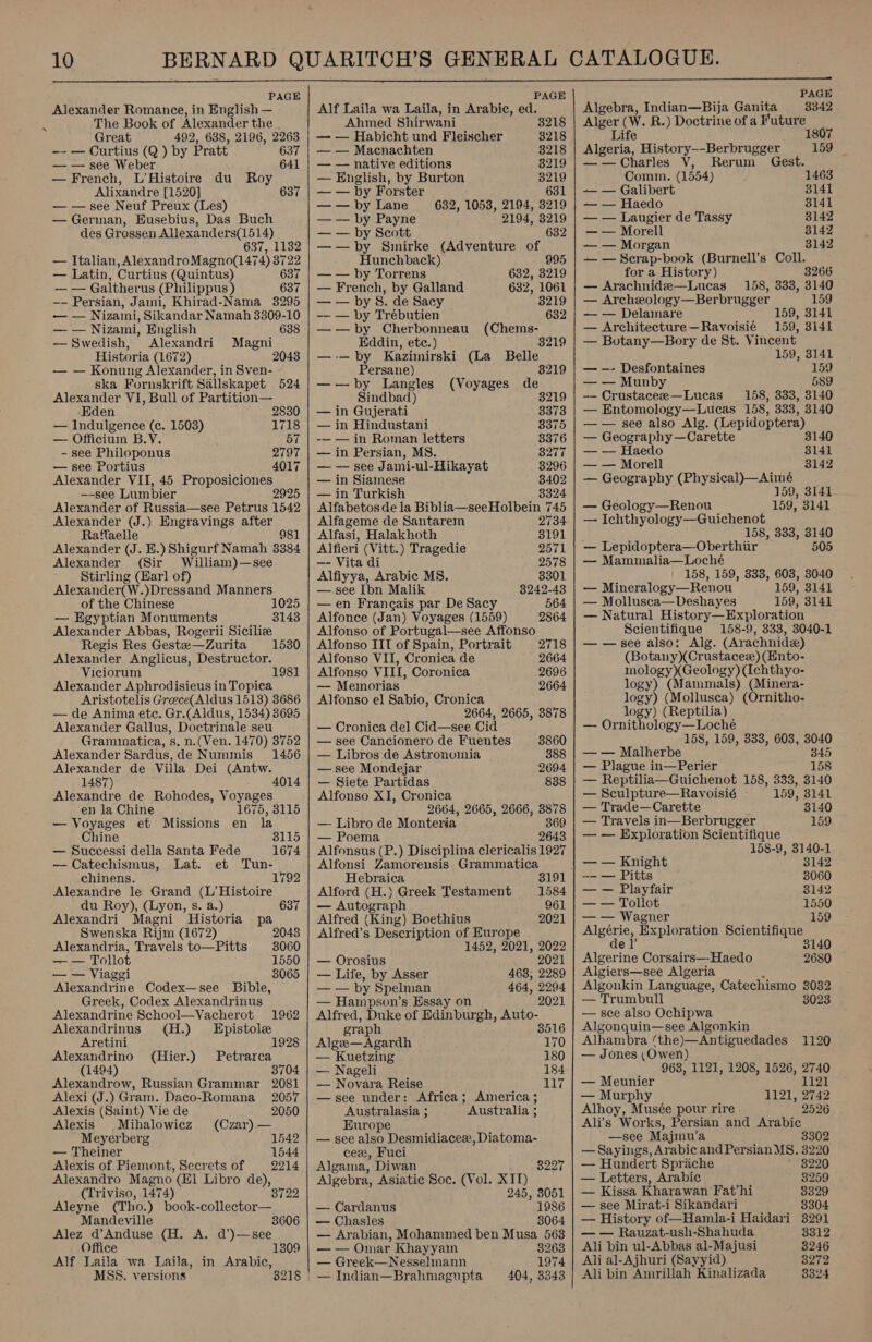  PAGE Alexander Romance, in English — The Book of Alexander the , Great 492, 638, 2196, 2263 -- — Curtius (Q ) by Pratt 637 — — see Weber 641 — French, L’Histoire du Roy Alixandre [1520] — — see Neuf Preux (Les) — German, Eusebius, Das Buch des Grossen Allexanders(1514) 637, 1132 — Italian, AlexandroMagno(1474) 3722 — Latin, Curtius (Quintus) 637 — — Galtherus (Philippus ) 637 —- Persian, Jami, Khirad-Nama 3295 — — Nizami, Sikandar Namah 3309-10 637 — — Nizami, English 638 —Swedish, Alexandri Magni Historia (1672) 2043 — — Konung Alexander, in Sven- ska Fornskrift Sallskapet 524 Alexander VI, Bull of Partition— Eden 2830 — Indulgence (ce. 1503) 1718 — Officium B.V. 57 - see Philoponus 2797 — see Portius 4017 Alexander VII, 45 Proposiciones —-see Lumbier Alexander of Russia—see Petrus 1542 Alexander (J.) Engravings after Raffaelle 981 Alexander (J. E.) Shigurf Namah 3384 Alexander (Sir William)—see Stirling (Earl of) Alexander(W.)Dressand Manners of the Chinese 1025 — Egyptian Monuments 3143 Alexander Abbas, Rogerii Siciliz Regis Res Gestee—Zurita Alexander Anglicus, Destructor. Viciorum 1981 Alexander Aphrodisieus in Topica Aristotelis Grece(Aldus 1513) 3686 — de Anima etc. Gr.(Aldus, 1534) 3695 Alexander Gallus, Doctrinale seu Gramunatica, s, n. (Ven. 1470) 3752 1530 Alexander Sardus,de Nummis 1456 Alexander de Villa Dei (Antw. 1487) 4014 Alexandre de Rohodes, Voyages en la Chine 1675, 3115 — Voyages et Missions en la Chine — Successi della Santa Fede — Catechismus, Lat. et chinens. Alexandre le Grand (L’Histoire du Roy), (Lyon, s. a.) 637 Historia pa 3115 Alexandri Magni Swenska Rijm (1672) 2043 Alexandria, Travels to—Pitts 3060 — — Tollot 1550 — — Viaggi 3065 Alexandrine Codex—see Bible, Greek, Codex Alexandrinus Alexandrine School—Vacherot 1962 Alexandrinus (H.) Epistole Aretini 1928 Alexandrino (Hier.) Petrarca Alexandrow, Russian Grammar 2081 Alexi (J.) Gram. Daco-Romana 2057 Alexis (Saint) Vie de 2050 Alexis Mihalowiez (Czar) — Meyerberg 1542 — Theiner 1544 Alexis of Piemont, Secrets of 2214 Alexandro Magno (E1 Libro de), (Triviso, 1474) 8722 Aleyne (Tho.) book-collector— Mandeville 3606 Alez d’Anduse (H. A. d’)—see Office Alf Laila wa Laila, in Arabic, MSS. versions   PAGE Alf Laila wa Laila, in Arabic, ed. Ahmed Shirwani 8218 — — Habicht und Fleischer 3218 — — Macnachten 3218 — — native editions 8219 — English, by Burton 8219 — — by Forster 631 — — by Lane 632, 1053, 2194, 3219 —-— by Payne 2194, 3219 — — by Scott 632 ——by Smirke (Adventure of Hunchback) 995 — — by Torrens 632, 3219 — French, by Galland 632, 1061 — — by BS. de Sacy 8219 -— — by Trébutien 632 —-—by Cherbonneau (Chems- Eddin, etc.) 3219 —-—by Kazimirski (La Belle Persane) 8219 —by Langles (Voyages de Sindbad) 3219 — in Guijerati 3373 — in Hindustani 8375 -— — in Roman letters 3376 — in Persian, MS. 8277 — — see Jami-ul-Hikayat 8296 — in Siamese 38402 — in Turkish 8324 Alfabetos de la Biblia—seeHolbein 745  Alfageme de Santarem 2734 Alfasi, Halakhoth 3191 Alfieri (Vitt.) Tragedie 2571 —- Vita di 2578 Alfiyya, Arabic MS. 3301 — see Ibn Malik 3242-43 —en Francais par De Sacy 564 Alfonce (Jan) Voyages (1559) 2864 Alfonso IIT of Spain, Portrait 2718 Alfonso VII, Cronica de 2664 Alfonso VIII, Coronica 2696 — Memorias 2664 Alfonso el Sabio, Cronica 2664, 2665, 3878 — Cronica del Cid—see Cid — see Cancionero de Fuentes 3860 — Libros de Astronomia 388 — see Mondejar 2694 — Siete Partidas 838 Alfonso XI, Cronica 2664, 2665, 2666, 3878 — Libro de Monteria’ 369 — Poema 2643 Alfonsus (P.) Disciplina clericalis 1927 Alfonsi Zamorensis Grammatica Hebraica 3191 Alford (H.) Greek Testament 1584 — Autograph 961 Alfred (King) Boethius 2021 Alfred’s Description of Europe 1452, 2021, 2022 — Orosius 2021 — Life, by Asser 463, 2289 — — by Spelman 464, 2294 — Hampson’s Essay on 2021 Alfred, Duke of Edinburgh, Auto- graph 8516 Alge—Agardh 170 — Kuetzing 180 — Nageli 184 — Novara Reise 117 —see under: Africa; America ; Australasia ; Australia 3 Europe — see also Desmidiacee, Diatoma- cee, Fuci Algama, Diwan 8227 Algebra, Asiatic Soe. (Vol. XIT) 245, 3051 — Cardanus 1986 — Chasles 8064 — Arabian, Mohammed ben Musa 563 — — Omar Khayyam 8263 — Greek—Nesselinann 1974 — Indian—Brahmagupta 404, 3348 PAGE Algebra, Indian—Bija Ganita 3342 Alger (W. R.) Doctrine of a Future Life 1807 Algeria, History--Berbrugger 159 — — Charles V, Rerum Gest. Comm. (1854) 1463 ~— — Galibert 3141 ~— — Haedo 8141 —— cee de Tassy 3142 — — Morell 8142 ~— — Morgan 3142 —— — Scrap-book (Burnell’s Coll. for a History) 3266 — Arachnide—Lucas 158, 333, 3140 — Archeology—Berbrugger 159 — — Delaimare 159, 3141 — Architecture—Ravoisié 159, 3141 — Botany—Bory de St. Vincent 159, 3141 — —- Desfontaines 159 — — Munby 589 -— Crustacee—Lucas 158, 333, 3140 — Entomology—Lucas 158, 333, 3140 — — see also Alg. (Lepidoptera) — Geogr. aphy —Carette 3140 — — Haedo 3141 — — Morell 3142 — Geography (Physical)—Aimé 159, 3141 — Geology—Renou — Ichthyology—Guichenot 158, 333, 3140 — Lepidoptera—Oberthiir 505 — Mammalia—Loché 158, 159, 333, 603, 3040 — Mineralogy—Renou 159, 3141 — Mollusca—Deshayes 159, 3141 — Natural History—Exploration Scientifique 158-9, 333, 3040-1 — — see also: Alg. (Arachnid) (Botany)(Crustace) (Ento- mology)(Geology) (Ichthyo- logy) (Mammals) (Minera- logy) (Mollusca) Ségea' logy) (Reptilia) — Ornithology—Loche 158, 159, 333, 603, 3040 — — Malherbe 345 — Plague in—Perier 158 — Reptilia—Guichenot 158, 333, 3140 159, 3141 — Sculpture—Ravoisié -—-_:159, 3141 — Trade—Carette 3140 — Travels in—Berbrugger 159 — — Exploration Scientifique 158-9, 3140-1 | — — Knight 8142 -- — Pitts 3060 — — Playfair 3142 — — Tollot 1550 — — Wagner 159 Algérie, Exploration Scientifique del’ 3140 Algerine Corsairs—Haedo 2680 Algier s—see Algeria Algonkin Language, Catechismo 3032 — Trumbull 3023 — see also Ochipwa Algonquin—see Algonkin Alhambra ‘the)—Antiguedades 1120 — Jones (Owen) 963, 1121, 1208, 1526, 2740 — Meunier 1121 — Murphy 1121, 2742 Alhoy, Musée pour rire 2526 Ali’s Works, Persian and Arabic —see Majmu’a — Sayings, Arabic andPersian MS. — Hundert Sprache 3302 3220 3220 — Letters, Arabic 3259 — Kissa Kharawan Fat’hi 8329 — see Mirat-i Sikandari 8304 — History of—Hamla-i Haidari 3291 — — Rauzat-ush-Shahuda 3312 Ali bin ul-Abbas al-Majusi 3246 Ali al-Ajhuri (Sayyid) 3272 Ali bin Amrillah Kinalizada 3324