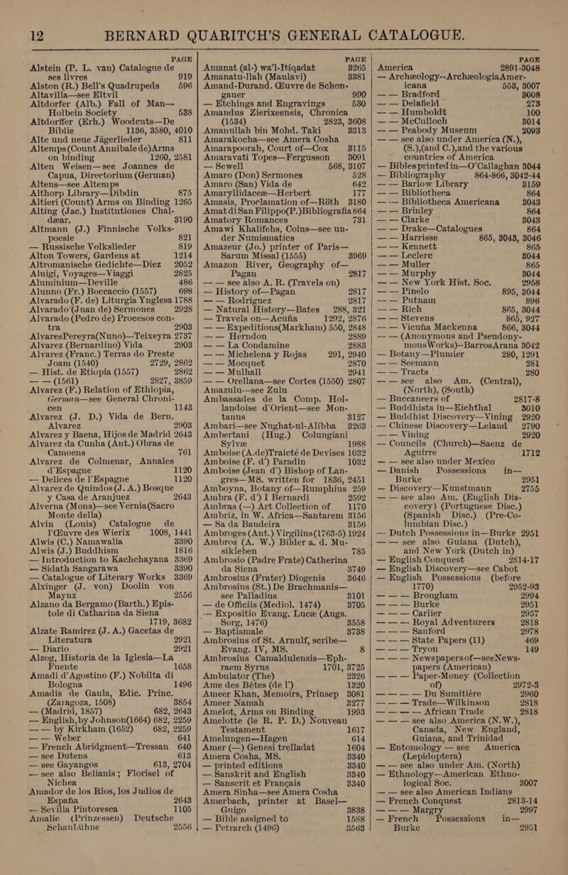  PAGE Alstein (P. L. van) Catalogue de ses livres 919 Alston (R.) Bell’s Quadrupeds 596 Altavilla—see Eltvil Altdorfer (Alb.) Fall of Man— Holbein Society Altdorffer (Erh.) Woodcuts—De 538 Biblie 1136, 3580, 4010 Alte und neue Jagerlieder 811 Altemps(Count Annibalede)Arms on binding 1260, 2581 Alten Weisen—see Joannes de Capua, Directorium (German) Altens—see Altemps Althorp Library—Dibdin 875 Altieri (Count) Arms on Binding 1265 Alting (Jac.) Institutiones Chal- 3190 dear. Altmann (J.) Finnische Volks- poesie 821 — Russische Volkslieder 819 Alton Towers, Gardens at 1214 ‘Altromanische Gedichte—Diez 2052 Aluigi, Voyages—Viaggi 2825 Aluminium—Deville 486 Alunno (Fr.) Boccaccio (1557) 698 Alvarado (F. de) Liturgia Ynglesa 1788 Alvarado (Juan de) Sermones 2928 Alvarado (Pedro de) Procesos con- tra 2903 AlvaresPereyra(Nuno)—Teixeyra 2737 Alvarez (Bernardino) Vida 2903 Alvarez (Franc.) Terras do Preste Joam (1540) 2729, 2862 — Hist. de Etiopia (1557) 2862 — — (1561) 2827, 3859 Alvarez (F.) Relation of Ethiopia, German—see General Chroni- cen 1143 Alvarez (J. D.) Vida de Bern. Alvarez 2903 Alvarez y Baena, Hijos de Madrid 2643 Alvarez da Cunha (Ant.) Obras de Camoens 761 Alvarez de Colmenar, Annales d’ Espagne 1120 — Delices de l’Espagne 1120 Alvarez de Quindos (J. A.) Bosque y Casa de Aranjuez 2643 Alverna (Mons)—see Vernia(Sacro Monte della) Alvin (Louis) Catalogue de )Giuvre des Wierix 1008, 1441 Alwis (C.) Namawalia 8390 Alwis (J.) Buddhism 1816 — Introduction to Kachchayana 3369 — Sidath Sangarawa 3390 — Catalogue of Literary Works 3369 Alxinger (J. von) Doolin von Maynz Alzano da Bergamo (Barth.) Epis- tole di Catharina da Siena 2556 1719, 3682 Alzate Ramirez (J. A.) Gacetas de Literatura 2921 — Diario 2921 Alzog, Historia de la Iglesia—La Fuente 1658 Amadi d’ Agostino (F.) Nobilta di Bologna 1496 Amadis de Gaula, Edic. Prine. (Zaragoza, 1508) 3854 — (Madrid, 1857) | 682, 2643 — English, by Johnson(1664) 682, 2259 — — by Kirkham (1652) 682, 2259 — — Weber 641 — French Abridgment—Tressan 640 — see Dutens 613 — see Gayangos 613, 2704 — see also Belianis; Florisel of Nichea Amador de los Rios, los Judios de Espana 2643 — Sevilla Pintoresca 1105 Amalie (Prinzessen) Deutsche SchauLithne   PAGE Amanat (al-) wa’l-Itiqadat 8265 Amanatu-llah (Maulavi) 8881 ae Daten . Guvre de Schon- “ 99 _ Etchings and Engravings 530 Amandus Zierixeensis, Chronica (1534) 2823, 3608 Amanullah bin Mohd. Taki 3313 Amarakocha—see Amera Cosha Amarapoorah, Court of—Cox 3115 Amaravati Topes—Fergusson 8091 — Sewell 568, 3107 Amaro (Don) Sermones 528 Amaro (San) Vida de 642 Amaryllidaceee—Herbert 177 Amasis, Proclamation of—R6th 3180 Amat diSan Filippo(P.)Bibliografia 864 Amatory Romances 731 Amawi Khalifehs, Coins—see un- der Numismatics Amazeur (Jo.) printer of Paris— Sarum Missal (1555) 3969 Amazon River, Geography of— Pagan 2817 — — see also A. R. (Travels on) — History of—Pagan 2817 — — Rodriguez 2817 — Natural History—Bates 288, 321 — Travels on—Acuna 1292, 2876 — — Expeditions(Markham) 550, 2848 -— — Herndon 2889 — — La Condamine 2883 |. — — Michelena y Rojas 291, 2940 — — Mocquet 2870 — — Mulhall 2941 — — Orellana—see Cortes (1550) 2807 Amazulu-—see Zulu Ambassades de la Comp. Hol- landoise d’Orient—see Mon- tanus Ambari—see Nughat-ul-Alibba Ambertani (Hug.) Colungiani Sylvee 1988 Amboise (A.de)Traicté de Devises 1032 Amboise (F. d’) Paradin 1032 Amboise (Jean d’) Bishop of Lan- gres—-MS8. written for 1836, 2451 Amboyna, Botany of—Rumphius 259 Ambra (F. d’) I Bernardi 2592 Ambras (—) Art Collection of — 1170 Ambriz, in W. Africa—Santarem 3156 — Sa da Bandeira 3156 Ambroges (Ant.) Virgilius (1763-5) 1924 Ambros (A. W.) Bilder a. d. Mu- 3127 32638 sikleben 785 Ambrosio (Padre Frate) Catherina da Siena 8749 Ambrosius (Frater) Diogenis 3646 Ambrosius (St.) De Brachmanis— see Palladius 3101 — de Officiis (Mediol. 1474) 3705 -— Expositio Evang. Luce (Augs. Sorg, 1476) 3 — Baptismale 3738 Ambrosius of St. Arnulf, scribe— Evang. IV, MS. Ambrosius Camaldulensis—Eph- raem Syrus 1701, 3725 Ambulator (The) 2326 Ame des Bétes (de 1’). 1320 Ameer Khan, Memoirs, pouseD 3081 Ameer Namah 3277 Amelot, Arms on Binding 1993 Amelotte (de R. P. D.) Nouveau Testament 1617 Amelungen—Hagen 614 Amer (—) Genesi trelladat 1604 Amera Cosha, M8, 3340 — printed editions 3340 — Sanskrit and English 3340 — Sanscrit et Francais 3340 Amera Sinha—see Amera Cosha Amerbach, printer at Basel— Gnigo 3838 — Bible assigned to 1588 — Petrarch (1496) 8568 i  PAGE America 2891-3048 — Archeology--ArcheologiaAmer- icana 553, 3007 — — Bradford 8008 — — Delafield 273 — — Humboldt 100 — — McCulloch 3014 — — Peabody Museum 2093 — — see also under America (N.), (S.),(and C.),and the various countries of America — Bibles printed in—O’Callaghan 3044 — Bibliography 864-866, 3042-44 | — — Barlow Library 3159 — — Bibliotheca 864 — -— Bibliotheca Americana 3043 — — Brinley 864 —-— Clarke “ — — Drake—Catalogues — — Harrisse 865, 3043, nee — — Kennett 865 — — Leclere 8044 — — Muller 865 — — Murphy 3044 — — New York Hist. Soc. 2958 — — Pinelo 895, 3044 — — Putnam 896 — — Rich 865, 3044 — — Stevens 865, 927 — — Vicufia Mackenna 866, 3044 —- — (Anonymons and Pseudony- mous Works)--BarrosArana 3042 — Botany —Plumier 280, 1291 — — Seemann 281 — — Tracts 280 ——see also (Central), (North), (South) — Buccaneers of 2817-8 — Buddhists in—EHichthal 3010 — Buddhist Discovery—Vining 2920 — Chinese Discovery—Leland 2790 — — Vining 2920 — Councils (Church)—Saenz de Aguirre — — see also under Mexico — Danish Possessions in— Burke 2951 — Discovery—Kunstmann 2755 — — see also Am. (English Dis- covery) (Portuguese Disc.) (Spanish Disc.) (Pre-Co- lumbian Dise.) — Dutch Possessions in—Burke 2951 —— see also Guiana (Dutch), and New York (Dutch in) — English Conquest 2814-17 — English Discovery—see Cabot — English Possessions (before 1770) 2952-93 — — — Brougham 2994 — — — Burke 2951 — — — Carlier 2957 — — — Royal Adventurers 2818 — — — Sanford 2978 — — — State Papers (11) 469 — — — Tryon 149 — — — Newspapers of—seeNews- papers (American) — — — Paper-Money (Collection of) 2972-8 — — — — Du Sumitieére 2960 — — — Trade—Wilkinson 2818 — — — — African Trade 2818 — — — see also America (N.W.), Canada, New England, Guiana, and Trinidad — Entomology — see America (Lepidoptera) — — see also under Am. (North) — Ethnology—American Ethno- logical Soe. 3007 — — see also American Indians  — French Conquest 2813-14 — — — Margry 2997 — French Possessions in— Burke 2951