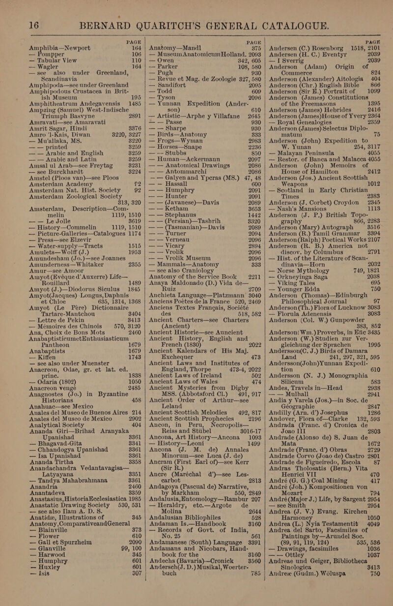  PAGE Amphibia —Newport 164 ompper 106 — Tabular View 110 — Wagler 164: —see also under Greenland, Scandinavia Amphipoda—see under Greenland Amphipodous Crustacea in Brit- ish Museum Amphitheatrum Andegavensis Ampzing (Samuel) West-Indische Triumph Basvyne 2891 Amravati—see Amaravati 195 1485 Amrit Sagar, Hindi 3376 Amro ’]-Kais, Diwan 8220, 3227 — Mu’allaka, MS. 3220 —_-— printed 8259 — — Arabic and English 8259 — — Arabic and Latin 3259 Amsal ul Arab—see Freytag 8231 — see Burckhardt 3224 Amstel (Ploos van)—see Ploos Amsterdam Academy $2 Amsterdam Nat. Hist. Society 92 Amsterdam Zoological Society 313, 320 Amsterdam, Description—Com- melin 1119, 1510 — — Le Jolle 3619 — History—Commelin 1119, 1510 — Picture-Galleries—Catalogues 1174 — Press—see Elzevir — Water-supply—Tracts Amulets— Wolff (J.) Amundesham (Jo.)—see Joannes Amunderness— Whitaker Amur—see Amoor Amyot(Evéque d’ Auxerre) Life— Rouillard 1489 Amyot (J.)—Diodorus Siculus 1845 Amyot(Jacques) -Longus, Daphnis et Chloe 635, 1314, 1368 Amyot (Le Pere) Dictionnaire Tartare-Mantchou 3404 1515 1953 — Lettre de Pekin 8413 — Mémoires des Chinois 570, 3120 Ana, Choix de Bons Mots 2460 AnabaptisticumetEnthusiasticum Pantheon 1679 Anabaptists 1679 — Kiffen 1743 — see also under Muenster Oe stata Odae, gr. et lat. ed. pri — Owlaria (1802) Anacreon venge Anagnostes (Jo. ) in Byzantine Historians 458 Anahuac—see Mexico Anales del Museo de Buenos Aires 214 Anales del Museo de Mexico 2902 Analytical Society 404 Ananda Giri—Brihad Aranyaka Upanishad 3361 — Bhagavad-Gita 3341 — Chhandogya Upanishad 8361 — Isa Upanishad 3361 Ananda Tirtha 3358 Anandachandra Vedantavagisa— 1838 1050 2485 Latyayana 3351 — Tandya Mahabrahmana 3361 Anandria 2460 Anantadeva 3359 Anastasius, HistoriaEcclesiastica 1985 Anastatic Drawing Society 530, 531 — see also Ilam A. D. 8. Anatide, Illustrations of 845 Anatomy ,ComparativeandGeneral — Blainville 373 — Flower 610 — Gall et Spurzheim 2090 — Glanville 99, 100 — Harwood 345 — Humphry 601 — Huxley 601 — Isis 307   fs PAGE Anatomy—Mandl 375 — MuseumAnatomicum Holland. 2093 — Owen 342, 605 -— Parker 108, 580 — Pugh 930 — Revue et Mag. de Zoologie 327, 580 — Sandifort 2095 — Todd 609 — Tyson 2096 — Yunnan Expedition (Ander- son) 610 — Artistic—Arphe y Villafane 2645 — — Passe 930 — — Sharpe 930 — Birds—Anatomy 333 — Frogs—Wyman 2983 — Horses—Snape 2236 — -- Stubbs 850 — Human—Ackermann 2097 — — Anatomical Drawings 2086 — — Antommarchi 2086 —— Galyenand Ypcras (MS8.) 47, 48 — — Hassall 600 — — Humphry 2091 — — Hunter 2091 — — (Javanese)—Davis 2089 — — Ketham 3653 — — Stephanus 1442 — — (Persian)—Tashrih 3320 — — (Tasmanian)—Davis 2089 — — Turner 2094 — — Verneau 2096 — — Vicary 2894 — — Vrolik 2096 — — Vrolik Museum 2096 — Mammals—Anatomy 333 — see also Craniology Anatomy of the Service Book 2271 Anaya Maldonado (D.) Vida de— Ruiz 2709 Anchieta Language—Platzmann 3040 Anciens Poétes dela France 520, 2469 Anciens Textes Frangais, Société des 518, 582 Ancient Charters—see Charters (Ancient) Ancient Historie—see Auncient Ancient History, English and French (1830) 2022 Ancient Kalendars of His Maj. Exchequer 473 Ancient Laws and Institutes of England, Thorpe 473-4, 2022 Ancient Laws of Ireland 502 Ancient Laws of Wales 474 Ancient Mysteries from Digby MSS. (Abbotsford Cl.) 491, 917 Ancient Order of Arthur—see Leland Ancient Scottish Melodies Ancient Scottish Prophecies 2196 Ancon, in Peru, Necropolis— Reiss and Stiibel 3016-17 Ancona, Art History—Ancona 1093 — History—Leoni 1499 Ancona (J. M. de) Annales Minorum—see Luea (J. de) peas euee Earl of)—see Kerr 492, 817 ir R. Ancre (Maréchal d’)—see Les- carbot 2813 Andagoya (Pascual de) Narrative, by Markham 550, 2849 Andalusia, Entomology—Rambur 207 — Heraldry, etc.—Argote de Molina 2644 Andalusian Bibliophiles 528 Andaman Is.—Handbook 3160 — Records of Govt. of India, No. 25 561 Andamanese (South) Language 3391 Andamans and Nicobars, Hand- book for the 3160 Andechs (Bavaria)-—Cronick 3560 Andersch(J. D.) Musikal, Woerter- buch 785  PAGE Andersen (C.) Rosenborg 1518, 2101 Andersen (H. C.) Eventyr 2039 — I Sverrig 2039 Anderson (Adam) Origin of Commerce 824 Anderson (Alexander) Aitologia 404 Anderson ‘Che ) English Bible 866 Anderson (Sir H.) Portrait of 1099 Anderson (James) Cie eS of the Freemasons 1395 Anderson (Janes) Hebrides 2416 Anderson (James)House of Yvery 2364 — Royal Genealogies 2359 Anderson (J ames): Selectus Diplo- matuni Anderson (John) Expedition to W. Yunan 254, 3117 — Malayan Peninsula 4055 — Restor. of Banca and Malacca 4055 Anderson (John) Memoirs of House of Hamilton 2412 Anderson (Jos.) Ancient Scottish Weapons 1012 —_ spans in Early Christian Time 2383 Angered! (J. Corbet) Croydon 2345 — Nash’s Mansions 1113 Anderson a P.) British Topo- graphy 866, 2283 Anderson (Mary) Autograph 3516 Anderson (R.) Tamil Grammar 3394 Anderson (Ralph) Poetical Works 2107 Anderson (R. B.) America not discov. by Columbus — Hist. of the Literature of Scan- 2791 dinavia—Horn 2032 — Norse Mythology 749, 1821 — Orkneyinga Saga 2038 — Viking Tales 695 — Younger Edda 750 Anderson (Thomas)—Edinburgh Philosophical Journal Anderson(Th.) Flora of Lucknow 3083 — Florula Adenensis 3083 Anderson (Col. W.) Gunpowder 883, 852 Anderson( Wim.) Proverbs, in Etic 3435 Anderson (W.) Studien zur Ver- gleichung der Sprachen Andersson(C. J.) Birds of Damara Land 241, 297, 321, 595 eee ohn)Yunnan Expedi- 1995 tion 610 Andersson (N. J.) Monographia Silicum 58 Andes, Travels in—Head 2938 — — Mulhall 2941 Andia y Varela (Jos.)—in Soc. de Géographie 2847 Andilly (Arn. d’) Josephus 1286 Andover, Flora of—Clarke 132, 593 Andrada (Franc. d’) Cronica de Joao III 2803 Andrade (Alonso de) 8. Juan de Mata 1672 Andrade (France. d’) Obras 2729 Andrade Corvo (Joao de) Castro 2801 Andrade de Figueiredo, Escola 87 Andras Tholosatis (Bern.) Vita Henrici VII 470 André (G. G.) Coal Mining 417 André (Joh.) Kompositionen von Mozart 794 André(Major J.) Life, by Sargent 2954 — see Smith 2954 Andrea (J. V.) Evang. Kirchen Harmoney 1050 Andrea (L.) Nyia Testamentit' 4049 Andrea del Sarto, Facsimiles of Paintings by—Arundel Soc. (89, 91, 119, 124) 535, 536 — Drawings, facsimiles 1036 —_—— ey 1037 Andreae i Geiger, Bibliotheca Sinologica 3413 Andree (Gudm.) Woluspa 750