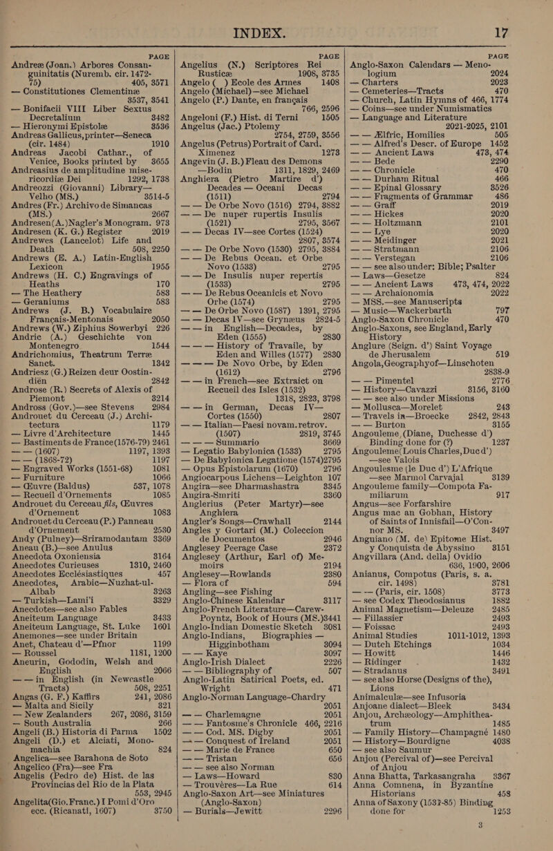  PAGE Andrez (Joan.) Arbores Consan- guinitatis (Nuremb. cir. 1472- 75) 405, 3571 — Constitutiones Clementine 8537, 3541 — Bonifacii VIII Liber Sextus Decretalium 3482 — Hieronymi Epistole 3536 Andreas Gallicus, printer—Seneca (cir. 1484) Andreas Jacobi Cathar., of Venice, Books printed by 3655 Andreasius de amplitudine mise- ricordiz Dei 1292, 1738 Andreozzi (Giovanni) Library— Velho (MS 8514-5 Andres (Fr.) Archivo de poet oe 266 (MS.) Andresen(A.)Nagler’s Monogram. 973 Andresen (K. G.) Register 2019 Andrewes (Eancsiot) Life and Death 508, 2250 Andrews (EH. A.) Latin-English Lexicon 1955 Andrews (H. C.) Engravings of Heaths 170 — The Heathery 583 — Geraniums 583 Andrews (J. B.) Vocabulaire 2050 226 Francais-Mentonais Andrews (W.) Ziphius Sowerbyi Andric (A.) Geschichte von Montenegro 1544 Andrichomius, Theatrum Terre Sanct. oa (G.) Reizen deur Oostin- 2 fire (R.) Secrets of Alexis of Piemont 3214 Andross (Gov.)—see Stevens 2984 Androuet du Cerceau (J.) Archi- tectura 1179 — Livre d’Architecture 1445 — Bastiments de France(1576-79) 2461 =~ (1607) 1197, 1398 — — (1868-72) 1197 — Engraved Works (1551-68) 1081 — Fur niture 1066 — Cuvre (Baldus) 537, 1078 — Recueil d’Ornements 1085 Androuet du Cerceau fils, Giuvres d’Ornement Androuet du Cerceau (P.) Panneau d’Ornement 2530 Andy (Pulney)—Sriramodantam 3369 Aneau (B.)—see Anulus Anecdota Oxoniensia 3164 Anecdotes Curieuses 1310, 2460 Anecdotes Ecclésiastiques 457 Anecdotes, Arabic—Nuzhat-ul- Albab 3263 — Turkish—Lami'i 3329 Anecdotes—see also Fables Aneiteum Language 3433 Aneiteum Language, St. Luke 1601 Anemones—see under Britain Anet, Chateau d’—Pfnor 1199 — Roussel 1181, 1200 Aneurin, Gododin, Welsh and English 2066 ——in English (in Newcastle Tracts) 508, 2251 Angas (G. F.) Kaffirs 241, 2086 — Malta and Sicily 321 — New Zealanders 267, 2086, 3159 — South Australia 266 Angeli (B.) Historia di Parma 1502 Angeli (D.) et Alciati, Mono- machia, 824 Angelica—see Barahona de Soto Angelico (Fra)—see Fra Angelis (Pedro de) Hist. de las Provincias del Rio de la Plata 558, 2945 Angelita(Gio. Franc.) I Pomid’Oro ece. (Ricanati, 1607) 3750    i PAGE Angelius (N.) Sage SP Rei Rustic 1908, 3735 Angelo ( ) Ecole des Armes 1408 Angelo (Michael)—see Michael Angelo (P.) Dante, en francais 766, 2596 Angeloni (F.) Hist. di Terni 1505 Angelus (Jac.) Ptolemy 2754, 2759, 3556 Angelus (Petrus) Portrait of Card. Ximenez Angevin (J. B.) Fleau des Demons —Bodin 1311, 1829, 2469 Anghiera (Pietro Martire a’) Decades — Oceani Decas (1511) 2794 — — De Orbe Novo (1516) 2794, 3882 —— De nuper rupertis Insulis 1273 (1521) 2795, 3567 — — Decas [V—see Cortes (1524) 2807, 8574 — — De Orbe Novo (1530) 2795, 3884 —— De Rebus Ocean. et Orbe Novo (1533) 2795 —— De Insulis nuper repertis (1533) 2 — — De Rebus Oceanicis et Novo Orbe (1574) 2795 — — De Orbe Novo (1587) 1391, 2795 — — Decas 1V—see Gryneus 2824-5 —-—jin English—Decades, by Eden (1555) 2830 — —— History of Travaile, by Eden and Willes (1577) 2830 — —— De Novo Orbe, by Eden (1612) 2796 ——in French—see Extraict on Recueil des Isles (1532) 1318, 2823, 3798 —-—in German, Decas IV— Cortes (1550) 2807 — — Italian—Paesi novam.retrov. (1507) 2819, 3745 — — — Summario 3669 — Legatio Babylonica (1533) 2795 — De Babylonica Legatione (1574)2795 — Opus Epistolarum (1670) 2796 Angiocarpous Lichens—Leighton 107 Angira—see Dharmashastra 8345 Angira-Smriti 3360 (Peter Martyr)—see Anghiera Angler’s Songs—Crawhall Angles y Gortari (M.) Coleccion de Documentos 2946 Anglesey Peerage Case 2372 Anglesey (Arthur, Earl of) Me- 2144 moirs 2194 Anglesey—Rowlands 2380 — Flora of 594 Angling—see Fishing Anglo-Chinese Kalendar 3117 Anglo-French Literature—Carew- Poyntz, Book of Hours (M8&amp;.)3441 Anglo-Indian Domestic Sketch 3081 Anglo-Indians, Biographies — Higginbotham 8094 — — Kaye 8097 Anglo-Irish Dialect 2226 — — Bibliography of 507 Anglo-Latin Satirical Poets, ed. Wright 471 Anglo-Norman Language-Chardry 2051 — — Charlemagne 2051 — — Fantosme’s Chronicle 466, 2216 — — Cod. MS. Digby 2051 — — Conquest of Ireland 2051 — — Marie de France 650 — — Tristan 656 — — see also Norman — Laws—Howard — Trouvéres—La Rue Anglo-Saxon Art—see Miniatures (Anglo-Saxon) — Burials—Jewitt 830 614 2296 PAGE Anglo-Saxon Calendars — Meno- logium 2024 — Charters 2023 — Cemeteries—Tracts 470 — Church, Latin Hymns of 466, 1774 — Coins—see under Numismatics — Language and Literature 2021-2025, See — — Alfric, Homilies — — Alfred’s Descr. of Europe 1453 —— Ancient Laws 473, 474 — — Bede 2290 — — Chronicle 470 — — Durham Ritual 466 — — Epinal Glossary 8526 — — Fragments of Grammar 486 — Graff 2019 — — Hickes 2020 — — Holtzmann 2101 — — Lye 2020 — — Meidinger 2021 — — Stratmann 2106 — — Verstegan 2106 — — see alsounder: Bible; Psalter — Laws—Gesetze 824 — — Ancient Laws 473, 474, 2022 — — Archaionomia 2022 — MSS.—see Manuscripts — Music—Wackerbarth Anglo-Saxon Chronicle Anglo-Saxons, see England, Harly History Anglure (Seign. d’) Saint Voyage de Jherusalem Angola, Geographyof—Linschoten 797 470 2838-9 — — Pimentel 2776 — History—Cavazzi 3156, 3160 — — see also under Missions — Mollusca—Morelet 243 — Travels in—Broecke 2842, 2843 — — Burton 3155 Angouleme, (Diane, Duchesse d’) Binding done for (?) Angouleme( Louis Charles, Ducd’) —see Valois Angoulesme (le Duc d’) L’ Afrique —see Marmol Carvajal 3139 Angouleme family—Compota Fa- miliarum 917 Angus—see Forfarshire Angus mac an Gobhan, History of Saints of Innisfail—O’Con- 1237 nor MS. 3497 Anguiano (M. de) Epitome Hist. y Conquista de Abyssino 3151 Angvillara (And. della) Ovidio 636, 1900, 2606 Anianus, Compotus (Paris, s. a. cir. 1498) 3781 — -— (Paris, cir. 1508) 3773 — see Codex Theodosianus 1882 Animal Magnetism—Deleuze 2485 — Fillassier 2493 — Foissac 2493 Animal Studies 1011-1012, 1393 — Dutch Etchings 1034 — Howitt 1446 — Ridinger 1432 — Stradanus 8491 — see also Horse (Designs of the), Lions Animalcule—see Infusoria Anjoane dialect—Bleek 8434 Anjou, Archeology—Amphithea- trum 1485 — Family History—Champagné 1480 — History—Bourdigne 4038 — see also Saumur Anjou (Percival of —see Percival of Anjou Anna Bhatta, Tarkasangraha Anna Comnena, in Byzantine 3367 Historians 458 Anna of Saxony (1537-85) Binding done for 1253 3