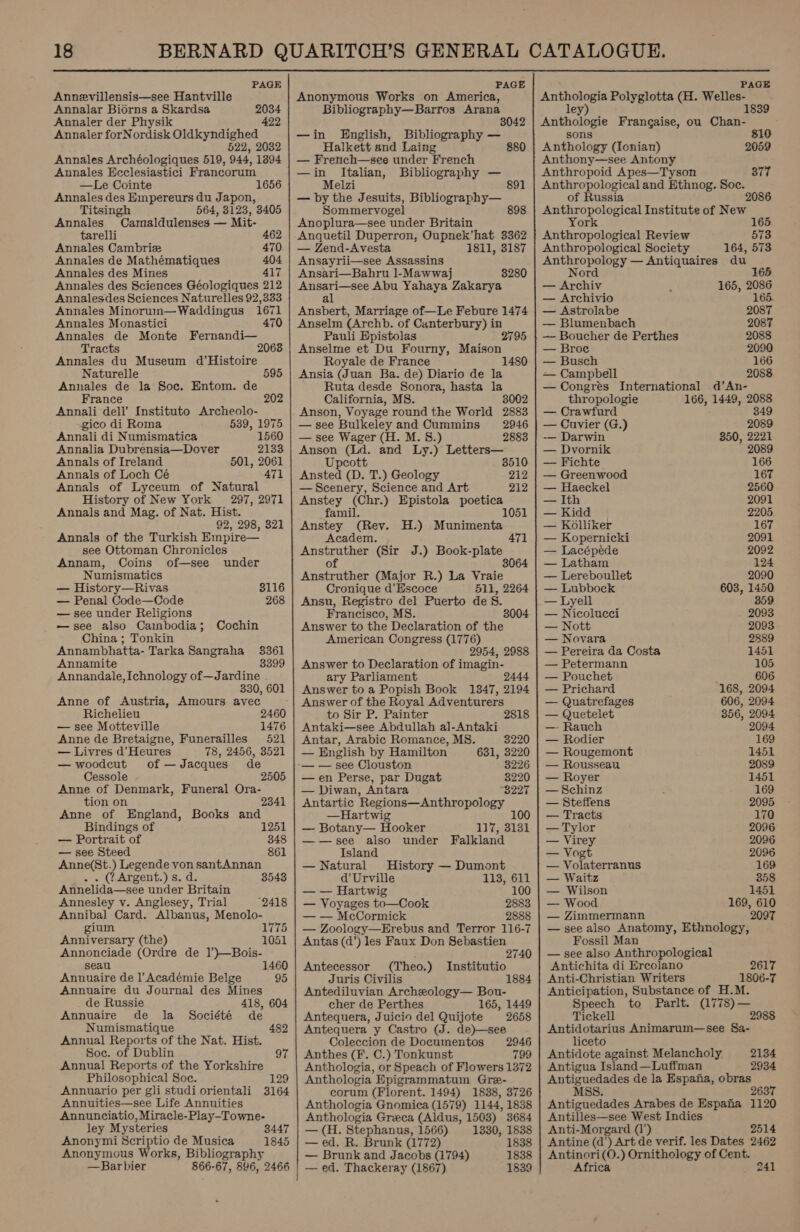  PAGE Annevillensis—see Hantville Annalar Bidrns a Skardsa 2034 Annaler der Physik 422 Annaler forNordisk Oldkyndighed 622, 2032 Annales Archéologiques 519, 944, 13894 Annales Ecclesiastici Francorum —Le Cointe Annales des Empereurs du Japon, Titsingh 564, 3123, 3405 1656 Annales Conatiidenies __ Mit- tarelli 462 Annales Cambrize 470 Annales de Mathematiques 404 Annales des Mines 417 Annales des Sciences Géologiques 212 Annalesdes Sciences Naturelles 92,333 Annales Minorun—Waddingus 1671 Annales Monastici 470 Annales de Monte Fernandi— Tracts 2068 Annales du Museum d’Histoire Naturelle 595 Annales de la Soc. Entom. de France Annali dell’ Instituto Archeolo- 202 gico di Roma 539, 1975 Annali di Numismatica 1560 Annalia Dubrensia—Dover 2133 Annals of Ireland 501, 2061 Annals of Loch Cé 471 Annals of Lyceum of Natural History of New York 297, 2971 Annals and Mag. of Nat. Hist. 92, 298, 321 Annals of the Turkish Empire— see Ottoman Chronicles Annam, Coins of—see under Numismatics — History—Rivas — Penal Code—Code — see under Religions —see also Cainbodia 5 China ; Tonkin Annambhatta- Tarka Sangraha 3361 Annamite 3399 Annandale, Ichnology of—Jardine 330, 601 Anne of Austria, Amours avec Richelieu — see Motteville 1476 Anne de Bretaigne, Funerailles 521 — Livres d’ Heures 78, 2456, 3521 3116 268 Cochin — woodcut of —Jacques de Cessole 2505 Anne of Denmark, Funeral Ora- tion on 2341 Anne of England, Books and Bindings of 1251 — Portrait of 848 — see Steed 861 Anne(St.) Legende von santAnnan . . ( Argent.) s. d. 3543 Annelida—see under Britain Annesley v. Anglesey, Trial 2418 Annibal Card. Albanus, Menolo- gium 1775 Anniversary (the) 1051 Annonciade (Ordre de 1’)—Bois- seau 1460 Annuaire de l’Académie Belge 95 Annuaire du Journal des Mines de Russie 418, 604 Annuaire de la Société de Numismatique 482 Annual Reports of the Nat. Hist. Soc. of Dublin Annual Reports of the Yorkshire Philosophical Soc. 129 Annuario per gli studi orientali Annuities—see Life Annuities Annunciatio, Miracle-Play-Towne- ley Mysteries 3447 Anonymi Scriptio de Musica 1845 Anonymous Works, Bibliography —Bar bier 866-67, 896, 2466 PAGE Anonymous Works on America, Bibliography—Barros Arana 3042 —in English, Bibliography — Halkett and Laing 880 — French—see under French —in Italian, Bibliography — Melzi 891 — by the Jesuits, Bibliography— Sommervogel 898 Anoplura—see ‘under Britain Anquetil Duperron, Oupnek’hat 3362 — Zend-Avesta 1811, 3187 Ansayrii—see Assassins Ansari—Bahru 1-Mawwaj 3280 pete rs Abu Yahaya Zakarya a Ansbert, Marriage of—Le Febure 1474 Anselm (Archb. of Canterbury) in Pauli Epistolas 2795 Anselme et Du Fourny, Maison Royale de France Ansia (Juan Ba. de) Diario de la Ruta desde Sonora, hasta la California, MS. 3002 Anson, Voyage round the World 2883 — see Bulkeley and Cummins 2946 — see Wager (H. M. 8.) 2883 Anson (Ld. and Ly.) Letters— Upcott 3510 Ansted (D. T.) Geology 212 — Scenery, Science and Art 212 Anstey (Chr.) Epistola poetica famil. 1051 Anstey (Rev. H.) Munimenta Academ. 471 Anstruther (Sir J.) Book-plate of 3064 Anstruther (Major R.) La Vraie Cronique d’Escoce 511, 2264 Ansu, Registro del Puerto de S. Francisco, MS. Answer to the Declaration of the American Congress (1776) 2954, 2988 Answer to Declaration of imagin- ary Parliament 2444 Answer to a Popish Book 1347, 2194 Answer of the Royal Adventurers to Sir P. Painter 2818 Antaki—see Abdullah al-Antaki 3004 Antar, Arabic Romance, MS. 3220 — English by Hamilton 631, 3220 — — see Clouston 8226 —en Perse, par Dugat 8220 — Diwan, Antara 3227 Antartic Regions—Anthropology | —Hartwig — Botany— Hooker pale sist ——see also under Falkland Island — Natural History — Dumont d’Urville 113, 611 — — Hartwig 100 — Voyages to—Cook 2883 — — McCormick 2888 — Zoology—Erebus and Terror 116-7 Antas (d’) les Faux Don Sebastien i 2740 Antecessor (Theo.) Institutio Juris Civilis 1884 Antediluvian Archeology— Bou- cher de Perthes 165, 1449 Antequera, Juicio del Quijote 2658 Antequera y Castro (J. de)—see Coleccion de Documentos 2946 Anthes (F. C.) Tonkunst 799 Anthologia, or Speach of Flowers 1372 Anthologia Epigrammatum Gre- corum (Florent. 1494) 1838, 3726 Anthologia Gnomica (1579) 1144, 1838 Anthologia Grwca (Aldus, 1503) 3684 — (H. Stephanus, 1566) 1330, 1838 — ed. R. Brunk (1772) 1838 — Brunk and Jacobs (1794) 1838 | — ed. Thackeray (1867) 1839 PAGE epePe re Polyglotta (H. Welles- it ley Anthologie Frangaise, ou Chan- sons 810 Anthology (fonian) 2059 Anthony—see Antony Anthropoid Apes—Tyson 377 Anthropological and Ethnog. Soc. of Russia 2086 Anthropological Institute of New York 165 Anthropological Review 573 Anthropological Society 164, 573 Anthropology — Antiquaires du Nord 165 — Archiv 165, 2086 — Archivio 165. — Astrolabe 2087 — Blumenbach 2087 — Boucher de Perthes 2088 — Broe 2090 — Busch 166 — Campbell 2088 — Congres International d’An- thropologie 166, 1449, 2088 — Crawfurd 349 — Cuvier (G.) 2089 — Darwin 350, 2221 — Dvornik 2089 — Fichte 166 — Greenwood 167 — Haeckel 2560 — Ith 2091 — Kidd 2205 — Kolliker 167 — Kopernicki 2091 — Lacépede 2092 — Latham 124 — Lereboullet 2090 — Lubbock 603, 1450 — Lyell 359 — Nicolucci 2093 — Nott 2093 — Novara 2889 — Pereira da Costa 1451 — Petermann 105 — Pouchet i 606 — Prichard 168, 2094 — Quatrefages 606, 2094 — Quetelet 356, 2094 — Rauch 2094 — Rodier 169 — Rougemont 1451 — Rousseau 2089 — Royer 1451 — Schinz 169 — Steffens 2095 — Tracts 170 — Tylor 2096 — Virey 2096 — Vogt 2096 — Volaterranus 169 — Waitz 358 — Wilson 1451 — Wood 169, 610 — Zimmermann 2097 — see also Anatomy, Ethnology, Fossil Man — see also Anthropological Antichita di Ercolano 2617 Anti-Christian Writers 1806-7 Anticipation, Substance of H.M. Speech to Parlt. (1778)— Tickell 2988 Antidotarius Animarum—see Sa- liceto Antidote against Melancholy Antigua Island—Luffman Antiguedades de la Espana, obras MSS. 2637 Antiguedades Arabes de Espana 1120 Antilles—see West Indies Anti-Morgard (1’) 2514 Antine (d’) Art de verif. les Dates 2462 Antinori(O.) Ornithology of Cent. Africa 241 2134 2934