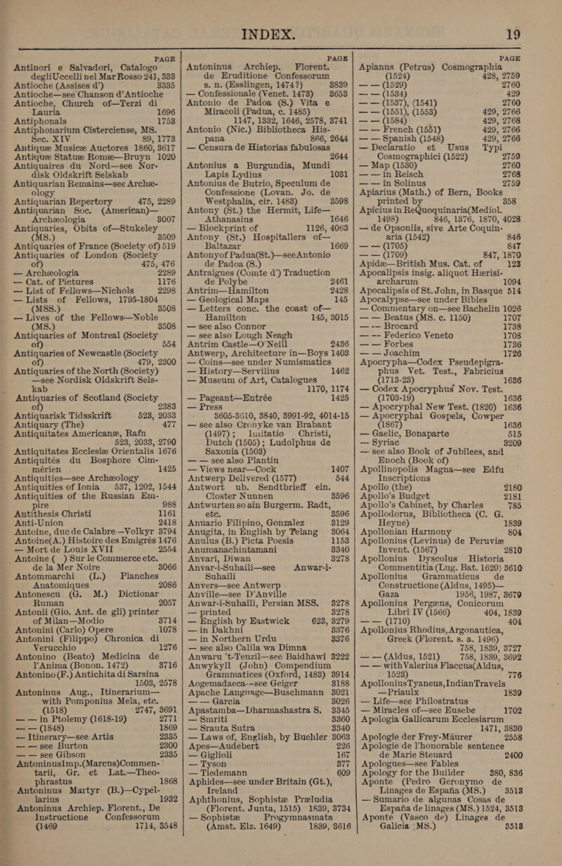 od;  PAGE PAGE PAGE Antinori e Salvadori, Catalogo Antoninus Archiep. Florent. Apianus (Petrus) Cosmographia degliUccelli nel Mar Rosso 241, 333 de Eruditione Confessorum (4524) 428, 2759 Antioche (Assises d’) 3335 s. n. (Esslingen, 1474?) 38839 | — — (1529) 2760 Antioche—see Chanson d’Antioche — Confessionale (Venet. 1478) 3653 | — — (1534) 429 Antioche, Church of—Terzi di Antonio de Padoa (8.) Vita e — — (1587), (1541) 2760 Lauria 1696 Miracoli (Padua, c. 1485) — — (1551), (1553) 429, 2766 Antiphonals 1753 1147, 1332, 1646, 2578, 3741 | — — (1584) 429, 2768 Antiphonarium Cisterciense, MS. Antonio (Nic.) Bibliotheca His- — — French (1551) 429, 2766 Sec. XIV 89, 1773 pana 846, 2644 | — — Spanish (1548) 429, 2766 Antique Musice Auctores 1860, 3617 | — Censura de Historias fabulosas — Declaratio et Usus Typi Antique Statue Rome—Bruyn 1020 2644 |. |Cosmographici (1522) 2759 Antiquaires du Nord—see Nor- Antonius a Burgundia, Mundi — Map (1530) 2760 disk Oldskrift Selskab Lapis Lydius 1031 | — — in Reisch 2768 Antiquarian Remains—see Arche- Antonius de Butrio, Speculum de — — in Solinus 2759 ology Confessione (Lovan. Jo. de Apiarius (Math.) of Bern, Books Antiquarian Repertory 475, 2289 Westphalia, cir. 1483) 3598 printed by 358 Antiquarian Soc. (American)— Antony (St.) the Hermit, Life— Apicius in ReQuoquinaria(Mediol. Archeologia 3007 Athanasius 1646 1498) 846, 1376, 1870, 4028 Antiquaries, Obits of—Stukeley — Blockprint of 1126, 4063 | — de Opsoniis, sive Arte Coquin- (MS.) 3509 | Antony (St.) Hospitallers of— aria (1542) 846 Antiquaries of France (Society of) 519 Baltazar 1669 | — — (1705) S47 Antiquaries of London (Society Antonyof Padua(St.)—seeAntonio — — (1709) 847, 1870 of) 475, 476 de Padoa (S.) Apide—British Mus. Cat. of 123 — Archezologia 2289 | Antraigues (Comte d’) Traduction Apocalipsis insig. aliquot Heerisi- — Cat. of Pictures 1176 de Polybe 2461 archarum 1094 — List of Fellows—Nichols 2298 | Antrim—Hamilton 2428 | Apocalipsis of St. John, in Basque 514 — Lists of Fellows, 1795-1804 — Geological Maps 145 | Apocalypse—see under Bibles (MSS.) 3508 | — Letters conc. the coast of— — Commentary on—see Bachelin 1026 — Lives of the Fellows—Noble Hamilton 145, 3015 | — — Beatus (MS. ce. 1150) 1707 (MS.) 3508 | — see also Connor — -— Brocard 1738 Antiquaries of Montreal Vesta ge — see also Lough Neagh — —- Federico Veneto 1708 of) Antrim Castle—O’ Neill 2436 | — — Forbes 1736 Antiquaries of Newcastle socigty Antwerp, Architecture in—Boys 1403 | — — Joachim 1726 of) 479, 2300 Antiquaries of the North (Society) —see Nordisk Oldskrift Sels- kab Antiquaries of Scotland (Society 2383 of) Antiquarisk Tidsskrift Antiquary (The) Antiquitates Americane, Rafn 523, 2033, 2790 Antiquitates Ecclesiz Orientalis 1676 Antiquités du Bosphore Cim- mérien 1425 Antiquities—see Archeology Antiquities of Ionia 537, 1202, 1544 Antiquities of the Russian Em- 523, 2033 477 pire 988 Antithesis Christi 1161 Anti-Union 2418 Antoine, duc de Calabre-—Volkyr 3794 Antoine(A. ) Histoire des Emigrés 1476 — Mort de Louis XVII 2544 de la Mer Noire 3066 Antommarchi (L.) Planches Anatomiques 2 Antonescu (G. M.) Dictionar _ Ruman 2057 Antonii (Gio. Ant. de gli) printer of Milan—Modio 3714 Antonini (Carlo) Opere Antonini (Filippo) Chronica di Verucchio 1276 Antonino (Beato) Medicina de VY Anima (Bonon. 1472) Antonino (F.) Antichita di Sarsina 1503, 2578 Antoninus Aug., Itinerarium— with Pomponius Mela, etc. 1078 3716 (1518) 2747, 3691 — — in Ptolemy (1618-19) 2771 ea (1848) 1869 — Itinerary—see Artis 2335 — —see Burton 2300 — — see Gibson 2335 AntoninusImp.(Marcus)Commen- tarii, Gr. et Lat.—Theo- phrastu stus 1868 ~ Antoninus Martyr (B.)-—-Cy pel- larius 1932 Antoninus Archiep. Florent., De Instructione Confessorum (1469 1714, 3548 — Coins—see under Numismatics — History—Servilius 1462 — Museum of Art, Catalogues 1170, 1174 — Pageant—Entrée 1425 — Press 3605-3610, 3840, 3991-92, 4014-15 — see also Cronyke van Brabant (1497); I:nitatio Christi, Dutch (1505); Ludolphus de Saxonia (1503) — — see also Plantin — Views near—Cock Antwerp Delivered (1577) Antwort ub. Sendtbrieff ein. Closter Nunnen Antwurten so ain Burgerm. Radt, etc. 3596 1407 544 3596 Anuario Filipino, Gonzalez 3129 Anugita, in English by Telang 3064 Anulus (B.) Picta Poesis 1153 Anumanachintamani 3340 Anvari, Diwan 3278 Anvyar-i-Suhaili—see Anwar-i- Suhaili Anvers—see Antwerp Anville—see D’Anville Anwar-i-Suhaili, Persian MSS. 38278 — printed 3278 — English by Eastwick 623, 3279 — in Dakhni 3376 — in Northern Urdu 3376 — see also Calila wa Dimna Anwaru ’t-Tenzil—see Baidhawi 3222 Anwykyll (John) Compendium Grammatices (Oxford, 1483) 3914 Aogemadaeca-—see Geiger 3188 Apache Langnage—Buschmann 3021 — — Garcia 3026 Apastamba—Dharmashastra 8. 3345 — Smriti 3360 — Srauta Sutra 3340 — Laws of, English, by Buehler 3063 Apes—Audebert 226 — Giglioli 167 — Tyson RY s — Tiedemann 609 Aphides—see under Britain (Gt.), Ireland Aphthonius, Sophiste Preludia (Florent. Junta, 1515) 1889, 3734 — Sophiste Progymnasmata (Amst, Elz. 1649) 1839, 3616 Apocrypha—Codex Pseudepigra- phus Vet. Test., Fabricius (1713-23) — Codex Apocryphus Nov. Test. (1703-19) 1636 — Apocryphal New Test. (1820) 1636 — Apocryphal Gospels, Cowper 1636 (1867) 1636 — Gaelic, Bonaparte 515 — Syriac 3209 — see also Book of Jubilees, and Enoch (Book of) Apollinopolis Magna—see Edfu Inscriptions Apollo (the) 2180 Apollo's Budget 2181 Apollo’s Cabinet, by Charles 785 Apollodorus, Bibliotheca (C. G. Heyne) Apollonian Harmony Apollonius (Leyinus) de Peruvie Invent. (1567) 2810 Apollonius Dyscolus — Historia Commentitia (Lug. Bat. 1620) 3610 Apollonius Grammaticus de Constructione (Aldus, 1495)— Gaza 1956, 1987, 8679 Apollonius Pergzeus, Conicorum Libri IV (1566) 404, 1839 — — (1710) 404 Apollonius Rhodius, Argonautiea, Greek (Florent. s. a. 1496) 758, 1839, 3727 — — (Aldus, 1521) 758, 1889, 3692 — — withValerius Flaccus(Aldus, 1839 804 1523) 776 ApolloniusTyaneus, IndianTravels —Priaulx 1839 — Life—see Philostratus — Miracles of—see Eusebe 1702 Apologia Gallicarum Ecclesiarum 1471, 3830 Apologie der Frey-Maurer 2558 Apologie de honorable sentence de Marie Steuard 2400 Apologues—see Fables Apology for the Builder 380, 836 Aponte (Pedro Geronymo de Linages de Espana (MS.) — Sumario de algunas Cosas de Espana de linages (MS.) 1524, 3513 Aponte (Vasco de) Linages de Galicia ‘ MS.) 3513 3518