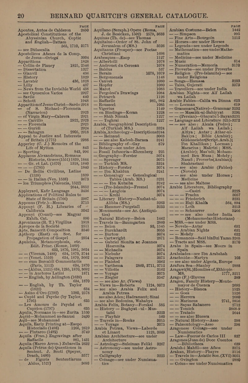  PAGE Apontes, Autos de Calderon 2650 Apostolical Constitutions of the Abyssinian Church, Coptic and English—Tattam 565, 1710, 3171 — see Didascalia Apostolicos Afanes de la Comp. de Jesus—Ortega 3004 Apparitions 1828 — Collin de Plancy 1825, 2546 — Dissertation 1327 — Glanvil 436 — History 1829 — Lavater 436, 1828 — Lilly 437 — News from the Invisible World 438 — see Opusculos Varios 2927 — Savile 440 — Schott 1948 eee Jesus Christ—Sardo 2918 of S. Michael—Florencia (Narracion) 2923 — of Virgin Mary—Cabrera 2921 — — Carrillo 2922, 2923 — — Florencia 2923 — — Guridi 2924 — — Sahagun 2905, 2918 Appeal to Justice and. Interests of Britain (1775) 2986 Apperley (C. J.) Memoirs of the Life of Mytton 843 — Sporting 843, 996 Appianus Alexandrinus, Roman Historix, Greece (1551) 1839, 1844 — — Gr. et Lat. (1670) 1318, 1840 — — — (1785) 1840 — De Bellis Civilibus, Latine (1538) 1839 — — in Italian (Ven. 1538) 3673 — los Triumphos (Valencia, 1522) 2644, 3852 Appleyard, Kafir Language 3436 Applications of Political Rules to State of Britain (1766) 2987 Apponus (Petr.)—Mesua 8715 Apponyi (F. H.) Libraries of California 3042 Apponyi Se ao Magyar Exhib. Cat Apronianus (R. u':) Virgilius 1918 Apropos de la Société 2511 Apte, Sanserit Composition 3340 Apthorp (Hast) on Soc. for Propagation of Gospel 2954 Apuleius, Metamorphosis, ete. Edit. Prine. (Rome, 1469) 633, 1870, 1981, 3624 — — (Vicenza, 1488) 634, 1870, 3744 — — (Venet. 1510) 634, 1870, 3662 — — cum Beroaldi Commentariis (Paris, 1512) 634, 1870 — — (Aldus, 1521) 634, 1285, 1870, 3692 — — in Auctores Latini 1871 — — English, by Adlington (1639) 634, 1870 —-—English, by Th. Taylor (1822) 634 — Asino d’Oro (1792) 1380, 2578 — Cupid and Psyche (by Taylor, 1795) 635 —lLes Amours de Psyché et Cupidon (1797) 635 Apulia, Normans in—see Zurita 1530 Aqdid—Mohammed as-Sanusi 3480 Aqil—see Muhammad Aquila, Early Printing at—Esopo Historiado (1493) 1266, 2619 — — Plutarco (1482) 3749 Aquila (Fran.) Engravings after Raffaelle 981, 1431 Aquila (Marco Arron.) Zubarella 2632 Aquila (Petrus de) Queestiones in Sentent. J. Scoti (Speyer, Drach, 1480) 3577 — de Figuris Sententiarum Aldus, 1523 3693 PAGE Aquilano (Seraph.) Opere (Roma, J. de Besicken, 1502) 2579, 3633 Aquinas (Th. de)—see Thomas Aquitaine—Order of St. John of Jerusalem of (MS.) 3526 Aquitanus (Prosper)—see Poetae 1 Christiani 698 Arabesques—Aisop 1127 — Albertolli 1078 — Androuet du Cerceau 1078 — Baldus 537 — Berain 1078, 1079 — Bergomensis 1148 }— Cauvet 1080 — Hopfer 1080 — Marot 1083 — Pergolesi’s Drawings 1084 — Petrarch 1126 — Raffaelle 981, 982 — Rousseel 1085 — Vigerius 1149 — on Bindings—Koran 1228 — — Shah Namah 1227 — — Toghrai 1227 Arabia, Geographical Description of (Turkish MS.) 3324 Arabia, Archeology—Inscriptions3244  — — Reinaud 8063 — — see also Kadesh-Barnea 3241 — Bibliography of—Gay 879 — Botany—see under Aden — Fossil Infusoria—Ehrenberg 225 — Geography—Forster 3074 — — Sprenger 3075 — — Turkish MS. 3324 — History—Forster 3074 — — Ibn Khaldun 3241 — — Genealogy — Genealogical Tables (Arab. MS.) 3231 — — — Ibn Kutaiba 8242 — — (Pre-Islamite)—Fresnel 3074 — — — Langlois 3074 —— — Krehl 3074 — Literary History—Nuzhat-ul- Alibba (MS8.) , 3263 — — Hammer-Purgstall 3233 — Monuments—see Ar. (Antiqui- ties)  — Natura] History—Belon 1442 — Travels in—Baumgarten 2860 — — Belon 98, 1545 — — Burckhardt 8055 — — Burton 3074 — — Cartwright 2871 — — Gabriel Sionita ac Joannes Hesronita 3074 — — Michaelis 3074 — — Niebuhr 3074 — — Palsgrave 3075 — — Plaisted 3062 — — Varthema 2860, 3711, 3712 — — Villotte 3162 — — Voyage 3075 — — Ziegler 3547 — — see also Ar. (Views — Views in—Roberts 1124, 3073 —see also Arabia Felix and Arabia Petra see also Aden; Hadramant; Sinai — see also Bedouins, Wahabys Arabia Felix, Botany—Forskal 585 — History — Bughyat - ul- Mus- tatid 3223 — — Playfair 560 — Travels in—Rooke 3015 — — Voyage 3075 Arabia Petrea, Views—Laborde et Linant 1123, 3069 Arabian Architecture—see under Architecture — Astrology—Suleiman Feliki 3267 — Astronomy—see under Astro- nomy — Calligraphy 3225 — Coinage—see under Numisma- tics     PAGE Arabian Costume—Belon 1442 — — Simpson 995 — Fine Arts—Bourgoin 1212 — Horses—see under Horses — Legends—see under Legends — Mathematics—see underMathe- matics — Medicine—see under Medicine — Music 814 — Numeration—Memoria 3170 — Proverbs—see under Proverbs — Religion (Pre-Islamite)— see under Religions — Songs—Hamasa — Tales, Gujerati — Travellers—see under India Arabian Nights—see Alf Lailah 3233 3373 wa Lailah Arabic Fables—Calila wa Dimna 623 — — Locman 619 — Grammars(Native)—Grammar 3232 Masalik-ul-Bahiyyat 8231 — — (Persian)—Ghayatu’l-Bayan3231 — Language and Literature 3215-3272 ——see also: Alcala (Pedro) ; Alf Lailah wa Lailah; Alfiya ; Antar; Athar-ul- Bakiya; Bible (Arabic); Gildemeister(Script. Arab.); Ibn Khallikan; Locman ; Macarius ; Makrizi; MSS. (Arabic); Mas’ udi; Moham- med Ben Musa; Mohdy; Nasafi ; Proverbs(Arabian); Shahrastani ——see also Arabic (Fables) (Novels) ——see also Medicine — — see also Maltese Arabic Literature, Bibliography under Horses ; —Casiri 3225 — — — Fraehn 3057 — — — Friederich 3231 — — — Haji Khalfa 564, 894 — — -— Loth 3253 — — — Schnurrer 3266 ——-—see also under India (Mohammedan Historians) — MSS.—see under MSS. — Novels—Antar 631 — — Arabian Nights 631 — Mohdy 632 — Romances—Said binDzi Yazan 3265 — Tracts and MSS. 3170 Arabs in Spain—see Moors in Spain Arabsiades—see Ibn Arabshah Arachnidee—Martyn 103 — see also under Algeria, Europe Arafura Sea—Stanley 2888 prea \Homilies of, Ethiopic Litiyo2ie Pro te. ) GEuvres 389 Aragon, Family History——-Monte- mayor de Cuenca 2695 -- History—Blanca 1525 — — Goes 1526 — — Herrera 2680 — — Marineus 2741, 3856 — — Sayas Rabanero 2712 — — Tomich 3868-9 — — Tratado 2644 — — see also Huesca — Natural History—Asso 298 — Paleontology—Asso 298 Aragonese Coinage—see under Numismatics — Law—Fueros de Carlos IIT Aragones (Juan de) Doce Cuentos —Bibliotheca Araish-i Mahfil—see Afsos Arakan, History—Phayre 116 — Travels in—Asiatic Soe. (XVD 3054 — — Ovington 2880 — Coins— see under Numismatics 837