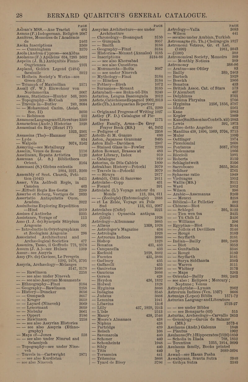  . PAGE Asloan’s M8S.—Ane Tractat 492 Asmus (P.) Indogerman. Religion 2087 Asnieres, Memoires de l’ Académie de 2463 Asoka Inscriptions 8369 — — Cunningham 3370 Asola (Andrea d’) press—see Aldus Asolanus (F.) Apuleius 634,1285 3692 Aspelin (J. R.) Antiquités Baas Ougriennes Aspland, Golden Legend cus facsimile — Holbein Society’s Woretaey.. Green (H — Triumph of Maximilian Assall (F. W.) Einwohner von Nordamerika 8007 Assam, Statistics—Hunter 568, 3095 — Topography—McCosh 3098 — Travels in—Butler 249, 3084 —— Mohammed Cazim. (Asiat. Soc. I) 3050 — — Robinson 252 AssameseLanguageand Literature 3399 Assarachus (Andr.) Historiae 1928 Assassinat du Roy (Henri IV) 1323, 2501 Assassins (The)—Hammer 8057 — Lyde 834 — Walpole 3074, 3162 Assaying—see Metallurgy Asselin, Veues de Rome Asselineau, Espana Artistica Asseman (J. 8.) Bibliotheca Orient. 3164 Assemani (S.) Globus ceelestis 1984, 3221, 3260 Assembly of Scot. Church, Peti- tion (1642) Asser, Vita Aelfredi Regis, in 2571 1116 1120 2411 Camden 463 — “Elfredi Regis Res Gest 2289 Asserbo et Soborg, Vestiges de 2033 Assertatio Antiquitatis Oxon. Academ. 2022 Assiniboine Exploring Expedition —Hind 2819 Assises d’ Antioche 8335 Assistance, Voyage of 113 Asso (1. J. de) Synopsis Stirpium Aragonie 591 — Introductioin Oryctographiam et Zoologiam Aragonie 298 Associated Architectural and Archeological Societies 477 Assonica, Tasso, il Goffredo 775, 2576 Assum (J. A.)—see Hulsen 1389 Assur—-see Assyria Assy (Fr. de) Caviceo, Le Peregrin 1292, 2476, 3795 Assyria, Archzeology—Meélanges 3147, 3178 — — Rawlinson 2258 — — see also under Nineveh —- — seealso Assyrian Monuments — Ethnography—Finzi 3184 — Geography—Rawlinson 2258 — History—Duncker 8056 — — Gumpach 3057 — — Kruger 8059 — — Layard (Nineveh) 3069 — — Lenormant 8059 — — Niebuhr 3061 — — Oppert 3186 -— — Rawlinson 2258 — — see also Assyrian Histories —w— see also Assyria (Ethno- graphy) — Maps of—Jones — — see also under Nimrud and Selamiyeh — Se ee: under Nine- veh —- Travels in—Cartwright — — see also Kurdistan — see also Nineveh 558 2871   PAGE Assyrian Architecture—see under Architecture — Chronology—Bosanquet 3150 — — Gumpach 3057 — —- Smith 3186 — Geography—Finzi 3184 — Histories—Ménant (Annales) 3185 — Inscriptions 3184-86 —- — see also Khorsabad — — see also Cuneiforin — Monuments—Botta 8067 — — see under Nineveh — Mythology— Finzi 3184 — — Hinckes 3184 — Pottery—Birch 1072 — Surnames—-Ménant 8185 Astarabadi—see Rukn-ud-Din 8240 Astarloa, Lengua Bascongada 2012 Astete, CatéchismeEspagnol 2002,2013 Astle (Th.) Antiquarian Repertory 475, 2289 — Originand Progress of Writing 1027 Astley (F. D.) Catalogue of Pic- ; 1171 tures Astley Family, Arms—De Grey Prayer Book (MS8.) 46, 3452 — Pedigree of 2358 Astolfo di M. Guazzo 680 Aston, Japanese Grammar 3405 Aston Hall—Davidson 2367 — Stained Glass in—-Fowler 2293 Aston Rowant, Brasses at 483 Astor Library, Index 919 — Catalogue O19 Astorius, de Diis Cabiris 1809 Astrakhan History—Potocki 3079 — Travels in—Potocki 3079 — — Struys 2877 Astraldi, Citta di Sanremo 2611 Astrolabe—Copp 431 — Focard 391 Astrolabe (L’) Voyage autour du Monde 118, 334, 611 — — (Zoologie) (Entomologie) 2888 —et La Zelée, Voyage au Pole Sud 118, 611, 2087 Astrolabes (Cufic) 3221 Astrologia: Opuscula antiqua (1564) 1928 Astrology—Albumasar 3665 — Alleus 1309, 1928 — Astrologer’s Magazine 434 — Astrologia 1928 — Astrorum Indices 3666 — Bishop 1828 — Bonatus 431, 433 — Campanella 433 — Eschuid 1828, 3662 — Fuentes 435, 3866 — Gadbury 435 — Gaffarelli 435 — Ganivetus ‘1936 — Gauricus 3666 — Gerson 428 — Heydon 436, 1832 — Holwel 1828 — Hyginius 3666 — Indagine 8545 — Judeus 3666 — Lemnius 1941 — Libavius 1346 — Lilly 437, 1829, 2248 — Lisle 2513 — Maury 438, 2546 — Moore’s Almanacs 438 — Niphus 438 — Partridge 439 — Reisch 108 — Savonarola 440 — Schoner 440 — Schonheintz 1948 —- Sibly 440 — Titis 440 — Tornamira 441 — Tritemius 3666 — Tyard de Bissy 8796    PAGE Astrology—Valla 3683 — Wilson 441 = seealso under Arabian, Turkish Astromagtis (G. Th.) Cheiragogia 1827 Astronomi Veteres, Gr. et Lat. (1499) 1981, 3843 — (1599) 389 Astronomical Society, Memoirs 389 —— Monthly Notices 389 Astronomy 388-96 — Aratus—see Ottley 83 —- Bailly 889, 2463 — Bartsch 1929 — Boeckh 1966 —- Bonatus 433 — British Assoc. Cat. of Stars 573 — D’Alembert 407 — Delphinus 3701 — Gemma Phrysius 2766 — Hyginius 1256, 1856, 3797 — Ideler 2561 — Kane 2983 — Kepler 1989 — Kane(SmithsonianContrib. xii) 2983 — Lewis 392, 1973 — Libro detto Angelico 432 — Manilius 438, 1896, 1989, 8704, oe — Muler 990 — Oettinger 1974 — Piccolomini 2608 — Pontanus 3687, 3702 — Ptolemaeus 1866 — Riccioli 1991 — Roberts , 3150 — Schlagintweit 8106 — Sacrobosco 8655, 3656 — Schoner 2761 — Sphaerae ratio 1949 — Virdungus 1952 — Wallis (MS.) 8511 — Ward 1952 — Wilson 396 — Arabic—Assemanus 3260 — — Meucci 8258 — Biblical—Le Pelletier 392 — Chinese—Biot 3053 — — Schlegel 395, 3122 — — Tien wen tsa 3425 — — Yii Chih Li 8426 — — Williams 396 -— Egyptian-——Biot 3144 — — Jollois et Devilliers 3146 — — Rougé 3180 — — Seyffarth 3181 — Indian—Bailly 889, 2463 — — Biot 3053 — — Gunitadhia 3346 — — Rougé 3180 —- — Seyfiarth 3181 — — Surya Siddhanta 3360 — — Warren 8111 — — Whitney 3170 —— Maps 3263 — Oriental—Bailly 889, 2463 — see also: Eclipses ; Mercury ; Neptune; Venus Astrophytide—Lyman 2962 Astrorum Indices (Ven. 1507) 3666 Astuniga (Lopez) Biblia 1571-72 Asturian Language and Literature 2723-27 — — see under Bibles — — see Bonaparte (63) 515 Asturias, Archeology—Carvallo 2653 — Genealogy—Garcia de Salazar 3573-4 Asulanus (Andr.) Galenus 1848 — Plautus 1902 Asulanus (Fr.) Hippocrates (1526) 1850 — Scholia in Iliada 768, 1852 — Terentius 1255, 1914, 3690 Asulanus family, Books printed M4 38689-3694 Aswad—see Hasan Pasha Aswalayana, Srauta Sutra 3340 | — Grihya Sutra 3340